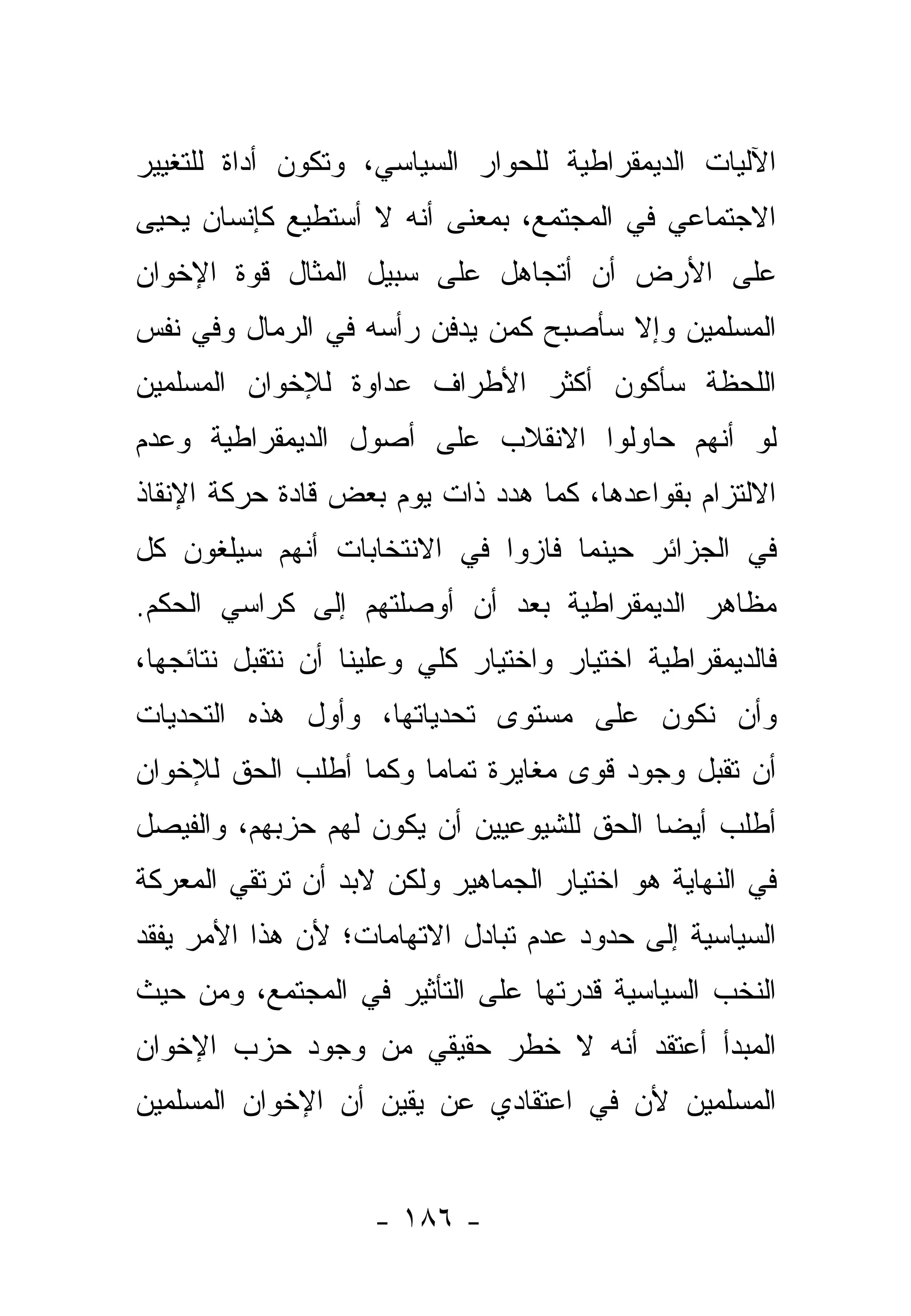 ‫ﺍﻵﻟﻴﺎﺕ ﺍﻟﺩﻴﻤﻘﺭﺍﻁﻴﺔ ﻟﻠﺤﻭﺍﺭ ﺍﻟﺴﻴﺎﺴﻲ، ﻭﺘﻜﻭﻥ ﺃﺩﺍﺓ ﻟﻠﺘﻐﻴﻴﺭ‬
‫ﺍﻻﺠﺘﻤﺎﻋﻲ ﻓﻲ ﺍﻟﻤﺠﺘﻤﻊ، ﺒﻤﻌﻨﻰ ﺃﻨﻪ ﻻ ﺃﺴﺘﻁﻴﻊ ﻜﺈﻨﺴﺎﻥ ﻴﺤﻴﻰ‬
‫ﻋﻠﻰ ﺍﻷﺭﺽ ﺃﻥ ﺃﺘﺠﺎﻫل ﻋﻠﻰ ﺴﺒﻴل ﺍﻟﻤﺜﺎل ﻗﻭﺓ ﺍﻹﺨﻭﺍﻥ‬
‫ﺍﻟﻤﺴﻠﻤﻴﻥ ﻭﺇﻻ ﺴﺄﺼﺒﺢ ﻜﻤﻥ ﻴﺩﻓﻥ ﺭﺃﺴﻪ ﻓﻲ ﺍﻟﺭﻤﺎل ﻭﻓﻲ ﻨﻔﺱ‬
‫ﺍﻟﻠﺤﻅﺔ ﺴﺄﻜﻭﻥ ﺃﻜﺜﺭ ﺍﻷﻁﺭﺍﻑ ﻋﺩﺍﻭﺓ ﻟﻺﺨﻭﺍﻥ ﺍﻟﻤﺴﻠﻤﻴﻥ‬
‫ﻟﻭ ﺃﻨﻬﻡ ﺤﺎﻭﻟﻭﺍ ﺍﻻﻨﻘﻼﺏ ﻋﻠﻰ ﺃﺼﻭل ﺍﻟﺩﻴﻤﻘﺭﺍﻁﻴﺔ ﻭﻋﺩﻡ‬
‫ﺍﻻﻟﺘﺯﺍﻡ ﺒﻘﻭﺍﻋﺩﻫﺎ، ﻜﻤﺎ ﻫﺩﺩ ﺫﺍﺕ ﻴﻭﻡ ﺒﻌﺽ ﻗﺎﺩﺓ ﺤﺭﻜﺔ ﺍﻹﻨﻘﺎﺫ‬
‫ﻓﻲ ﺍﻟﺠﺯﺍﺌﺭ ﺤﻴﻨﻤﺎ ﻓﺎﺯﻭﺍ ﻓﻲ ﺍﻻﻨﺘﺨﺎﺒﺎﺕ ﺃﻨﻬﻡ ﺴﻴﻠﻐﻭﻥ ﻜل‬
‫ﻤﻅﺎﻫﺭ ﺍﻟﺩﻴﻤﻘﺭﺍﻁﻴﺔ ﺒﻌﺩ ﺃﻥ ﺃﻭﺼﻠﺘﻬﻡ ﺇﻟﻰ ﻜﺭﺍﺴﻲ ﺍﻟﺤﻜﻡ.‬
‫ﻓﺎﻟﺩﻴﻤﻘﺭﺍﻁﻴﺔ ﺍﺨﺘﻴﺎﺭ ﻭﺍﺨﺘﻴﺎﺭ ﻜﻠﻲ ﻭﻋﻠﻴﻨﺎ ﺃﻥ ﻨﺘﻘﺒل ﻨﺘﺎﺌﺠﻬﺎ،‬
‫ﻭﺃﻥ ﻨﻜﻭﻥ ﻋﻠﻰ ﻤﺴﺘﻭﻯ ﺘﺤﺩﻴﺎﺘﻬﺎ، ﻭﺃﻭل ﻫﺫﻩ ﺍﻟﺘﺤﺩﻴﺎﺕ‬
‫ﺃﻥ ﺘﻘﺒل ﻭﺠﻭﺩ ﻗﻭﻯ ﻤﻐﺎﻴﺭﺓ ﺘﻤﺎﻤﺎ ﻭﻜﻤﺎ ﺃﻁﻠﺏ ﺍﻟﺤﻕ ﻟﻺﺨﻭﺍﻥ‬
                       ‫‪‬‬
‫ﺃﻁﻠﺏ ﺃﻴ ‪‬ﺎ ﺍﻟﺤﻕ ﻟﻠﺸﻴﻭﻋﻴﻴﻥ ﺃﻥ ﻴﻜﻭﻥ ﻟﻬﻡ ﺤﺯﺒﻬﻡ، ﻭﺍﻟﻔﻴﺼل‬
                                           ‫ﻀ‬
‫ﻓﻲ ﺍﻟﻨﻬﺎﻴﺔ ﻫﻭ ﺍﺨﺘﻴﺎﺭ ﺍﻟﺠﻤﺎﻫﻴﺭ ﻭﻟﻜﻥ ﻻﺒﺩ ﺃﻥ ﺘﺭﺘﻘﻲ ﺍﻟﻤﻌﺭﻜﺔ‬
‫ﺍﻟﺴﻴﺎﺴﻴﺔ ﺇﻟﻰ ﺤﺩﻭﺩ ﻋﺩﻡ ﺘﺒﺎﺩل ﺍﻻﺘﻬﺎﻤﺎﺕ؛ ﻷﻥ ﻫﺫﺍ ﺍﻷﻤﺭ ﻴﻔﻘﺩ‬
‫ﺍﻟﻨﺨﺏ ﺍﻟﺴﻴﺎﺴﻴﺔ ﻗﺩﺭﺘﻬﺎ ﻋﻠﻰ ﺍﻟﺘﺄﺜﻴﺭ ﻓﻲ ﺍﻟﻤﺠﺘﻤﻊ، ﻭﻤﻥ ﺤﻴﺙ‬
‫ﺍﻟﻤﺒﺩﺃ ﺃﻋﺘﻘﺩ ﺃﻨﻪ ﻻ ﺨﻁﺭ ﺤﻘﻴﻘﻲ ﻤﻥ ﻭﺠﻭﺩ ﺤﺯﺏ ﺍﻹﺨﻭﺍﻥ‬
‫ﺍﻟﻤﺴﻠﻤﻴﻥ ﻷﻥ ﻓﻲ ﺍﻋﺘﻘﺎﺩﻱ ﻋﻥ ﻴﻘﻴﻥ ﺃﻥ ﺍﻹﺨﻭﺍﻥ ﺍﻟﻤﺴﻠﻤﻴﻥ‬


                    ‫- ٦٨١ -‬
 