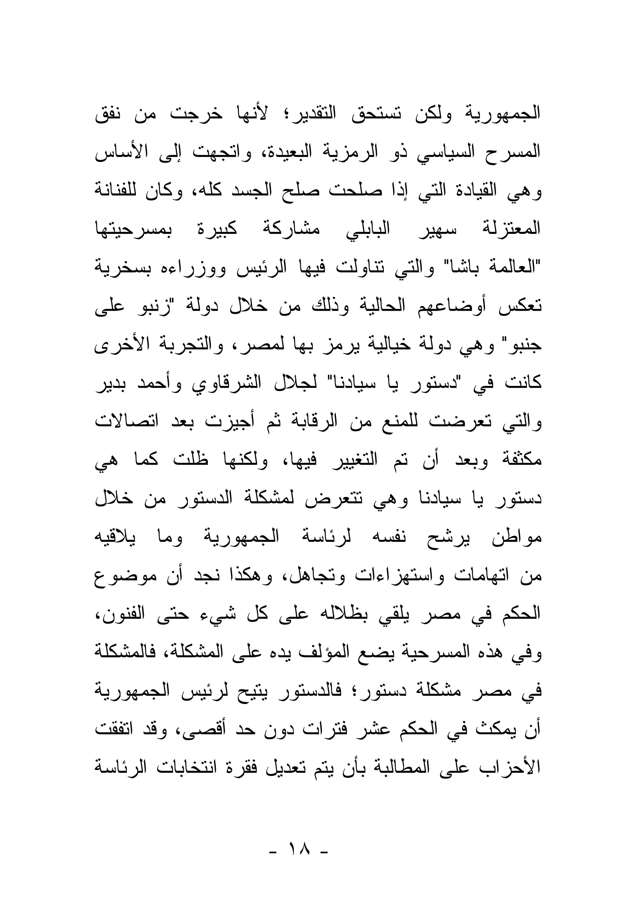 ‫ﺍﻟﺠﻤﻬﻭﺭﻴﺔ ﻭﻟﻜﻥ ﺘﺴﺘﺤﻕ ﺍﻟﺘﻘﺩﻴﺭ؛ ﻷﻨﻬﺎ ﺨﺭﺠﺕ ﻤﻥ ﻨﻔﻕ‬
‫ﺍﻟﻤﺴﺭﺡ ﺍﻟﺴﻴﺎﺴﻲ ﺫﻭ ﺍﻟﺭﻤﺯﻴﺔ ﺍﻟﺒﻌﻴﺩﺓ، ﻭﺍﺘﺠﻬﺕ ﺇﻟﻰ ﺍﻷﺴﺎﺱ‬
‫ﻭﻫﻲ ﺍﻟﻘﻴﺎﺩﺓ ﺍﻟﺘﻲ ﺇﺫﺍ ﺼﻠﺤﺕ ﺼﻠﺢ ﺍﻟﺠﺴﺩ ﻜﻠﻪ، ﻭﻜﺎﻥ ﻟﻠﻔﻨﺎﻨﺔ‬
‫ﺒﻤﺴﺭﺤﻴﺘﻬﺎ‬   ‫ﻜﺒﻴﺭﺓ‬   ‫ﻤﺸﺎﺭﻜﺔ‬    ‫ﺍﻟﺒﺎﺒﻠﻲ‬   ‫ﺴﻬﻴﺭ‬   ‫ﺍﻟﻤﻌﺘﺯﻟﺔ‬
‫"ﺍﻟﻌﺎﻟﻤﺔ ﺒﺎﺸﺎ" ﻭﺍﻟﺘﻲ ﺘﻨﺎﻭﻟﺕ ﻓﻴﻬﺎ ﺍﻟﺭﺌﻴﺱ ﻭﻭﺯﺭﺍﺀﻩ ﺒﺴﺨﺭﻴﺔ‬
‫ﺘﻌﻜﺱ ﺃﻭﻀﺎﻋﻬﻡ ﺍﻟﺤﺎﻟﻴﺔ ﻭﺫﻟﻙ ﻤﻥ ﺨﻼل ﺩﻭﻟﺔ "ﺯﻨﺒﻭ ﻋﻠﻰ‬
‫ﺠﻨﺒﻭ" ﻭﻫﻲ ﺩﻭﻟﺔ ﺨﻴﺎﻟﻴﺔ ﻴﺭﻤﺯ ﺒﻬﺎ ﻟﻤﺼﺭ، ﻭﺍﻟﺘﺠﺭﺒﺔ ﺍﻷﺨﺭﻯ‬
‫ﻜﺎﻨﺕ ﻓﻲ "ﺩﺴﺘﻭﺭ ﻴﺎ ﺴﻴﺎﺩﻨﺎ" ﻟﺠﻼل ﺍﻟﺸﺭﻗﺎﻭﻱ ﻭﺃﺤﻤﺩ ﺒﺩﻴﺭ‬
‫ﻭﺍﻟﺘﻲ ﺘﻌﺭﻀﺕ ﻟﻠﻤﻨﻊ ﻤﻥ ﺍﻟﺭﻗﺎﺒﺔ ﺜﻡ ﺃﺠﻴﺯﺕ ﺒﻌﺩ ﺍﺘﺼﺎﻻﺕ‬
‫ﻤﻜﺜﻔﺔ ﻭﺒﻌﺩ ﺃﻥ ﺘﻡ ﺍﻟﺘﻐﻴﻴﺭ ﻓﻴﻬﺎ، ﻭﻟﻜﻨﻬﺎ ﻅﻠﺕ ﻜﻤﺎ ﻫﻲ‬
‫ﺩﺴﺘﻭﺭ ﻴﺎ ﺴﻴﺎﺩﻨﺎ ﻭﻫﻲ ﺘﺘﻌﺭﺽ ﻟﻤﺸﻜﻠﺔ ﺍﻟﺩﺴﺘﻭﺭ ﻤﻥ ﺨﻼل‬
‫ﻤﻭﺍﻁﻥ ﻴﺭﺸﺢ ﻨﻔﺴﻪ ﻟﺭﺌﺎﺴﺔ ﺍﻟﺠﻤﻬﻭﺭﻴﺔ ﻭﻤﺎ ﻴﻼﻗﻴﻪ‬
‫ﻤﻥ ﺍﺘﻬﺎﻤﺎﺕ ﻭﺍﺴﺘﻬﺯﺍﺀﺍﺕ ﻭﺘﺠﺎﻫل، ﻭﻫﻜﺫﺍ ﻨﺠﺩ ﺃﻥ ﻤﻭﻀﻭﻉ‬
‫ﺍﻟﺤﻜﻡ ﻓﻲ ﻤﺼﺭ ﻴﻠﻘﻲ ﺒﻅﻼﻟﻪ ﻋﻠﻰ ﻜل ﺸﻲﺀ ﺤﺘﻰ ﺍﻟﻔﻨﻭﻥ،‬
‫ﻭﻓﻲ ﻫﺫﻩ ﺍﻟﻤﺴﺭﺤﻴﺔ ﻴﻀﻊ ﺍﻟﻤﺅﻟﻑ ﻴﺩﻩ ﻋﻠﻰ ﺍﻟﻤﺸﻜﻠﺔ، ﻓﺎﻟﻤﺸﻜﻠﺔ‬
‫ﻓﻲ ﻤﺼﺭ ﻤﺸﻜﻠﺔ ﺩﺴﺘﻭﺭ؛ ﻓﺎﻟﺩﺴﺘﻭﺭ ﻴﺘﻴﺢ ﻟﺭﺌﻴﺱ ﺍﻟﺠﻤﻬﻭﺭﻴﺔ‬
‫ﺃﻥ ﻴﻤﻜﺙ ﻓﻲ ﺍﻟﺤﻜﻡ ﻋﺸﺭ ﻓﺘﺭﺍﺕ ﺩﻭﻥ ﺤﺩ ﺃﻗﺼﻰ، ﻭﻗﺩ ﺍﺘﻔﻘﺕ‬
‫ﺍﻷﺤﺯﺍﺏ ﻋﻠﻰ ﺍﻟﻤﻁﺎﻟﺒﺔ ﺒﺄﻥ ﻴﺘﻡ ﺘﻌﺩﻴل ﻓﻘﺭﺓ ﺍﻨﺘﺨﺎﺒﺎﺕ ﺍﻟﺭﺌﺎﺴﺔ‬


                     ‫- ٨١ -‬
 