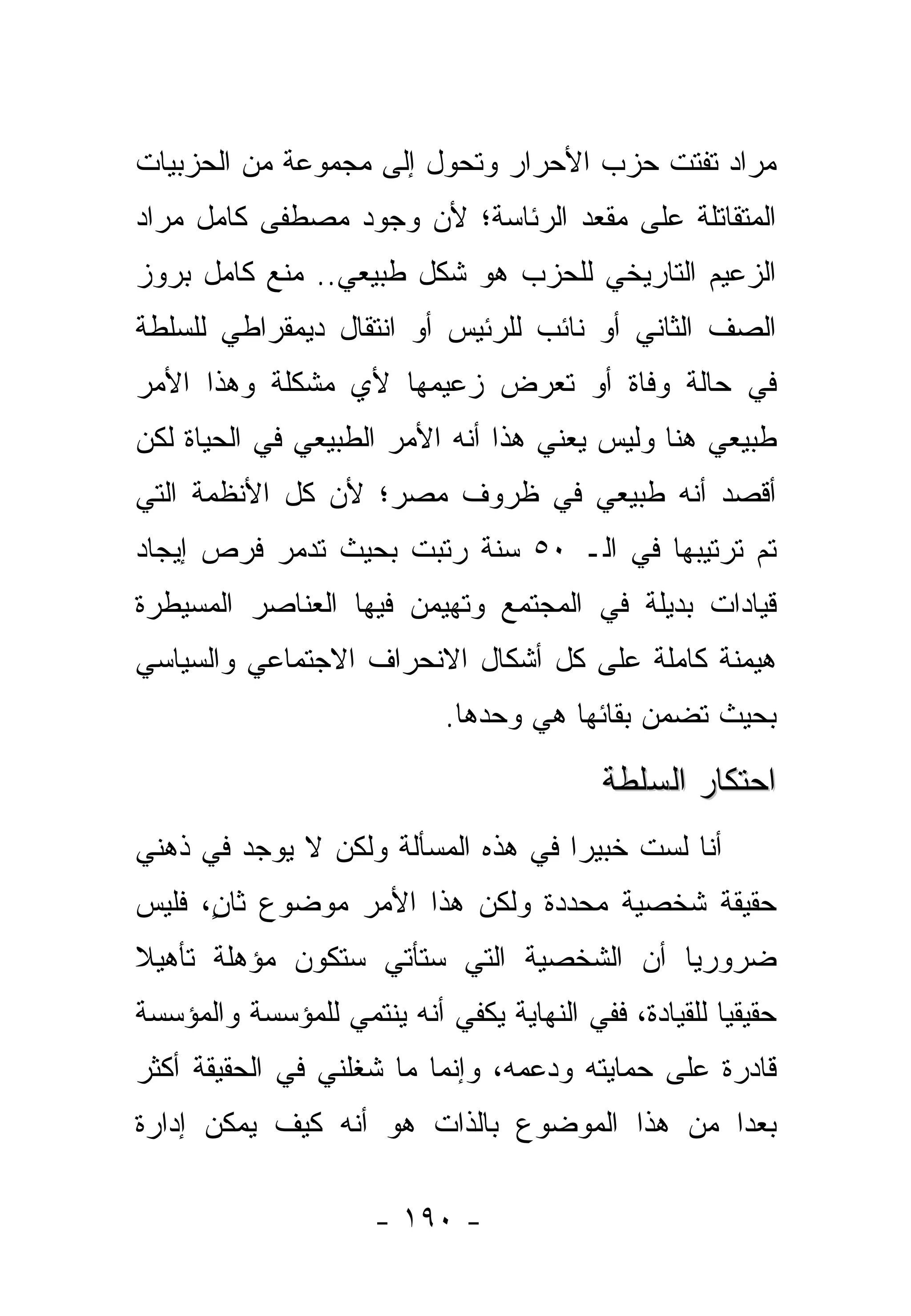 ‫ﻤﺭﺍﺩ ﺘﻔﺘﺕ ﺤﺯﺏ ﺍﻷﺤﺭﺍﺭ ﻭﺘﺤﻭل ﺇﻟﻰ ﻤﺠﻤﻭﻋﺔ ﻤﻥ ﺍﻟﺤﺯﺒﻴﺎﺕ‬
‫ﺍﻟﻤﺘﻘﺎﺘﻠﺔ ﻋﻠﻰ ﻤﻘﻌﺩ ﺍﻟﺭﺌﺎﺴﺔ؛ ﻷﻥ ﻭﺠﻭﺩ ﻤﺼﻁﻔﻰ ﻜﺎﻤل ﻤﺭﺍﺩ‬
‫ﺍﻟﺯﻋﻴﻡ ﺍﻟﺘﺎﺭﻴﺨﻲ ﻟﻠﺤﺯﺏ ﻫﻭ ﺸﻜل ﻁﺒﻴﻌﻲ.. ﻤﻨﻊ ﻜﺎﻤل ﺒﺭﻭﺯ‬
‫ﺍﻟﺼﻑ ﺍﻟﺜﺎﻨﻲ ﺃﻭ ﻨﺎﺌﺏ ﻟﻠﺭﺌﻴﺱ ﺃﻭ ﺍﻨﺘﻘﺎل ﺩﻴﻤﻘﺭﺍﻁﻲ ﻟﻠﺴﻠﻁﺔ‬
‫ﻓﻲ ﺤﺎﻟﺔ ﻭﻓﺎﺓ ﺃﻭ ﺘﻌﺭﺽ ﺯﻋﻴﻤﻬﺎ ﻷﻱ ﻤﺸﻜﻠﺔ ﻭﻫﺫﺍ ﺍﻷﻤﺭ‬
‫ﻁﺒﻴﻌﻲ ﻫﻨﺎ ﻭﻟﻴﺱ ﻴﻌﻨﻲ ﻫﺫﺍ ﺃﻨﻪ ﺍﻷﻤﺭ ﺍﻟﻁﺒﻴﻌﻲ ﻓﻲ ﺍﻟﺤﻴﺎﺓ ﻟﻜﻥ‬
‫ﺃﻗﺼﺩ ﺃﻨﻪ ﻁﺒﻴﻌﻲ ﻓﻲ ﻅﺭﻭﻑ ﻤﺼﺭ؛ ﻷﻥ ﻜل ﺍﻷﻨﻅﻤﺔ ﺍﻟﺘﻲ‬
‫ﺘﻡ ﺘﺭﺘﻴﺒﻬﺎ ﻓﻲ ﺍﻟـ ٠٥ ﺴﻨﺔ ﺭﺘﺒﺕ ﺒﺤﻴﺙ ﺘﺩﻤﺭ ﻓﺭﺹ ﺇﻴﺠﺎﺩ‬
‫ﻗﻴﺎﺩﺍﺕ ﺒﺩﻴﻠﺔ ﻓﻲ ﺍﻟﻤﺠﺘﻤﻊ ﻭﺘﻬﻴﻤﻥ ﻓﻴﻬﺎ ﺍﻟﻌﻨﺎﺼﺭ ﺍﻟﻤﺴﻴﻁﺭﺓ‬
‫ﻫﻴﻤﻨﺔ ﻜﺎﻤﻠﺔ ﻋﻠﻰ ﻜل ﺃﺸﻜﺎل ﺍﻻﻨﺤﺭﺍﻑ ﺍﻻﺠﺘﻤﺎﻋﻲ ﻭﺍﻟﺴﻴﺎﺴﻲ‬
                            ‫ﺒﺤﻴﺙ ﺘﻀﻤﻥ ﺒﻘﺎﺌﻬﺎ ﻫﻲ ﻭﺤﺩﻫﺎ.‬

                                          ‫ﺍﺤﺘﻜﺎﺭ ﺍﻟﺴﻠﻁﺔ‬
‫ﺃﻨﺎ ﻟﺴﺕ ﺨﺒﻴﺭﺍ ﻓﻲ ﻫﺫﻩ ﺍﻟﻤﺴﺄﻟﺔ ﻭﻟﻜﻥ ﻻ ﻴﻭﺠﺩ ﻓﻲ ﺫﻫﻨﻲ‬
                                    ‫‪‬‬
‫ﺤﻘﻴﻘﺔ ﺸﺨﺼﻴﺔ ﻤﺤﺩﺩﺓ ﻭﻟﻜﻥ ﻫﺫﺍ ﺍﻷﻤﺭ ﻤﻭﻀﻭﻉ ﺜﺎﻥ، ﻓﻠﻴﺱ‬
      ‫ٍ‬
‫ﻀﺭﻭﺭ ‪‬ﺎ ﺃﻥ ﺍﻟﺸﺨﺼﻴﺔ ﺍﻟﺘﻲ ﺴﺘﺄﺘﻲ ﺴﺘﻜﻭﻥ ﻤﺅﻫﻠﺔ ﺘﺄﻫﻴﻼ‬
‫ﹰ‬                                        ‫ﻴ‬
‫ﺤﻘﻴﻘﻴﺎ ﻟﻠﻘﻴﺎﺩﺓ، ﻓﻔﻲ ﺍﻟﻨﻬﺎﻴﺔ ﻴﻜﻔﻲ ﺃﻨﻪ ﻴﻨﺘﻤﻲ ﻟﻠﻤﺅﺴﺴﺔ ﻭﺍﻟﻤﺅﺴﺴﺔ‬
                                                      ‫‪‬‬
‫ﻗﺎﺩﺭﺓ ﻋﻠﻰ ﺤﻤﺎﻴﺘﻪ ﻭﺩﻋﻤﻪ، ﻭﺇﻨﻤﺎ ﻤﺎ ﺸﻐﻠﻨﻲ ﻓﻲ ﺍﻟﺤﻘﻴﻘﺔ ﺃﻜﺜﺭ‬
‫ﺒﻌﺩﺍ ﻤﻥ ﻫﺫﺍ ﺍﻟﻤﻭﻀﻭﻉ ﺒﺎﻟﺫﺍﺕ ﻫﻭ ﺃﻨﻪ ﻜﻴﻑ ﻴﻤﻜﻥ ﺇﺩﺍﺭﺓ‬
                                             ‫‪‬‬

                     ‫- ٠٩١ -‬
 