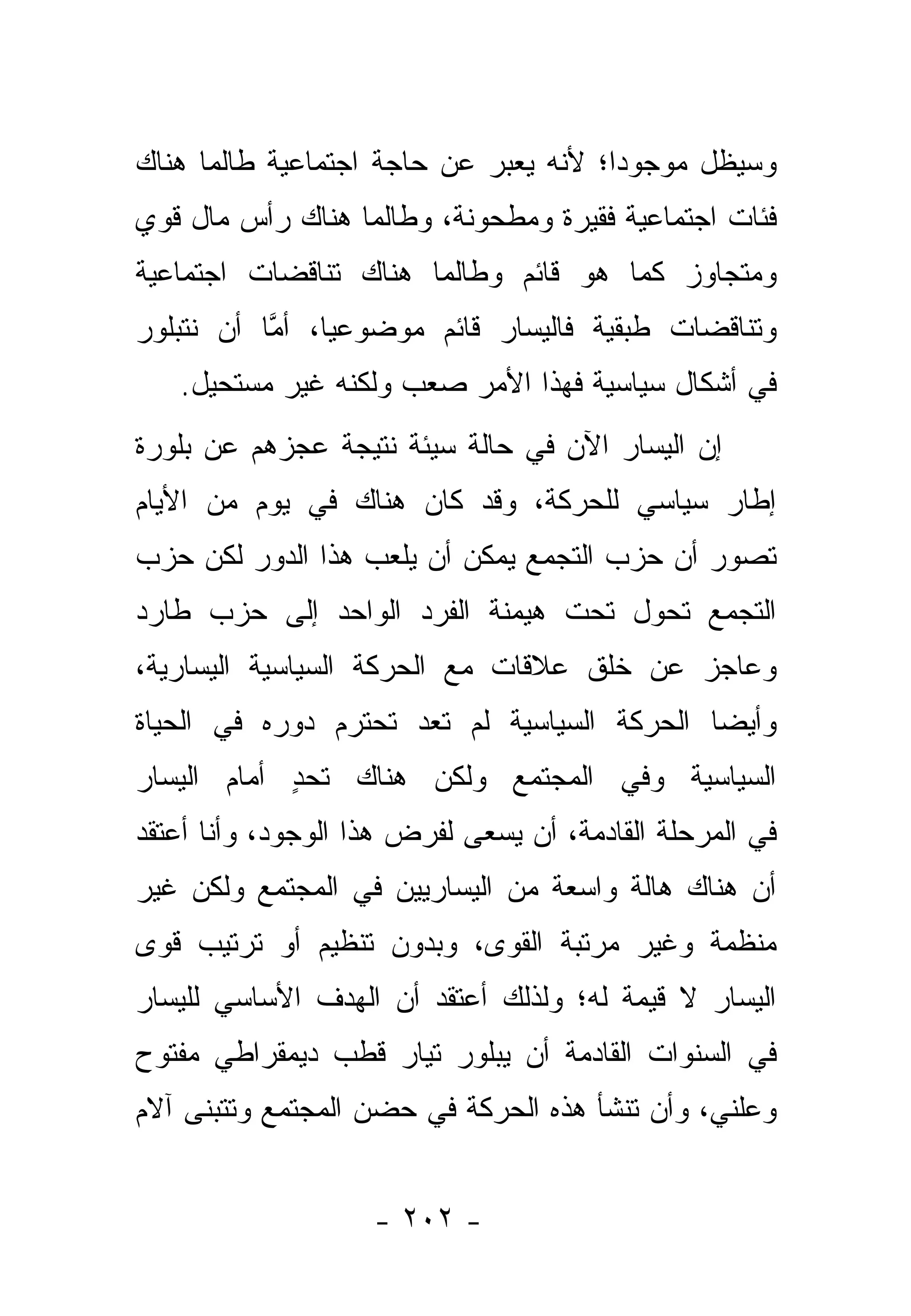 ‫ﻭﺴﻴﻅل ﻤﻭﺠﻭﺩﺍ؛ ﻷﻨﻪ ﻴﻌﺒﺭ ﻋﻥ ﺤﺎﺠﺔ ﺍﺠﺘﻤﺎﻋﻴﺔ ﻁﺎﻟﻤﺎ ﻫﻨﺎﻙ‬
                                       ‫‪‬‬
‫ﻓﺌﺎﺕ ﺍﺠﺘﻤﺎﻋﻴﺔ ﻓﻘﻴﺭﺓ ﻭﻤﻁﺤﻭﻨﺔ، ﻭﻁﺎﻟﻤﺎ ﻫﻨﺎﻙ ﺭﺃﺱ ﻤﺎل ﻗﻭﻱ‬
‫ﻭﻤﺘﺠﺎﻭﺯ ﻜﻤﺎ ﻫﻭ ﻗﺎﺌﻡ ﻭﻁﺎﻟﻤﺎ ﻫﻨﺎﻙ ﺘﻨﺎﻗﻀﺎﺕ ﺍﺠﺘﻤﺎﻋﻴﺔ‬
‫ﻭﺘﻨﺎﻗﻀﺎﺕ ﻁﺒﻘﻴﺔ ﻓﺎﻟﻴﺴﺎﺭ ﻗﺎﺌﻡ ﻤﻭﻀﻭﻋﻴﺎ، ﺃﻤﺎ ﺃﻥ ﻨﺘﺒﻠﻭﺭ‬
           ‫ﱠ‬    ‫‪‬‬
   ‫ﻓﻲ ﺃﺸﻜﺎل ﺴﻴﺎﺴﻴﺔ ﻓﻬﺫﺍ ﺍﻷﻤﺭ ﺼﻌﺏ ﻭﻟﻜﻨﻪ ﻏﻴﺭ ﻤﺴﺘﺤﻴل.‬
‫ﺇﻥ ﺍﻟﻴﺴﺎﺭ ﺍﻵﻥ ﻓﻲ ﺤﺎﻟﺔ ﺴﻴﺌﺔ ﻨﺘﻴﺠﺔ ﻋﺠﺯﻫﻡ ﻋﻥ ﺒﻠﻭﺭﺓ‬
‫ﺇﻁﺎﺭ ﺴﻴﺎﺴﻲ ﻟﻠﺤﺭﻜﺔ، ﻭﻗﺩ ﻜﺎﻥ ﻫﻨﺎﻙ ﻓﻲ ﻴﻭﻡ ﻤﻥ ﺍﻷﻴﺎﻡ‬
‫ﺘﺼﻭﺭ ﺃﻥ ﺤﺯﺏ ﺍﻟﺘﺠﻤﻊ ﻴﻤﻜﻥ ﺃﻥ ﻴﻠﻌﺏ ﻫﺫﺍ ﺍﻟﺩﻭﺭ ﻟﻜﻥ ﺤﺯﺏ‬
                                ‫‪‬‬             ‫‪‬‬
‫ﺍﻟﺘﺠﻤﻊ ﺘﺤﻭل ﺘﺤﺕ ﻫﻴﻤﻨﺔ ﺍﻟﻔﺭﺩ ﺍﻟﻭﺍﺤﺩ ﺇﻟﻰ ﺤﺯﺏ ﻁﺎﺭﺩ‬
                                          ‫‪‬‬
‫ﻭﻋﺎﺠﺯ ﻋﻥ ﺨﻠﻕ ﻋﻼﻗﺎﺕ ﻤﻊ ﺍﻟﺤﺭﻜﺔ ﺍﻟﺴﻴﺎﺴﻴﺔ ﺍﻟﻴﺴﺎﺭﻴﺔ،‬
‫ﻭﺃﻴ ‪‬ﺎ ﺍﻟﺤﺭﻜﺔ ﺍﻟﺴﻴﺎﺴﻴﺔ ﻟﻡ ﺘﻌﺩ ﺘﺤﺘﺭﻡ ﺩﻭﺭﻩ ﻓﻲ ﺍﻟﺤﻴﺎﺓ‬
                                             ‫ﻀ‬
‫ﺍﻟﺴﻴﺎﺴﻴﺔ ﻭﻓﻲ ﺍﻟﻤﺠﺘﻤﻊ ﻭﻟﻜﻥ ﻫﻨﺎﻙ ﺘﺤﺩ ﺃﻤﺎﻡ ﺍﻟﻴﺴﺎﺭ‬
            ‫ٍ‬
‫ﻓﻲ ﺍﻟﻤﺭﺤﻠﺔ ﺍﻟﻘﺎﺩﻤﺔ، ﺃﻥ ﻴﺴﻌﻰ ﻟﻔﺭﺽ ﻫﺫﺍ ﺍﻟﻭﺠﻭﺩ، ﻭﺃﻨﺎ ﺃﻋﺘﻘﺩ‬
‫ﺃﻥ ﻫﻨﺎﻙ ﻫﺎﻟﺔ ﻭﺍﺴﻌﺔ ﻤﻥ ﺍﻟﻴﺴﺎﺭﻴﻴﻥ ﻓﻲ ﺍﻟﻤﺠﺘﻤﻊ ﻭﻟﻜﻥ ﻏﻴﺭ‬
‫ﻤﻨﻅﻤﺔ ﻭﻏﻴﺭ ﻤﺭﺘﺒﺔ ﺍﻟﻘﻭﻯ، ﻭﺒﺩﻭﻥ ﺘﻨﻅﻴﻡ ﺃﻭ ﺘﺭﺘﻴﺏ ﻗﻭﻯ‬
‫ﺍﻟﻴﺴﺎﺭ ﻻ ﻗﻴﻤﺔ ﻟﻪ؛ ﻭﻟﺫﻟﻙ ﺃﻋﺘﻘﺩ ﺃﻥ ﺍﻟﻬﺩﻑ ﺍﻷﺴﺎﺴﻲ ﻟﻠﻴﺴﺎﺭ‬
‫ﻓﻲ ﺍﻟﺴﻨﻭﺍﺕ ﺍﻟﻘﺎﺩﻤﺔ ﺃﻥ ﻴﺒﻠﻭﺭ ﺘﻴﺎﺭ ﻗﻁﺏ ﺩﻴﻤﻘﺭﺍﻁﻲ ﻤﻔﺘﻭﺡ‬
‫ﻭﻋﻠﻨﻲ، ﻭﺃﻥ ﺘﻨﺸﺄ ﻫﺫﻩ ﺍﻟﺤﺭﻜﺔ ﻓﻲ ﺤﻀﻥ ﺍﻟﻤﺠﺘﻤﻊ ﻭﺘﺘﺒﻨﻰ ﺁﻻﻡ‬


                    ‫- ٢٠٢ -‬
 