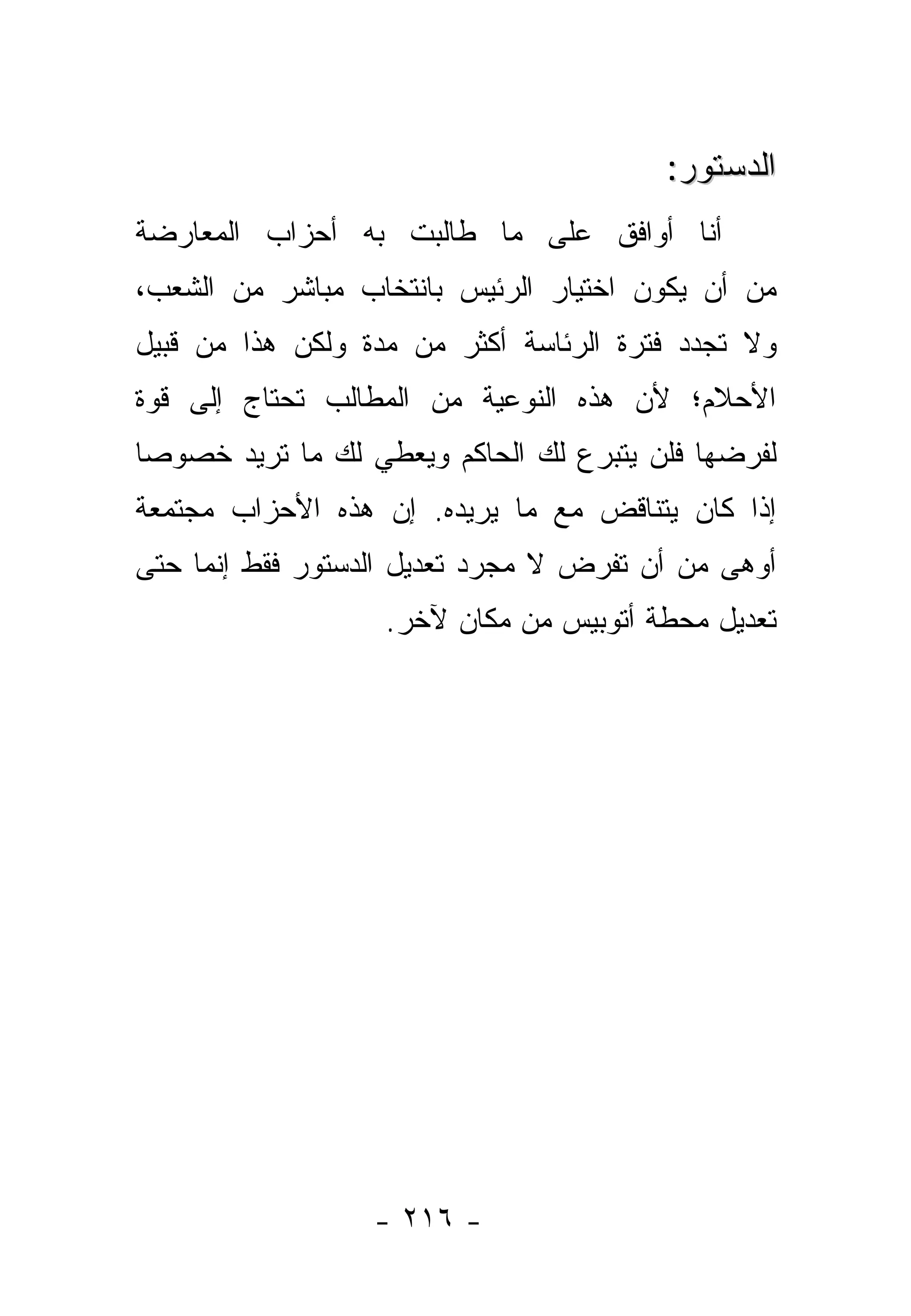 ‫ﺍﻟﺩﺴﺘﻭﺭ:‬
‫ﺃﻨﺎ ﺃﻭﺍﻓﻕ ﻋﻠﻰ ﻤﺎ ﻁﺎﻟﺒﺕ ﺒﻪ ﺃﺤﺯﺍﺏ ﺍﻟﻤﻌﺎﺭﻀﺔ‬
‫ﻤﻥ ﺃﻥ ﻴﻜﻭﻥ ﺍﺨﺘﻴﺎﺭ ﺍﻟﺭﺌﻴﺱ ﺒﺎﻨﺘﺨﺎﺏ ﻤﺒﺎﺸﺭ ﻤﻥ ﺍﻟﺸﻌﺏ،‬
‫ﻭﻻ ﺘﺠﺩﺩ ﻓﺘﺭﺓ ﺍﻟﺭﺌﺎﺴﺔ ﺃﻜﺜﺭ ﻤﻥ ﻤﺩﺓ ﻭﻟﻜﻥ ﻫﺫﺍ ﻤﻥ ﻗﺒﻴل‬
‫ﺍﻷﺤﻼﻡ؛ ﻷﻥ ﻫﺫﻩ ﺍﻟﻨﻭﻋﻴﺔ ﻤﻥ ﺍﻟﻤﻁﺎﻟﺏ ﺘﺤﺘﺎﺝ ﺇﻟﻰ ﻗﻭﺓ‬
‫ﻟﻔﺭﻀﻬﺎ ﻓﻠﻥ ﻴﺘﺒﺭﻉ ﻟﻙ ﺍﻟﺤﺎﻜﻡ ﻭﻴﻌﻁﻲ ﻟﻙ ﻤﺎ ﺘﺭﻴﺩ ﺨﺼﻭ ‪‬ﺎ‬
 ‫ﺼ‬
‫ﺇﺫﺍ ﻜﺎﻥ ﻴﺘﻨﺎﻗﺽ ﻤﻊ ﻤﺎ ﻴﺭﻴﺩﻩ. ﺇﻥ ﻫﺫﻩ ﺍﻷﺤﺯﺍﺏ ﻤﺠﺘﻤﻌﺔ‬
‫ﺃﻭﻫﻰ ﻤﻥ ﺃﻥ ﺘﻔﺭﺽ ﻻ ﻤﺠﺭﺩ ﺘﻌﺩﻴل ﺍﻟﺩﺴﺘﻭﺭ ﻓﻘﻁ ﺇﻨﻤﺎ ﺤﺘﻰ‬
                   ‫ﺘﻌﺩﻴل ﻤﺤﻁﺔ ﺃﺘﻭﺒﻴﺱ ﻤﻥ ﻤﻜﺎﻥ ﻵﺨﺭ.‬




                  ‫- ٦١٢ -‬
 