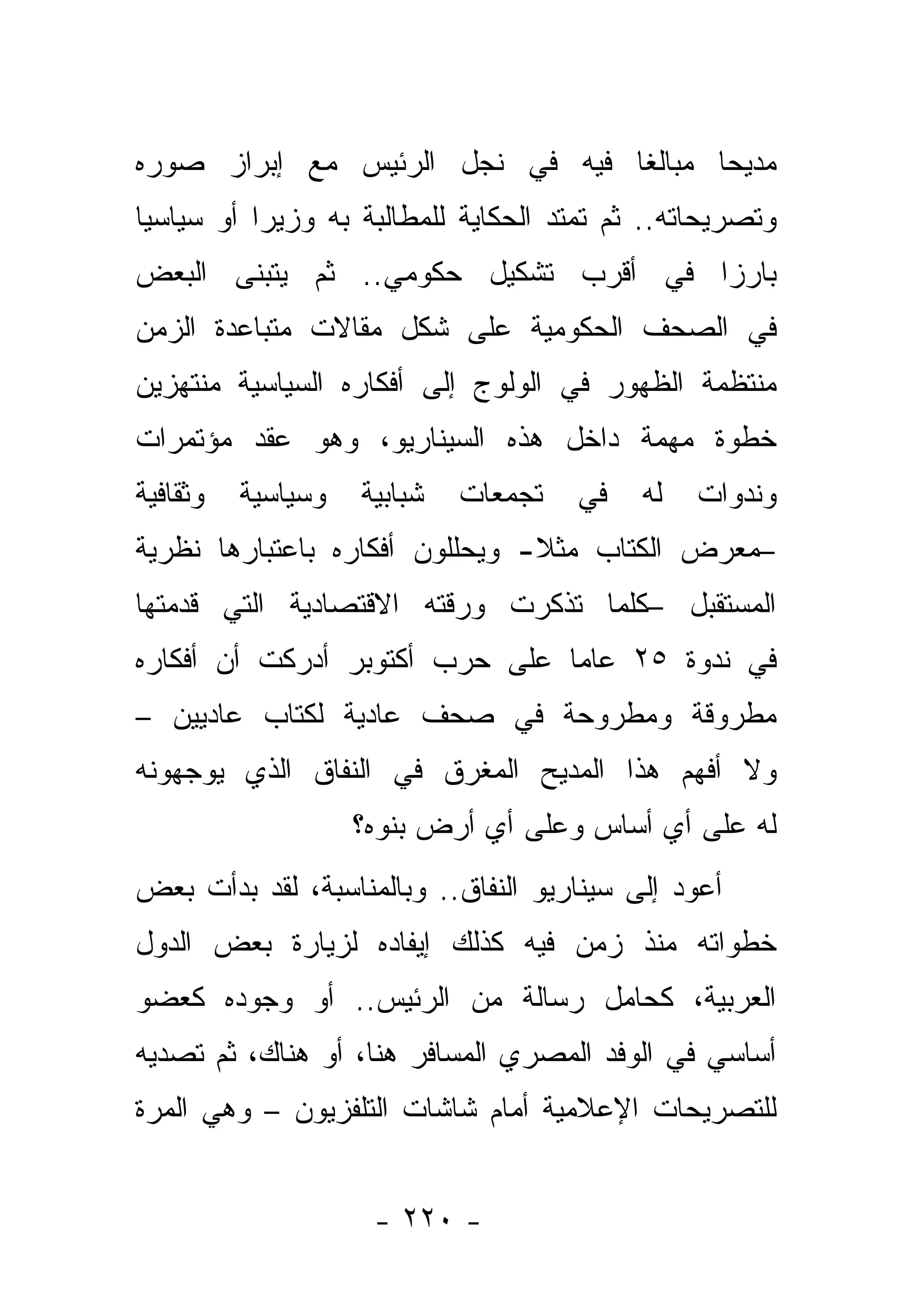 ‫ﻤﺩﻴﺤﺎ ﻤﺒﺎﻟ ﹰﺎ ﻓﻴﻪ ﻓﻲ ﻨﺠل ﺍﻟﺭﺌﻴﺱ ﻤﻊ ﺇﺒﺭﺍﺯ ﺼﻭﺭﻩ‬
                                 ‫ﻐ‬       ‫‪‬‬
‫ﻭﺘﺼﺭﻴﺤﺎﺘﻪ.. ﺜﻡ ﺘﻤﺘﺩ ﺍﻟﺤﻜﺎﻴﺔ ﻟﻠﻤﻁﺎﻟﺒﺔ ﺒﻪ ﻭﺯﻴ ‪‬ﺍ ﺃﻭ ﺴﻴﺎﺴ ‪‬ﺎ‬
 ‫ﻴ‬          ‫ﺭ‬
‫ﺒﺎﺭ ‪‬ﺍ ﻓﻲ ﺃﻗﺭﺏ ﺘﺸﻜﻴل ﺤﻜﻭﻤﻲ.. ﺜﻡ ﻴﺘﺒﻨﻰ ﺍﻟﺒﻌﺽ‬
                                      ‫ﺯ‬
‫ﻓﻲ ﺍﻟﺼﺤﻑ ﺍﻟﺤﻜﻭﻤﻴﺔ ﻋﻠﻰ ﺸﻜل ﻤﻘﺎﻻﺕ ﻤﺘﺒﺎﻋﺩﺓ ﺍﻟﺯﻤﻥ‬
‫ﻤﻨﺘﻅﻤﺔ ﺍﻟﻅﻬﻭﺭ ﻓﻲ ﺍﻟﻭﻟﻭﺝ ﺇﻟﻰ ﺃﻓﻜﺎﺭﻩ ﺍﻟﺴﻴﺎﺴﻴﺔ ﻤﻨﺘﻬﺯﻴﻥ‬
‫ﺨﻁﻭﺓ ﻤﻬﻤﺔ ﺩﺍﺨل ﻫﺫﻩ ﺍﻟﺴﻴﻨﺎﺭﻴﻭ، ﻭﻫﻭ ﻋﻘﺩ ﻤﺅﺘﻤﺭﺍﺕ‬
‫ﻭﺜﻘﺎﻓﻴﺔ‬   ‫ﻭﺴﻴﺎﺴﻴﺔ‬   ‫ﺸﺒﺎﺒﻴﺔ‬   ‫ﺘﺠﻤﻌﺎﺕ‬    ‫ﻓﻲ‬    ‫ﻟﻪ‬   ‫ﻭﻨﺩﻭﺍﺕ‬
‫–ﻤﻌﺭﺽ ﺍﻟﻜﺘﺎﺏ ﻤﺜﻼ- ﻭﻴﺤﻠﻠﻭﻥ ﺃﻓﻜﺎﺭﻩ ﺒﺎﻋﺘﺒﺎﺭﻫﺎ ﻨﻅﺭﻴﺔ‬
                                ‫ﹰ‬
‫ﺍﻟﻤﺴﺘﻘﺒل –ﻜﻠﻤﺎ ﺘﺫﻜﺭﺕ ﻭﺭﻗﺘﻪ ﺍﻻﻗﺘﺼﺎﺩﻴﺔ ﺍﻟﺘﻲ ﻗﺩﻤﺘﻬﺎ‬
‫ﻓﻲ ﻨﺩﻭﺓ ٥٢ ﻋﺎﻤﺎ ﻋﻠﻰ ﺤﺭﺏ ﺃﻜﺘﻭﺒﺭ ﺃﺩﺭﻜﺕ ﺃﻥ ﺃﻓﻜﺎﺭﻩ‬
                                ‫‪‬‬
‫ﻤﻁﺭﻭﻗﺔ ﻭﻤﻁﺭﻭﺤﺔ ﻓﻲ ﺼﺤﻑ ﻋﺎﺩﻴﺔ ﻟﻜﺘﺎﺏ ﻋﺎﺩﻴﻴﻥ –‬
‫ﻭﻻ ﺃﻓﻬﻡ ﻫﺫﺍ ﺍﻟﻤﺩﻴﺢ ﺍﻟﻤﻐﺭﻕ ﻓﻲ ﺍﻟﻨﻔﺎﻕ ﺍﻟﺫﻱ ﻴﻭﺠﻬﻭﻨﻪ‬
                    ‫ﻟﻪ ﻋﻠﻰ ﺃﻱ ﺃﺴﺎﺱ ﻭﻋﻠﻰ ﺃﻱ ﺃﺭﺽ ﺒﻨﻭﻩ؟‬
‫ﺃﻋﻭﺩ ﺇﻟﻰ ﺴﻴﻨﺎﺭﻴﻭ ﺍﻟﻨﻔﺎﻕ.. ﻭﺒﺎﻟﻤﻨﺎﺴﺒﺔ، ﻟﻘﺩ ﺒﺩﺃﺕ ﺒﻌﺽ‬
‫ﺨﻁﻭﺍﺘﻪ ﻤﻨﺫ ﺯﻤﻥ ﻓﻴﻪ ﻜﺫﻟﻙ ﺇﻴﻔﺎﺩﻩ ﻟﺯﻴﺎﺭﺓ ﺒﻌﺽ ﺍﻟﺩﻭل‬
‫ﺍﻟﻌﺭﺒﻴﺔ، ﻜﺤﺎﻤل ﺭﺴﺎﻟﺔ ﻤﻥ ﺍﻟﺭﺌﻴﺱ.. ﺃﻭ ﻭﺠﻭﺩﻩ ﻜﻌﻀﻭ‬
‫ﺃﺴﺎﺴﻲ ﻓﻲ ﺍﻟﻭﻓﺩ ﺍﻟﻤﺼﺭﻱ ﺍﻟﻤﺴﺎﻓﺭ ﻫﻨﺎ، ﺃﻭ ﻫﻨﺎﻙ، ﺜﻡ ﺘﺼﺩﻴﻪ‬
‫ﻟﻠﺘﺼﺭﻴﺤﺎﺕ ﺍﻹﻋﻼﻤﻴﺔ ﺃﻤﺎﻡ ﺸﺎﺸﺎﺕ ﺍﻟﺘﻠﻔﺯﻴﻭﻥ – ﻭﻫﻲ ﺍﻟﻤﺭﺓ‬


                     ‫- ٠٢٢ -‬
 