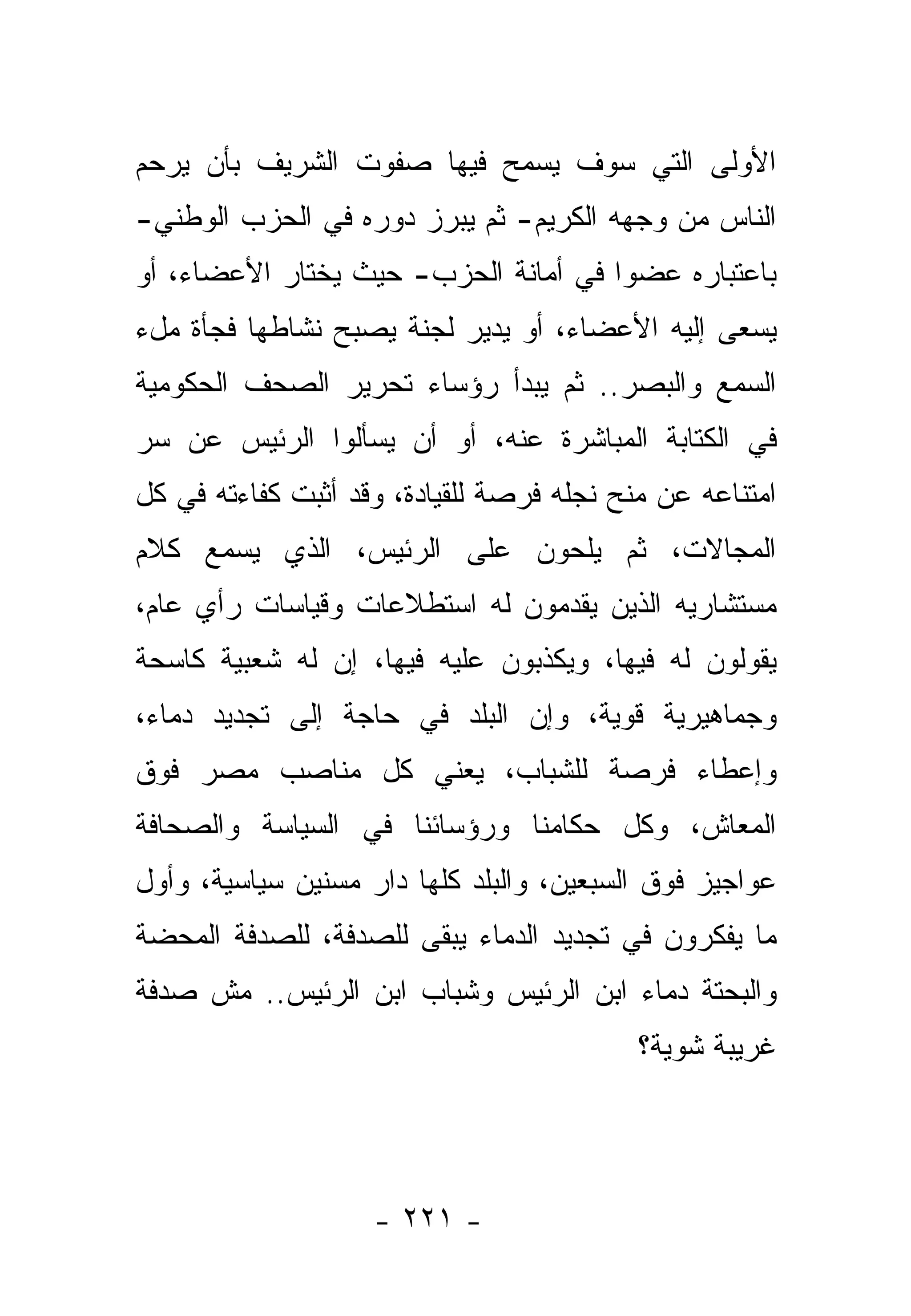 ‫ﺍﻷﻭﻟﻰ ﺍﻟﺘﻲ ﺴﻭﻑ ﻴﺴﻤﺢ ﻓﻴﻬﺎ ﺼﻔﻭﺕ ﺍﻟﺸﺭﻴﻑ ﺒﺄﻥ ﻴﺭﺤﻡ‬
‫ﺍﻟﻨﺎﺱ ﻤﻥ ﻭﺠﻬﻪ ﺍﻟﻜﺭﻴﻡ- ﺜﻡ ﻴﺒﺭﺯ ﺩﻭﺭﻩ ﻓﻲ ﺍﻟﺤﺯﺏ ﺍﻟﻭﻁﻨﻲ-‬
‫ﺒﺎﻋﺘﺒﺎﺭﻩ ﻋﻀﻭﺍ ﻓﻲ ﺃﻤﺎﻨﺔ ﺍﻟﺤﺯﺏ- ﺤﻴﺙ ﻴﺨﺘﺎﺭ ﺍﻷﻋﻀﺎﺀ، ﺃﻭ‬
‫ﻴﺴﻌﻰ ﺇﻟﻴﻪ ﺍﻷﻋﻀﺎﺀ، ﺃﻭ ﻴﺩﻴﺭ ﻟﺠﻨﺔ ﻴﺼﺒﺢ ﻨﺸﺎﻁﻬﺎ ﻓﺠﺄﺓ ﻤلﺀ‬
‫ﺍﻟﺴﻤﻊ ﻭﺍﻟﺒﺼﺭ.. ﺜﻡ ﻴﺒﺩﺃ ﺭﺅﺴﺎﺀ ﺘﺤﺭﻴﺭ ﺍﻟﺼﺤﻑ ﺍﻟﺤﻜﻭﻤﻴﺔ‬
‫ﻓﻲ ﺍﻟﻜﺘﺎﺒﺔ ﺍﻟﻤﺒﺎﺸﺭﺓ ﻋﻨﻪ، ﺃﻭ ﺃﻥ ﻴﺴﺄﻟﻭﺍ ﺍﻟﺭﺌﻴﺱ ﻋﻥ ﺴﺭ‬
‫ﺍﻤﺘﻨﺎﻋﻪ ﻋﻥ ﻤﻨﺢ ﻨﺠﻠﻪ ﻓﺭﺼﺔ ﻟﻠﻘﻴﺎﺩﺓ، ﻭﻗﺩ ﺃﺜﺒﺕ ﻜﻔﺎﺀﺘﻪ ﻓﻲ ﻜل‬
‫ﺍﻟﻤﺠﺎﻻﺕ، ﺜﻡ ﻴﻠﺤﻭﻥ ﻋﻠﻰ ﺍﻟﺭﺌﻴﺱ، ﺍﻟﺫﻱ ﻴﺴﻤﻊ ﻜﻼﻡ‬
‫ﻤﺴﺘﺸﺎﺭﻴﻪ ﺍﻟﺫﻴﻥ ﻴﻘﺩﻤﻭﻥ ﻟﻪ ﺍﺴﺘﻁﻼﻋﺎﺕ ﻭﻗﻴﺎﺴﺎﺕ ﺭﺃﻱ ﻋﺎﻡ،‬
‫ﻴﻘﻭﻟﻭﻥ ﻟﻪ ﻓﻴﻬﺎ، ﻭﻴﻜﺫﺒﻭﻥ ﻋﻠﻴﻪ ﻓﻴﻬﺎ، ﺇﻥ ﻟﻪ ﺸﻌﺒﻴﺔ ﻜﺎﺴﺤﺔ‬
‫ﻭﺠﻤﺎﻫﻴﺭﻴﺔ ﻗﻭﻴﺔ، ﻭﺇﻥ ﺍﻟﺒﻠﺩ ﻓﻲ ﺤﺎﺠﺔ ﺇﻟﻰ ﺘﺠﺩﻴﺩ ﺩﻤﺎﺀ،‬
‫ﻭﺇﻋﻁﺎﺀ ﻓﺭﺼﺔ ﻟﻠﺸﺒﺎﺏ، ﻴﻌﻨﻲ ﻜل ﻤﻨﺎﺼﺏ ﻤﺼﺭ ﻓﻭﻕ‬
‫ﺍﻟﻤﻌﺎﺵ، ﻭﻜل ﺤﻜﺎﻤﻨﺎ ﻭﺭﺅﺴﺎﺌﻨﺎ ﻓﻲ ﺍﻟﺴﻴﺎﺴﺔ ﻭﺍﻟﺼﺤﺎﻓﺔ‬
‫ﻋﻭﺍﺠﻴﺯ ﻓﻭﻕ ﺍﻟﺴﺒﻌﻴﻥ، ﻭﺍﻟﺒﻠﺩ ﻜﻠﻬﺎ ﺩﺍﺭ ﻤﺴﻨﻴﻥ ﺴﻴﺎﺴﻴﺔ، ﻭﺃﻭل‬
‫ﻤﺎ ﻴﻔﻜﺭﻭﻥ ﻓﻲ ﺘﺠﺩﻴﺩ ﺍﻟﺩﻤﺎﺀ ﻴﺒﻘﻰ ﻟﻠﺼﺩﻓﺔ، ﻟﻠﺼﺩﻓﺔ ﺍﻟﻤﺤﻀﺔ‬
‫ﻭﺍﻟﺒﺤﺘﺔ ﺩﻤﺎﺀ ﺍﺒﻥ ﺍﻟﺭﺌﻴﺱ ﻭﺸﺒﺎﺏ ﺍﺒﻥ ﺍﻟﺭﺌﻴﺱ.. ﻤﺵ ﺼﺩﻓﺔ‬
                                           ‫ﻏﺭﻴﺒﺔ ﺸﻭﻴﺔ؟‬




                    ‫- ١٢٢ -‬
 