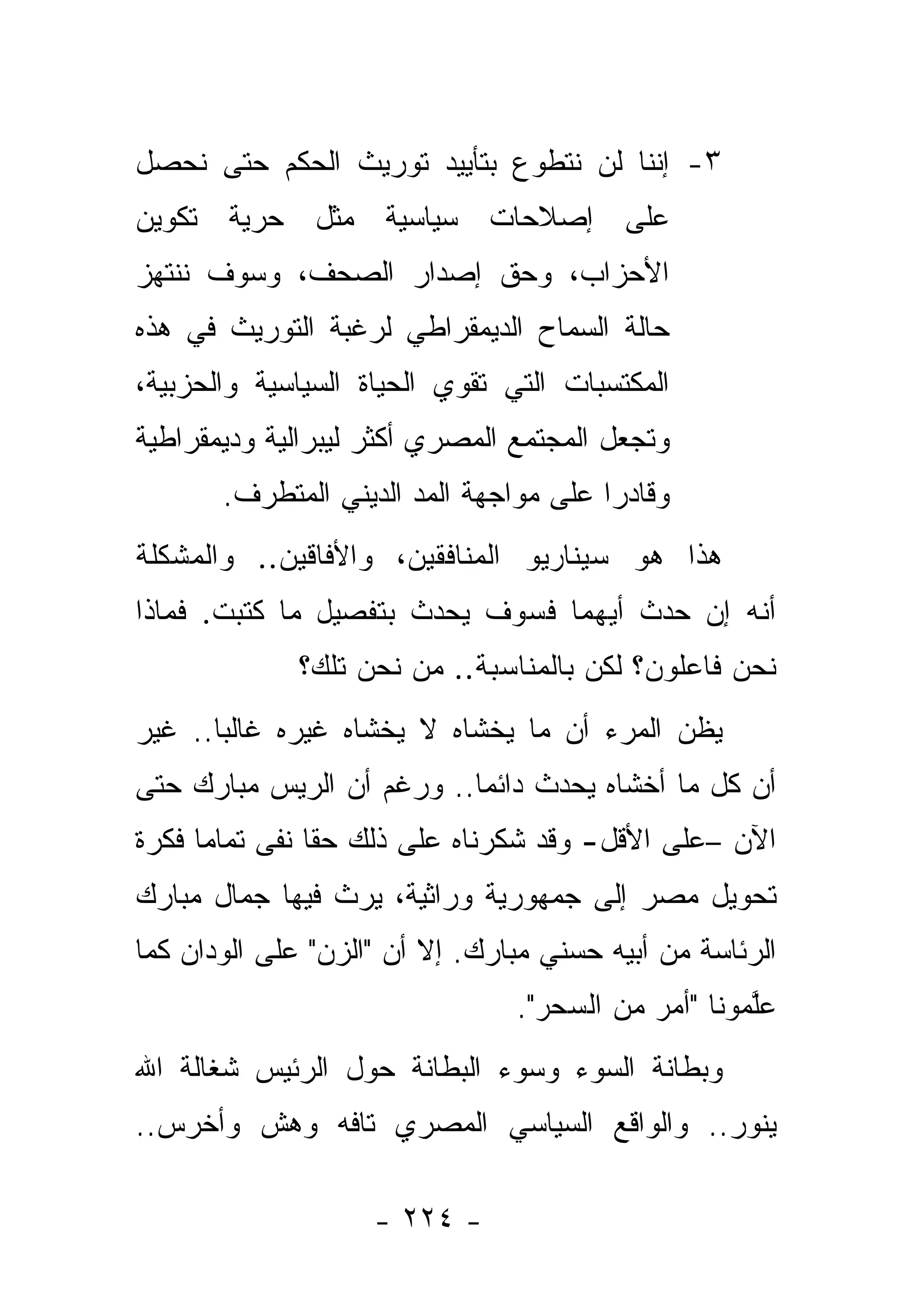 ‫٣- ﺇﻨﻨﺎ ﻟﻥ ﻨﺘﻁﻭﻉ ﺒﺘﺄﻴﻴﺩ ﺘﻭﺭﻴﺙ ﺍﻟﺤﻜﻡ ﺤﺘﻰ ﻨﺤﺼل‬
‫ﻋﻠﻰ ﺇﺼﻼﺤﺎﺕ ﺴﻴﺎﺴﻴﺔ ﻤﺜل ﺤﺭﻴﺔ ﺘﻜﻭﻴﻥ‬
‫ﺍﻷﺤﺯﺍﺏ، ﻭﺤﻕ ﺇﺼﺩﺍﺭ ﺍﻟﺼﺤﻑ، ﻭﺴﻭﻑ ﻨﻨﺘﻬﺯ‬
‫ﺤﺎﻟﺔ ﺍﻟﺴﻤﺎﺡ ﺍﻟﺩﻴﻤﻘﺭﺍﻁﻲ ﻟﺭﻏﺒﺔ ﺍﻟﺘﻭﺭﻴﺙ ﻓﻲ ﻫﺫﻩ‬
‫ﺍﻟﻤﻜﺘﺴﺒﺎﺕ ﺍﻟﺘﻲ ﺘﻘﻭﻱ ﺍﻟﺤﻴﺎﺓ ﺍﻟﺴﻴﺎﺴﻴﺔ ﻭﺍﻟﺤﺯﺒﻴﺔ،‬
‫ﻭﺘﺠﻌل ﺍﻟﻤﺠﺘﻤﻊ ﺍﻟﻤﺼﺭﻱ ﺃﻜﺜﺭ ﻟﻴﺒﺭﺍﻟﻴﺔ ﻭﺩﻴﻤﻘﺭﺍﻁﻴﺔ‬
       ‫ﻭﻗﺎﺩﺭﺍ ﻋﻠﻰ ﻤﻭﺍﺠﻬﺔ ﺍﻟﻤﺩ ﺍﻟﺩﻴﻨﻲ ﺍﻟﻤﺘﻁﺭﻑ.‬
                                        ‫‪‬‬
‫ﻫﺫﺍ ﻫﻭ ﺴﻴﻨﺎﺭﻴﻭ ﺍﻟﻤﻨﺎﻓﻘﻴﻥ، ﻭﺍﻷﻓﺎﻗﻴﻥ.. ﻭﺍﻟﻤﺸﻜﻠﺔ‬
‫ﺃﻨﻪ ﺇﻥ ﺤﺩﺙ ﺃﻴﻬﻤﺎ ﻓﺴﻭﻑ ﻴﺤﺩﺙ ﺒﺘﻔﺼﻴل ﻤﺎ ﻜﺘﺒﺕ. ﻓﻤﺎﺫﺍ‬
              ‫ﻨﺤﻥ ﻓﺎﻋﻠﻭﻥ؟ ﻟﻜﻥ ﺒﺎﻟﻤﻨﺎﺴﺒﺔ.. ﻤﻥ ﻨﺤﻥ ﺘﻠﻙ؟‬
‫ﻴﻅﻥ ﺍﻟﻤﺭﺀ ﺃﻥ ﻤﺎ ﻴﺨﺸﺎﻩ ﻻ ﻴﺨﺸﺎﻩ ﻏﻴﺭﻩ ﻏﺎﻟ ‪‬ﺎ.. ﻏﻴﺭ‬
       ‫ﺒ‬
‫ﺃﻥ ﻜل ﻤﺎ ﺃﺨﺸﺎﻩ ﻴﺤﺩﺙ ﺩﺍﺌﻤﺎ.. ﻭﺭﻏﻡ ﺃﻥ ﺍﻟﺭﻴﺱ ﻤﺒﺎﺭﻙ ﺤﺘﻰ‬
                           ‫‪‬‬
‫ﺍﻵﻥ –ﻋﻠﻰ ﺍﻷﻗل- ﻭﻗﺩ ﺸﻜﺭﻨﺎﻩ ﻋﻠﻰ ﺫﻟﻙ ﺤﻘﺎ ﻨﻔﻰ ﺘﻤﺎﻤﺎ ﻓﻜﺭﺓ‬
      ‫‪‬‬         ‫ﹰ‬
‫ﺘﺤﻭﻴل ﻤﺼﺭ ﺇﻟﻰ ﺠﻤﻬﻭﺭﻴﺔ ﻭﺭﺍﺜﻴﺔ، ﻴﺭﺙ ﻓﻴﻬﺎ ﺠﻤﺎل ﻤﺒﺎﺭﻙ‬
‫ﺍﻟﺭﺌﺎﺴﺔ ﻤﻥ ﺃﺒﻴﻪ ﺤﺴﻨﻲ ﻤﺒﺎﺭﻙ. ﺇﻻ ﺃﻥ "ﺍﻟﺯﻥ" ﻋﻠﻰ ﺍﻟﻭﺩﺍﻥ ﻜﻤﺎ‬
                                ‫ﻋﻠﻤﻭﻨﺎ "ﺃﻤﺭ ﻤﻥ ﺍﻟﺴﺤﺭ".‬
                                           ‫‪‬‬        ‫ﱠ‬
‫ﻭﺒﻁﺎﻨﺔ ﺍﻟﺴﻭﺀ ﻭﺴﻭﺀ ﺍﻟﺒﻁﺎﻨﺔ ﺤﻭل ﺍﻟﺭﺌﻴﺱ ﺸﻐﺎﻟﺔ ﺍﷲ‬
‫ﻴﻨﻭﺭ.. ﻭﺍﻟﻭﺍﻗﻊ ﺍﻟﺴﻴﺎﺴﻲ ﺍﻟﻤﺼﺭﻱ ﺘﺎﻓﻪ ﻭﻫﺵ ﻭﺃﺨﺭﺱ..‬

                    ‫- ٤٢٢ -‬
 
