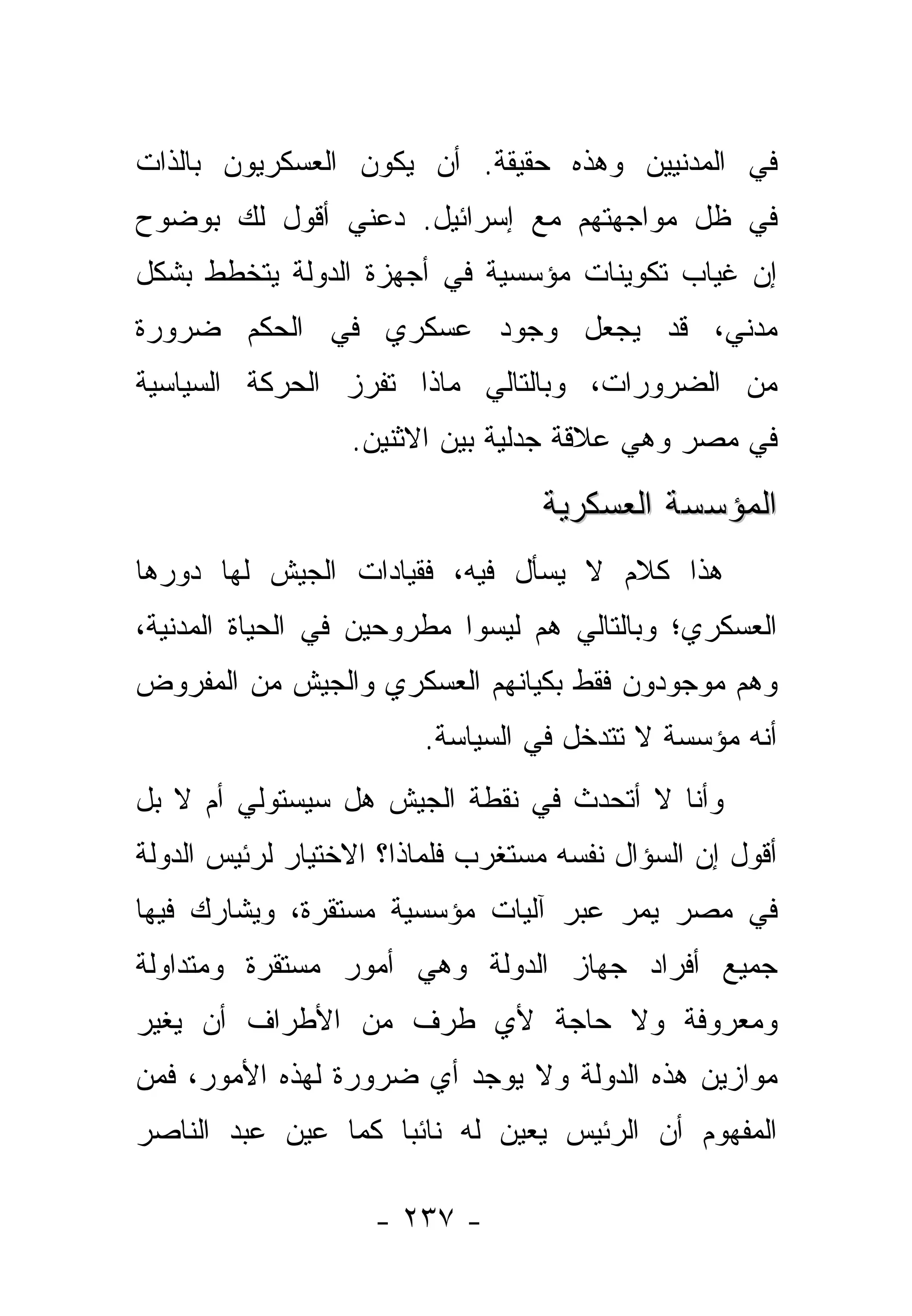 ‫ﻓﻲ ﺍﻟﻤﺩﻨﻴﻴﻥ ﻭﻫﺫﻩ ﺤﻘﻴﻘﺔ. ﺃﻥ ﻴﻜﻭﻥ ﺍﻟﻌﺴﻜﺭﻴﻭﻥ ﺒﺎﻟﺫﺍﺕ‬
‫ﻓﻲ ﻅل ﻤﻭﺍﺠﻬﺘﻬﻡ ﻤﻊ ﺇﺴﺭﺍﺌﻴل. ﺩﻋﻨﻲ ﺃﻗﻭل ﻟﻙ ﺒﻭﻀﻭﺡ‬
‫ﺇﻥ ﻏﻴﺎﺏ ﺘﻜﻭﻴﻨﺎﺕ ﻤﺅﺴﺴﻴﺔ ﻓﻲ ﺃﺠﻬﺯﺓ ﺍﻟﺩﻭﻟﺔ ﻴﺘﺨﻁﻁ ﺒﺸﻜل‬
‫ﻤﺩﻨﻲ، ﻗﺩ ﻴﺠﻌل ﻭﺠﻭﺩ ﻋﺴﻜﺭﻱ ﻓﻲ ﺍﻟﺤﻜﻡ ﻀﺭﻭﺭﺓ‬
‫ﻤﻥ ﺍﻟﻀﺭﻭﺭﺍﺕ، ﻭﺒﺎﻟﺘﺎﻟﻲ ﻤﺎﺫﺍ ﺘﻔﺭﺯ ﺍﻟﺤﺭﻜﺔ ﺍﻟﺴﻴﺎﺴﻴﺔ‬
                  ‫ﻓﻲ ﻤﺼﺭ ﻭﻫﻲ ﻋﻼﻗﺔ ﺠﺩﻟﻴﺔ ﺒﻴﻥ ﺍﻻﺜﻨﻴﻥ.‬

                                  ‫ﺍﻟﻤﺅﺴﺴﺔ ﺍﻟﻌﺴﻜﺭﻴﺔ‬
‫ﻫﺫﺍ ﻜﻼﻡ ﻻ ﻴﺴﺄل ﻓﻴﻪ، ﻓﻘﻴﺎﺩﺍﺕ ﺍﻟﺠﻴﺵ ﻟﻬﺎ ﺩﻭﺭﻫﺎ‬
‫ﺍﻟﻌﺴﻜﺭﻱ؛ ﻭﺒﺎﻟﺘﺎﻟﻲ ﻫﻡ ﻟﻴﺴﻭﺍ ﻤﻁﺭﻭﺤﻴﻥ ﻓﻲ ﺍﻟﺤﻴﺎﺓ ﺍﻟﻤﺩﻨﻴﺔ،‬
‫ﻭﻫﻡ ﻤﻭﺠﻭﺩﻭﻥ ﻓﻘﻁ ﺒﻜﻴﺎﻨﻬﻡ ﺍﻟﻌﺴﻜﺭﻱ ﻭﺍﻟﺠﻴﺵ ﻤﻥ ﺍﻟﻤﻔﺭﻭﺽ‬
                        ‫ﺃﻨﻪ ﻤﺅﺴﺴﺔ ﻻ ﺘﺘﺩﺨل ﻓﻲ ﺍﻟﺴﻴﺎﺴﺔ.‬
‫ﻭﺃﻨﺎ ﻻ ﺃﺘﺤﺩﺙ ﻓﻲ ﻨﻘﻁﺔ ﺍﻟﺠﻴﺵ ﻫل ﺴﻴﺴﺘﻭﻟﻲ ﺃﻡ ﻻ ﺒل‬
‫ﺃﻗﻭل ﺇﻥ ﺍﻟﺴﺅﺍل ﻨﻔﺴﻪ ﻤﺴﺘﻐﺭﺏ ﻓﻠﻤﺎﺫﺍ؟ ﺍﻻﺨﺘﻴﺎﺭ ﻟﺭﺌﻴﺱ ﺍﻟﺩﻭﻟﺔ‬
‫ﻓﻲ ﻤﺼﺭ ﻴﻤﺭ ﻋﺒﺭ ﺁﻟﻴﺎﺕ ﻤﺅﺴﺴﻴﺔ ﻤﺴﺘﻘﺭﺓ، ﻭﻴﺸﺎﺭﻙ ﻓﻴﻬﺎ‬
‫ﺠﻤﻴﻊ ﺃﻓﺭﺍﺩ ﺠﻬﺎﺯ ﺍﻟﺩﻭﻟﺔ ﻭﻫﻲ ﺃﻤﻭﺭ ﻤﺴﺘﻘﺭﺓ ﻭﻤﺘﺩﺍﻭﻟﺔ‬
‫ﻭﻤﻌﺭﻭﻓﺔ ﻭﻻ ﺤﺎﺠﺔ ﻷﻱ ﻁﺭﻑ ﻤﻥ ﺍﻷﻁﺭﺍﻑ ﺃﻥ ﻴﻐﻴﺭ‬
‫ﻤﻭﺍﺯﻴﻥ ﻫﺫﻩ ﺍﻟﺩﻭﻟﺔ ﻭﻻ ﻴﻭﺠﺩ ﺃﻱ ﻀﺭﻭﺭﺓ ﻟﻬﺫﻩ ﺍﻷﻤﻭﺭ، ﻓﻤﻥ‬
‫ﺍﻟﻤﻔﻬﻭﻡ ﺃﻥ ﺍﻟﺭﺌﻴﺱ ﻴﻌﻴﻥ ﻟﻪ ﻨﺎﺌﺒﺎ ﻜﻤﺎ ﻋﻴﻥ ﻋﺒﺩ ﺍﻟﻨﺎﺼﺭ‬
                    ‫‪‬‬

                    ‫- ٧٣٢ -‬
 