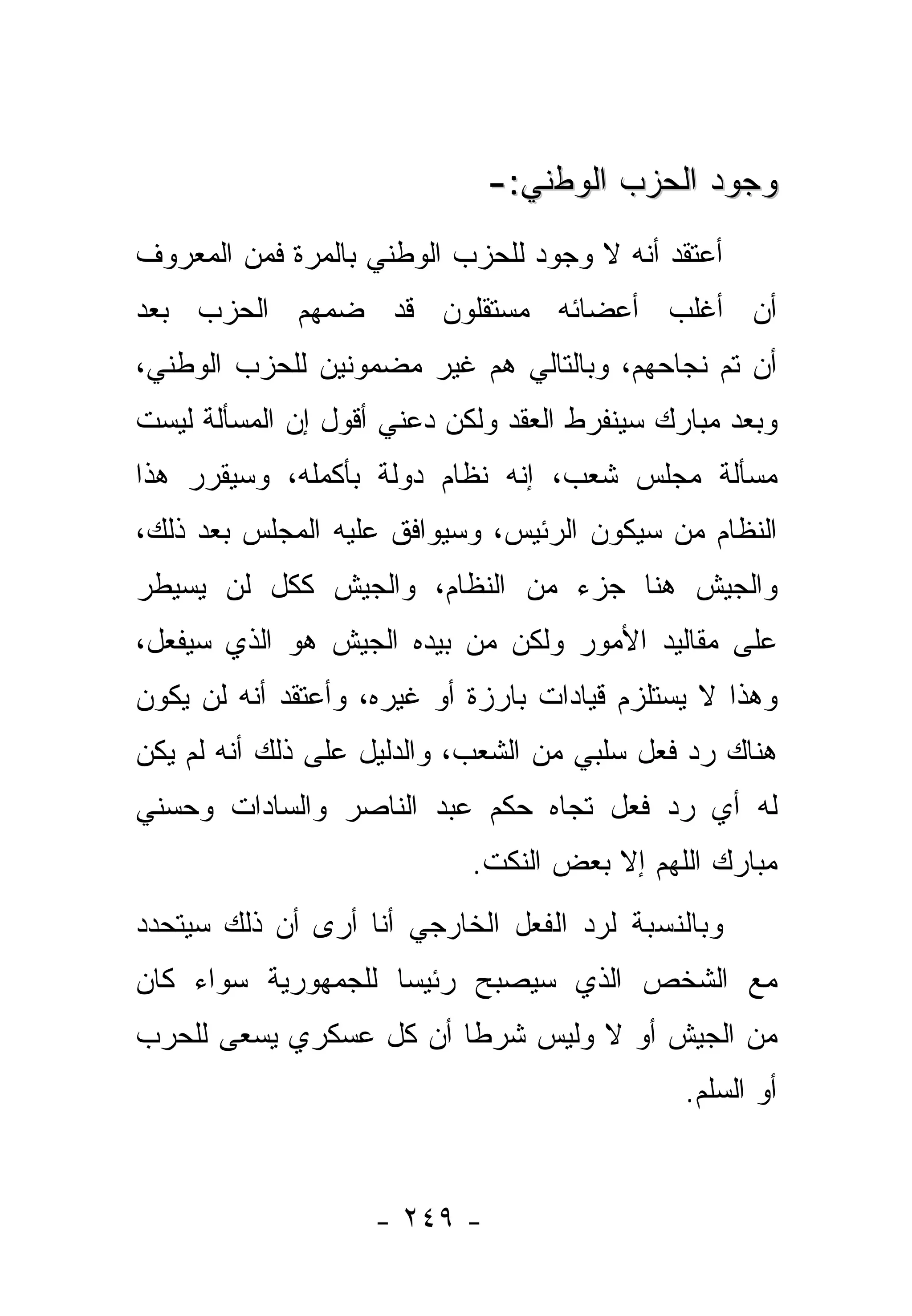 ‫ﻭﺠﻭﺩ ﺍﻟﺤﺯﺏ ﺍﻟﻭﻁﻨﻲ:-‬
‫ﺃﻋﺘﻘﺩ ﺃﻨﻪ ﻻ ﻭﺠﻭﺩ ﻟﻠﺤﺯﺏ ﺍﻟﻭﻁﻨﻲ ﺒﺎﻟﻤﺭﺓ ﻓﻤﻥ ﺍﻟﻤﻌﺭﻭﻑ‬
‫ﺃﻥ ﺃﻏﻠﺏ ﺃﻋﻀﺎﺌﻪ ﻤﺴﺘﻘﻠﻭﻥ ﻗﺩ ﻀﻤﻬﻡ ﺍﻟﺤﺯﺏ ﺒﻌﺩ‬
‫ﺃﻥ ﺘﻡ ﻨﺠﺎﺤﻬﻡ، ﻭﺒﺎﻟﺘﺎﻟﻲ ﻫﻡ ﻏﻴﺭ ﻤﻀﻤﻭﻨﻴﻥ ﻟﻠﺤﺯﺏ ﺍﻟﻭﻁﻨﻲ،‬
‫ﻭﺒﻌﺩ ﻤﺒﺎﺭﻙ ﺴﻴﻨﻔﺭﻁ ﺍﻟﻌﻘﺩ ﻭﻟﻜﻥ ﺩﻋﻨﻲ ﺃﻗﻭل ﺇﻥ ﺍﻟﻤﺴﺄﻟﺔ ﻟﻴﺴﺕ‬
‫ﻤﺴﺄﻟﺔ ﻤﺠﻠﺱ ﺸﻌﺏ، ﺇﻨﻪ ﻨﻅﺎﻡ ﺩﻭﻟﺔ ﺒﺄﻜﻤﻠﻪ، ﻭﺴﻴﻘﺭﺭ ﻫﺫﺍ‬
‫ﺍﻟﻨﻅﺎﻡ ﻤﻥ ﺴﻴﻜﻭﻥ ﺍﻟﺭﺌﻴﺱ، ﻭﺴﻴﻭﺍﻓﻕ ﻋﻠﻴﻪ ﺍﻟﻤﺠﻠﺱ ﺒﻌﺩ ﺫﻟﻙ،‬
                                           ‫‪‬‬
‫ﻭﺍﻟﺠﻴﺵ ﻫﻨﺎ ﺠﺯﺀ ﻤﻥ ﺍﻟﻨﻅﺎﻡ، ﻭﺍﻟﺠﻴﺵ ﻜﻜل ﻟﻥ ﻴﺴﻴﻁﺭ‬
‫ﻋﻠﻰ ﻤﻘﺎﻟﻴﺩ ﺍﻷﻤﻭﺭ ﻭﻟﻜﻥ ﻤﻥ ﺒﻴﺩﻩ ﺍﻟﺠﻴﺵ ﻫﻭ ﺍﻟﺫﻱ ﺴﻴﻔﻌل،‬
                          ‫‪‬‬
‫ﻭﻫﺫﺍ ﻻ ﻴﺴﺘﻠﺯﻡ ﻗﻴﺎﺩﺍﺕ ﺒﺎﺭﺯﺓ ﺃﻭ ﻏﻴﺭﻩ، ﻭﺃﻋﺘﻘﺩ ﺃﻨﻪ ﻟﻥ ﻴﻜﻭﻥ‬
‫ﻫﻨﺎﻙ ﺭﺩ ﻓﻌل ﺴﻠﺒﻲ ﻤﻥ ﺍﻟﺸﻌﺏ، ﻭﺍﻟﺩﻟﻴل ﻋﻠﻰ ﺫﻟﻙ ﺃﻨﻪ ﻟﻡ ﻴﻜﻥ‬
‫ﻟﻪ ﺃﻱ ﺭﺩ ﻓﻌل ﺘﺠﺎﻩ ﺤﻜﻡ ﻋﺒﺩ ﺍﻟﻨﺎﺼﺭ ﻭﺍﻟﺴﺎﺩﺍﺕ ﻭﺤﺴﻨﻲ‬
                            ‫ﻤﺒﺎﺭﻙ ﺍﻟﻠﻬﻡ ﺇﻻ ﺒﻌﺽ ﺍﻟﻨﻜﺕ.‬
‫ﻭﺒﺎﻟﻨﺴﺒﺔ ﻟﺭﺩ ﺍﻟﻔﻌل ﺍﻟﺨﺎﺭﺠﻲ ﺃﻨﺎ ﺃﺭﻯ ﺃﻥ ﺫﻟﻙ ﺴﻴﺘﺤﺩﺩ‬
‫ﻤﻊ ﺍﻟﺸﺨﺹ ﺍﻟﺫﻱ ﺴﻴﺼﺒﺢ ﺭﺌﻴ ‪‬ﺎ ﻟﻠﺠﻤﻬﻭﺭﻴﺔ ﺴﻭﺍﺀ ﻜﺎﻥ‬
                    ‫ﺴ‬
‫ﻤﻥ ﺍﻟﺠﻴﺵ ﺃﻭ ﻻ ﻭﻟﻴﺱ ﺸﺭﻁﺎ ﺃﻥ ﻜل ﻋﺴﻜﺭﻱ ﻴﺴﻌﻰ ﻟﻠﺤﺭﺏ‬
                        ‫ﹰ‬
                                              ‫ﺃﻭ ﺍﻟﺴﻠﻡ.‬


                    ‫- ٩٤٢ -‬
 