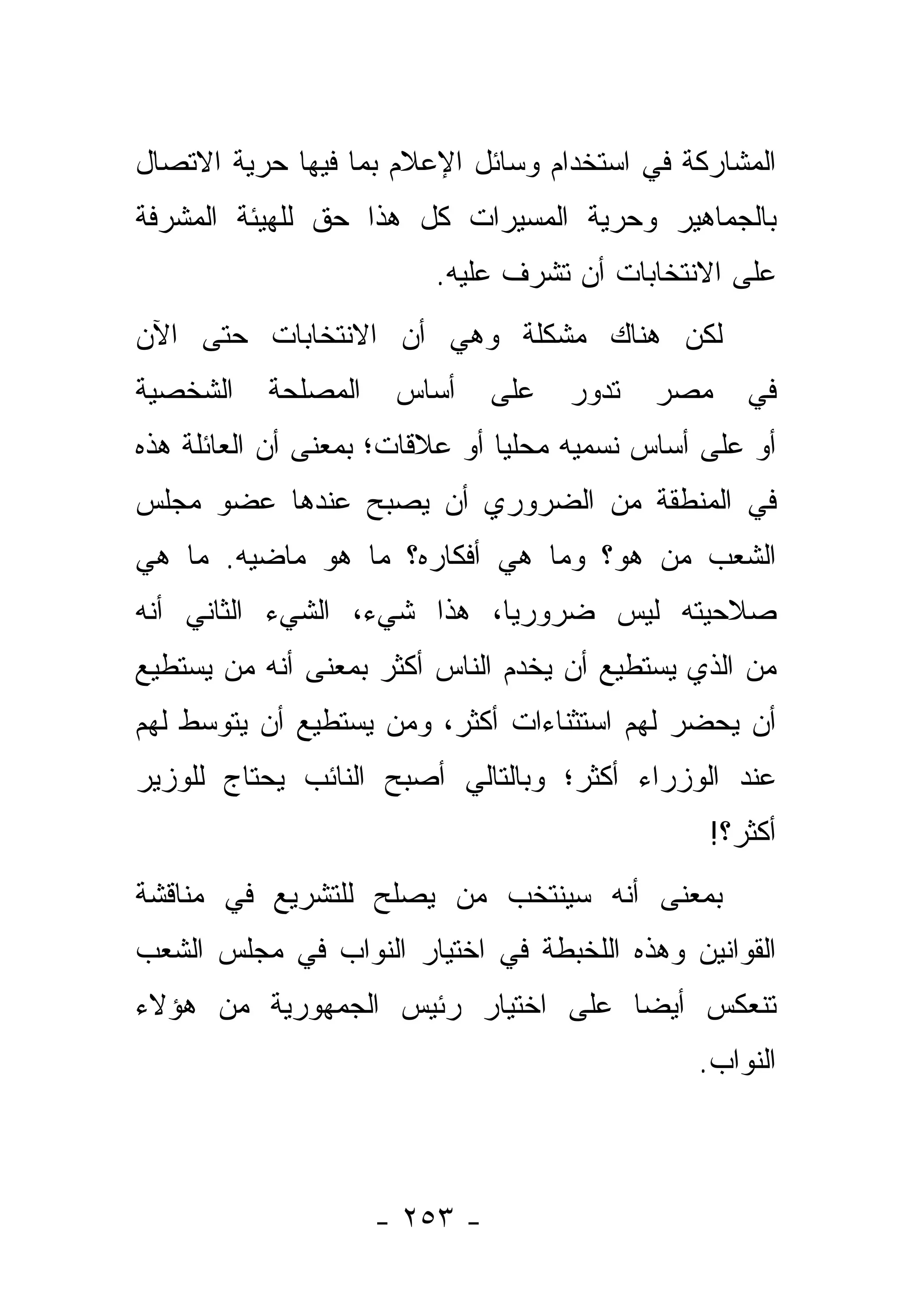 ‫ﺍﻟﻤﺸﺎﺭﻜﺔ ﻓﻲ ﺍﺴﺘﺨﺩﺍﻡ ﻭﺴﺎﺌل ﺍﻹﻋﻼﻡ ﺒﻤﺎ ﻓﻴﻬﺎ ﺤﺭﻴﺔ ﺍﻻﺘﺼﺎل‬
‫ﺒﺎﻟﺠﻤﺎﻫﻴﺭ ﻭﺤﺭﻴﺔ ﺍﻟﻤﺴﻴﺭﺍﺕ ﻜل ﻫﺫﺍ ﺤﻕ ﻟﻠﻬﻴﺌﺔ ﺍﻟﻤﺸﺭﻓﺔ‬
                         ‫ﻋﻠﻰ ﺍﻻﻨﺘﺨﺎﺒﺎﺕ ﺃﻥ ﺘﺸﺭﻑ ﻋﻠﻴﻪ.‬
‫ﻟﻜﻥ ﻫﻨﺎﻙ ﻤﺸﻜﻠﺔ ﻭﻫﻲ ﺃﻥ ﺍﻻﻨﺘﺨﺎﺒﺎﺕ ﺤﺘﻰ ﺍﻵﻥ‬
‫ﺍﻟﺸﺨﺼﻴﺔ‬    ‫ﺍﻟﻤﺼﻠﺤﺔ‬    ‫ﺃﺴﺎﺱ‬     ‫ﻋﻠﻰ‬   ‫ﺘﺩﻭﺭ‬   ‫ﻤﺼﺭ‬    ‫ﻓﻲ‬
‫ﺃﻭ ﻋﻠﻰ ﺃﺴﺎﺱ ﻨﺴﻤﻴﻪ ﻤﺤﻠﻴﺎ ﺃﻭ ﻋﻼﻗﺎﺕ؛ ﺒﻤﻌﻨﻰ ﺃﻥ ﺍﻟﻌﺎﺌﻠﺔ ﻫﺫﻩ‬
                                ‫‪‬‬
‫ﻓﻲ ﺍﻟﻤﻨﻁﻘﺔ ﻤﻥ ﺍﻟﻀﺭﻭﺭﻱ ﺃﻥ ﻴﺼﺒﺢ ﻋﻨﺩﻫﺎ ﻋﻀﻭ ﻤﺠﻠﺱ‬
‫ﺍﻟﺸﻌﺏ ﻤﻥ ﻫﻭ؟ ﻭﻤﺎ ﻫﻲ ﺃﻓﻜﺎﺭﻩ؟ ﻤﺎ ﻫﻭ ﻤﺎﻀﻴﻪ. ﻤﺎ ﻫﻲ‬
                                      ‫‪‬‬
‫ﺼﻼﺤﻴﺘﻪ ﻟﻴﺱ ﻀﺭﻭﺭﻴﺎ، ﻫﺫﺍ ﺸﻲﺀ، ﺍﻟﺸﻲﺀ ﺍﻟﺜﺎﻨﻲ ﺃﻨﻪ‬
                            ‫‪‬‬
‫ﻤﻥ ﺍﻟﺫﻱ ﻴﺴﺘﻁﻴﻊ ﺃﻥ ﻴﺨﺩﻡ ﺍﻟﻨﺎﺱ ﺃﻜﺜﺭ ﺒﻤﻌﻨﻰ ﺃﻨﻪ ﻤﻥ ﻴﺴﺘﻁﻴﻊ‬
       ‫‪‬‬                                          ‫‪‬‬
‫ﺃﻥ ﻴﺤﻀﺭ ﻟﻬﻡ ﺍﺴﺘﺜﻨﺎﺀﺍﺕ ﺃﻜﺜﺭ، ﻭﻤﻥ ﻴﺴﺘﻁﻴﻊ ﺃﻥ ﻴﺘﻭﺴﻁ ﻟﻬﻡ‬
                    ‫‪‬‬
‫ﻋﻨﺩ ﺍﻟﻭﺯﺭﺍﺀ ﺃﻜﺜﺭ؛ ﻭﺒﺎﻟﺘﺎﻟﻲ ﺃﺼﺒﺢ ﺍﻟﻨﺎﺌﺏ ﻴﺤﺘﺎﺝ ﻟﻠﻭﺯﻴﺭ‬
                                                ‫ﺃﻜﺜﺭ؟!‬
‫ﺒﻤﻌﻨﻰ ﺃﻨﻪ ﺴﻴﻨﺘﺨﺏ ﻤﻥ ﻴﺼﻠﺢ ﻟﻠﺘﺸﺭﻴﻊ ﻓﻲ ﻤﻨﺎﻗﺸﺔ‬
                       ‫‪‬‬
‫ﺍﻟﻘﻭﺍﻨﻴﻥ ﻭﻫﺫﻩ ﺍﻟﻠﺨﺒﻁﺔ ﻓﻲ ﺍﺨﺘﻴﺎﺭ ﺍﻟﻨﻭﺍﺏ ﻓﻲ ﻤﺠﻠﺱ ﺍﻟﺸﻌﺏ‬
‫ﺘﻨﻌﻜﺱ ﺃﻴ ‪‬ﺎ ﻋﻠﻰ ﺍﺨﺘﻴﺎﺭ ﺭﺌﻴﺱ ﺍﻟﺠﻤﻬﻭﺭﻴﺔ ﻤﻥ ﻫﺅﻻﺀ‬
                                   ‫ﻀ‬
                                               ‫ﺍﻟﻨﻭﺍﺏ.‬



                     ‫- ٣٥٢ -‬
 