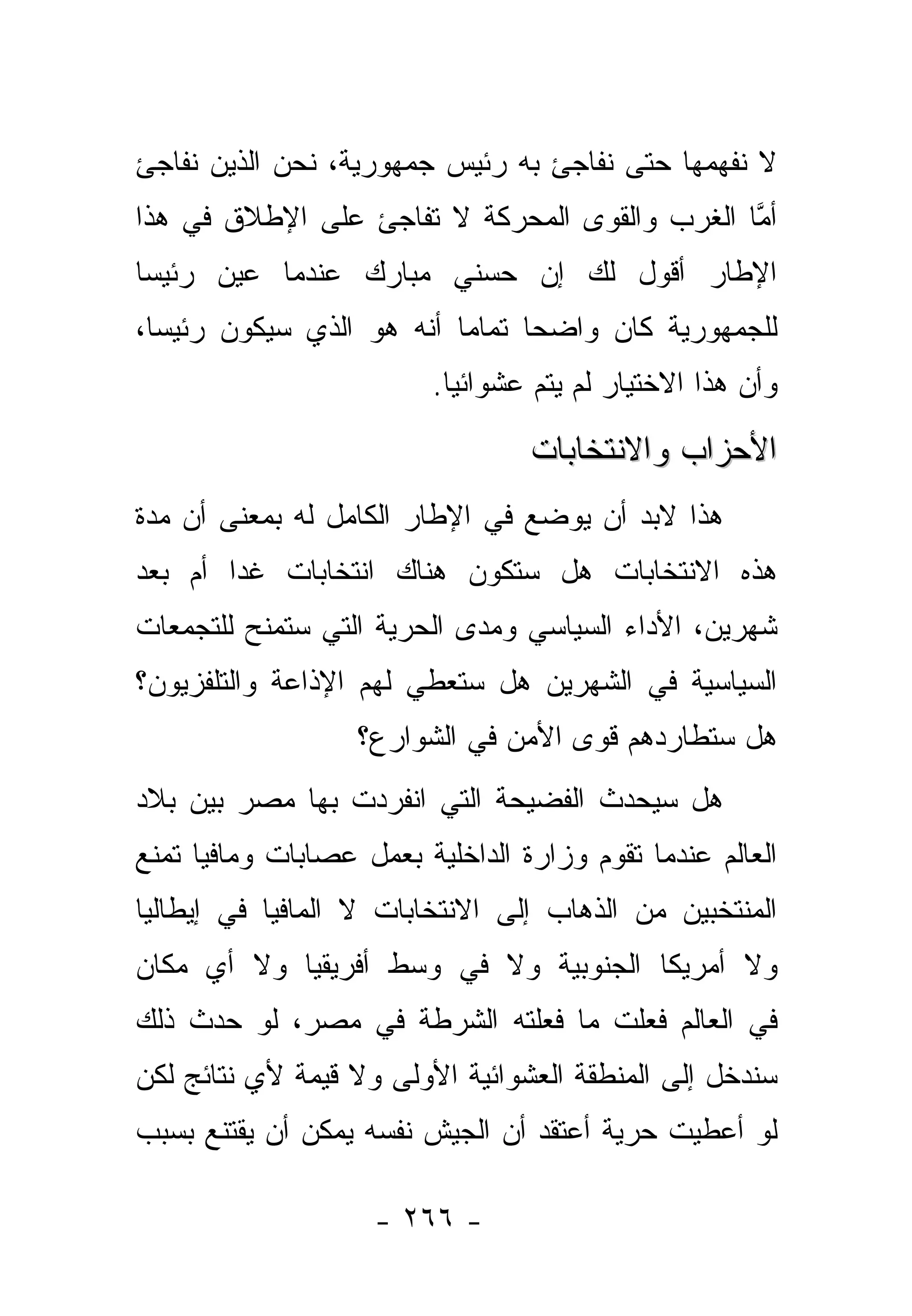 ‫ﻻ ﻨﻔﻬﻤﻬﺎ ﺤﺘﻰ ﻨﻔﺎﺠﺊ ﺒﻪ ﺭﺌﻴﺱ ﺠﻤﻬﻭﺭﻴﺔ، ﻨﺤﻥ ﺍﻟﺫﻴﻥ ﻨﻔﺎﺠﺊ‬
‫ﺃﻤﺎ ﺍﻟﻐﺭﺏ ﻭﺍﻟﻘﻭﻯ ﺍﻟﻤﺤﺭﻜﺔ ﻻ ﺘﻔﺎﺠﺊ ﻋﻠﻰ ﺍﻹﻁﻼﻕ ﻓﻲ ﻫﺫﺍ‬
                                               ‫ﱠ‬
‫ﺍﻹﻁﺎﺭ ﺃﻗﻭل ﻟﻙ ﺇﻥ ﺤﺴﻨﻲ ﻤﺒﺎﺭﻙ ﻋﻨﺩﻤﺎ ﻋﻴﻥ ﺭﺌﻴﺴﺎ‬
 ‫‪‬‬     ‫‪‬‬
‫ﻟﻠﺠﻤﻬﻭﺭﻴﺔ ﻜﺎﻥ ﻭﺍﻀﺤﺎ ﺘﻤﺎﻤﺎ ﺃﻨﻪ ﻫﻭ ﺍﻟﺫﻱ ﺴﻴﻜﻭﻥ ﺭﺌﻴﺴﺎ،‬
  ‫‪‬‬                       ‫‪‬‬     ‫‪‬‬
                         ‫ﻭﺃﻥ ﻫﺫﺍ ﺍﻻﺨﺘﻴﺎﺭ ﻟﻡ ﻴﺘﻡ ﻋﺸﻭﺍﺌ ‪‬ﺎ.‬
                           ‫ﻴ‬

                                  ‫ﺍﻷﺤﺯﺍﺏ ﻭﺍﻻﻨﺘﺨﺎﺒﺎﺕ‬
‫ﻫﺫﺍ ﻻﺒﺩ ﺃﻥ ﻴﻭﻀﻊ ﻓﻲ ﺍﻹﻁﺎﺭ ﺍﻟﻜﺎﻤل ﻟﻪ ﺒﻤﻌﻨﻰ ﺃﻥ ﻤﺩﺓ‬
‫ﻫﺫﻩ ﺍﻻﻨﺘﺨﺎﺒﺎﺕ ﻫل ﺴﺘﻜﻭﻥ ﻫﻨﺎﻙ ﺍﻨﺘﺨﺎﺒﺎﺕ ﻏﺩﺍ ﺃﻡ ﺒﻌﺩ‬
        ‫‪‬‬
‫ﺸﻬﺭﻴﻥ، ﺍﻷﺩﺍﺀ ﺍﻟﺴﻴﺎﺴﻲ ﻭﻤﺩﻯ ﺍﻟﺤﺭﻴﺔ ﺍﻟﺘﻲ ﺴﺘﻤﻨﺢ ﻟﻠﺘﺠﻤﻌﺎﺕ‬
‫ﺍﻟﺴﻴﺎﺴﻴﺔ ﻓﻲ ﺍﻟﺸﻬﺭﻴﻥ ﻫل ﺴﺘﻌﻁﻲ ﻟﻬﻡ ﺍﻹﺫﺍﻋﺔ ﻭﺍﻟﺘﻠﻔﺯﻴﻭﻥ؟‬
                   ‫ﻫل ﺴﺘﻁﺎﺭﺩﻫﻡ ﻗﻭﻯ ﺍﻷﻤﻥ ﻓﻲ ﺍﻟﺸﻭﺍﺭﻉ؟‬
‫ﻫل ﺴﻴﺤﺩﺙ ﺍﻟﻔﻀﻴﺤﺔ ﺍﻟﺘﻲ ﺍﻨﻔﺭﺩﺕ ﺒﻬﺎ ﻤﺼﺭ ﺒﻴﻥ ﺒﻼﺩ‬
‫ﺍﻟﻌﺎﻟﻡ ﻋﻨﺩﻤﺎ ﺘﻘﻭﻡ ﻭﺯﺍﺭﺓ ﺍﻟﺩﺍﺨﻠﻴﺔ ﺒﻌﻤل ﻋﺼﺎﺒﺎﺕ ﻭﻤﺎﻓﻴﺎ ﺘﻤﻨﻊ‬
‫ﺍﻟﻤﻨﺘﺨﺒﻴﻥ ﻤﻥ ﺍﻟﺫﻫﺎﺏ ﺇﻟﻰ ﺍﻻﻨﺘﺨﺎﺒﺎﺕ ﻻ ﺍﻟﻤﺎﻓﻴﺎ ﻓﻲ ﺇﻴﻁﺎﻟﻴﺎ‬
‫ﻭﻻ ﺃﻤﺭﻴﻜﺎ ﺍﻟﺠﻨﻭﺒﻴﺔ ﻭﻻ ﻓﻲ ﻭﺴﻁ ﺃﻓﺭﻴﻘﻴﺎ ﻭﻻ ﺃﻱ ﻤﻜﺎﻥ‬
‫ﻓﻲ ﺍﻟﻌﺎﻟﻡ ﻓﻌﻠﺕ ﻤﺎ ﻓﻌﻠﺘﻪ ﺍﻟﺸﺭﻁﺔ ﻓﻲ ﻤﺼﺭ، ﻟﻭ ﺤﺩﺙ ﺫﻟﻙ‬
‫ﺴﻨﺩﺨل ﺇﻟﻰ ﺍﻟﻤﻨﻁﻘﺔ ﺍﻟﻌﺸﻭﺍﺌﻴﺔ ﺍﻷﻭﻟﻰ ﻭﻻ ﻗﻴﻤﺔ ﻷﻱ ﻨﺘﺎﺌﺞ ﻟﻜﻥ‬
‫ﻟﻭ ﺃﻋﻁﻴﺕ ﺤﺭﻴﺔ ﺃﻋﺘﻘﺩ ﺃﻥ ﺍﻟﺠﻴﺵ ﻨﻔﺴﻪ ﻴﻤﻜﻥ ﺃﻥ ﻴﻘﺘﻨﻊ ﺒﺴﺒﺏ‬

                    ‫- ٦٦٢ -‬
 