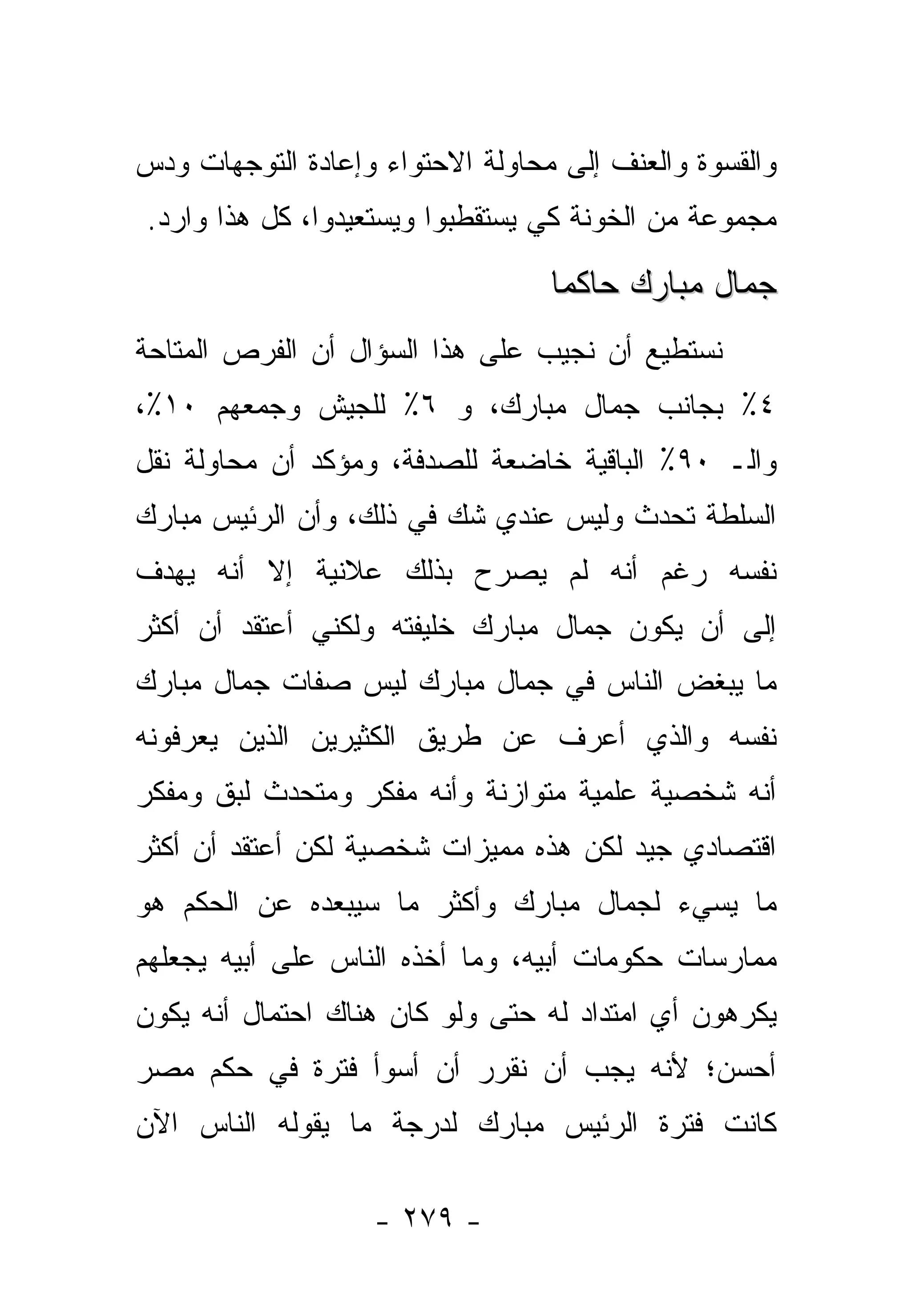 ‫ﻭﺍﻟﻘﺴﻭﺓ ﻭﺍﻟﻌﻨﻑ ﺇﻟﻰ ﻤﺤﺎﻭﻟﺔ ﺍﻻﺤﺘﻭﺍﺀ ﻭﺇﻋﺎﺩﺓ ﺍﻟﺘﻭﺠﻬﺎﺕ ﻭﺩﺱ‬
‫ﻤﺠﻤﻭﻋﺔ ﻤﻥ ﺍﻟﺨﻭﻨﺔ ﻜﻲ ﻴﺴﺘﻘﻁﺒﻭﺍ ﻭﻴﺴﺘﻌﻴﺩﻭﺍ، ﻜل ﻫﺫﺍ ﻭﺍﺭﺩ.‬

                                  ‫ﺠﻤﺎل ﻤﺒﺎﺭﻙ ﺤﺎﻜ ‪‬ﺎ‬
                                   ‫ﻤ‬
‫ﻨﺴﺘﻁﻴﻊ ﺃﻥ ﻨﺠﻴﺏ ﻋﻠﻰ ﻫﺫﺍ ﺍﻟﺴﺅﺍل ﺃﻥ ﺍﻟﻔﺭﺹ ﺍﻟﻤﺘﺎﺤﺔ‬
‫٤٪ ﺒﺠﺎﻨﺏ ﺠﻤﺎل ﻤﺒﺎﺭﻙ، ﻭ ٦٪ ﻟﻠﺠﻴﺵ ﻭﺠﻤﻌﻬﻡ ٠١٪،‬
‫ﻭﺍﻟـ ٠٩٪ ﺍﻟﺒﺎﻗﻴﺔ ﺨﺎﻀﻌﺔ ﻟﻠﺼﺩﻓﺔ، ﻭﻤﺅﻜﺩ ﺃﻥ ﻤﺤﺎﻭﻟﺔ ﻨﻘل‬
‫ﺍﻟﺴﻠﻁﺔ ﺘﺤﺩﺙ ﻭﻟﻴﺱ ﻋﻨﺩﻱ ﺸﻙ ﻓﻲ ﺫﻟﻙ، ﻭﺃﻥ ﺍﻟﺭﺌﻴﺱ ﻤﺒﺎﺭﻙ‬
‫ﻨﻔﺴﻪ ﺭﻏﻡ ﺃﻨﻪ ﻟﻡ ﻴﺼﺭﺡ ﺒﺫﻟﻙ ﻋﻼﻨﻴﺔ ﺇﻻ ﺃﻨﻪ ﻴﻬﺩﻑ‬
‫ﺇﻟﻰ ﺃﻥ ﻴﻜﻭﻥ ﺠﻤﺎل ﻤﺒﺎﺭﻙ ﺨﻠﻴﻔﺘﻪ ﻭﻟﻜﻨﻲ ﺃﻋﺘﻘﺩ ﺃﻥ ﺃﻜﺜﺭ‬
‫ﻤﺎ ﻴﺒﻐﺽ ﺍﻟﻨﺎﺱ ﻓﻲ ﺠﻤﺎل ﻤﺒﺎﺭﻙ ﻟﻴﺱ ﺼﻔﺎﺕ ﺠﻤﺎل ﻤﺒﺎﺭﻙ‬
‫ﻨﻔﺴﻪ ﻭﺍﻟﺫﻱ ﺃﻋﺭﻑ ﻋﻥ ﻁﺭﻴﻕ ﺍﻟﻜﺜﻴﺭﻴﻥ ﺍﻟﺫﻴﻥ ﻴﻌﺭﻓﻭﻨﻪ‬
‫ﺃﻨﻪ ﺸﺨﺼﻴﺔ ﻋﻠﻤﻴﺔ ﻤﺘﻭﺍﺯﻨﺔ ﻭﺃﻨﻪ ﻤﻔﻜﺭ ﻭﻤﺘﺤﺩﺙ ﻟﺒﻕ ﻭﻤﻔﻜﺭ‬
‫ﺍﻗﺘﺼﺎﺩﻱ ﺠﻴﺩ ﻟﻜﻥ ﻫﺫﻩ ﻤﻤﻴﺯﺍﺕ ﺸﺨﺼﻴﺔ ﻟﻜﻥ ﺃﻋﺘﻘﺩ ﺃﻥ ﺃﻜﺜﺭ‬
‫ﻤﺎ ﻴﺴﻲﺀ ﻟﺠﻤﺎل ﻤﺒﺎﺭﻙ ﻭﺃﻜﺜﺭ ﻤﺎ ﺴﻴﺒﻌﺩﻩ ﻋﻥ ﺍﻟﺤﻜﻡ ﻫﻭ‬
‫ﻤﻤﺎﺭﺴﺎﺕ ﺤﻜﻭﻤﺎﺕ ﺃﺒﻴﻪ، ﻭﻤﺎ ﺃﺨﺫﻩ ﺍﻟﻨﺎﺱ ﻋﻠﻰ ﺃﺒﻴﻪ ﻴﺠﻌﻠﻬﻡ‬
‫ﻴﻜﺭﻫﻭﻥ ﺃﻱ ﺍﻤﺘﺩﺍﺩ ﻟﻪ ﺤﺘﻰ ﻭﻟﻭ ﻜﺎﻥ ﻫﻨﺎﻙ ﺍﺤﺘﻤﺎل ﺃﻨﻪ ﻴﻜﻭﻥ‬
‫ﺃﺤﺴﻥ؛ ﻷﻨﻪ ﻴﺠﺏ ﺃﻥ ﻨﻘﺭﺭ ﺃﻥ ﺃﺴﻭﺃ ﻓﺘﺭﺓ ﻓﻲ ﺤﻜﻡ ﻤﺼﺭ‬
‫ﻜﺎﻨﺕ ﻓﺘﺭﺓ ﺍﻟﺭﺌﻴﺱ ﻤﺒﺎﺭﻙ ﻟﺩﺭﺠﺔ ﻤﺎ ﻴﻘﻭﻟﻪ ﺍﻟﻨﺎﺱ ﺍﻵﻥ‬

                   ‫- ٩٧٢ -‬
 