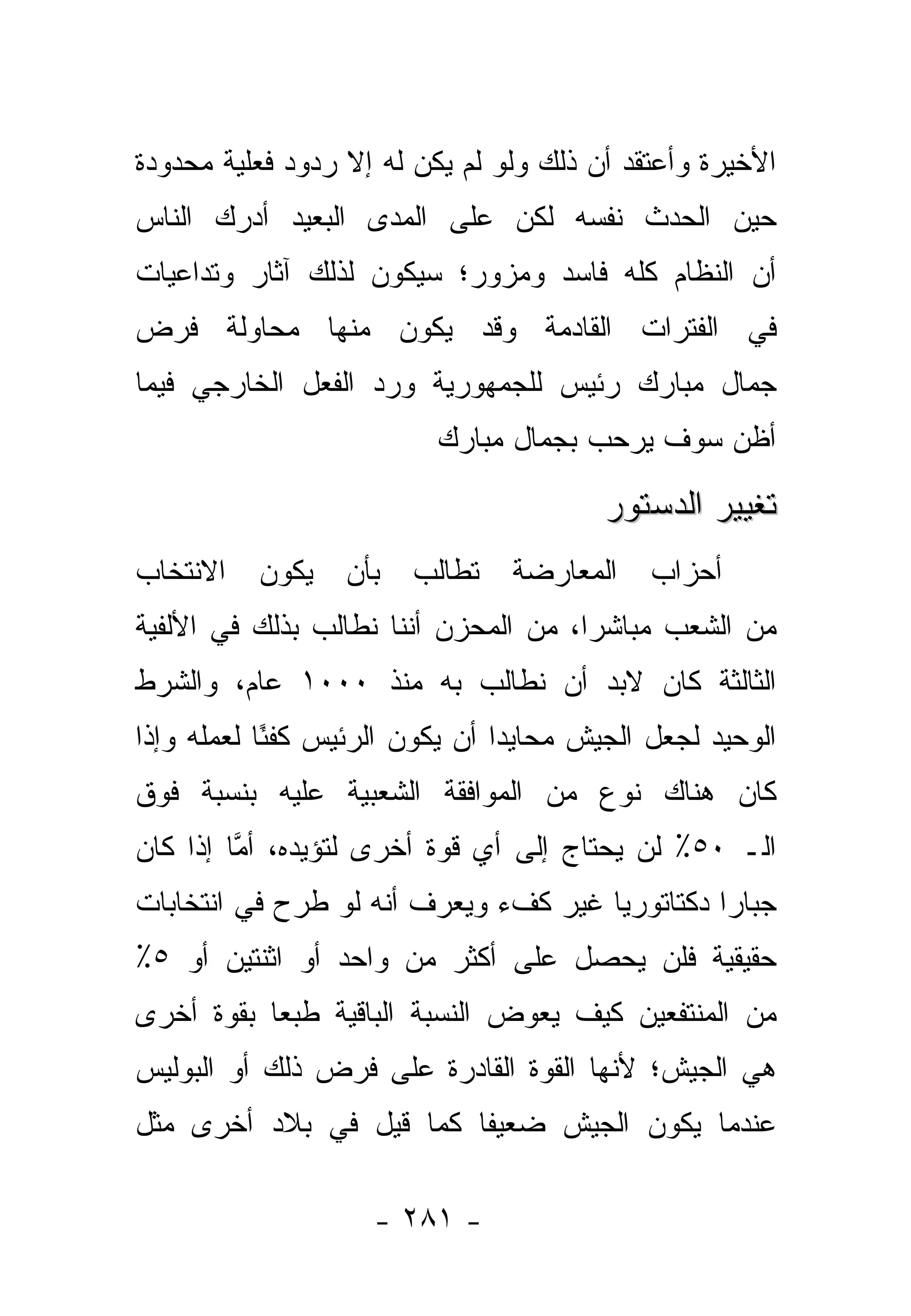 ‫ﺍﻷﺨﻴﺭﺓ ﻭﺃﻋﺘﻘﺩ ﺃﻥ ﺫﻟﻙ ﻭﻟﻭ ﻟﻡ ﻴﻜﻥ ﻟﻪ ﺇﻻ ﺭﺩﻭﺩ ﻓﻌﻠﻴﺔ ﻤﺤﺩﻭﺩﺓ‬
‫ﺤﻴﻥ ﺍﻟﺤﺩﺙ ﻨﻔﺴﻪ ﻟﻜﻥ ﻋﻠﻰ ﺍﻟﻤﺩﻯ ﺍﻟﺒﻌﻴﺩ ﺃﺩﺭﻙ ﺍﻟﻨﺎﺱ‬
‫ﺃﻥ ﺍﻟﻨﻅﺎﻡ ﻜﻠﻪ ﻓﺎﺴﺩ ﻭﻤﺯﻭﺭ؛ ﺴﻴﻜﻭﻥ ﻟﺫﻟﻙ ﺁﺜﺎﺭ ﻭﺘﺩﺍﻋﻴﺎﺕ‬
‫ﻓﻲ ﺍﻟﻔﺘﺭﺍﺕ ﺍﻟﻘﺎﺩﻤﺔ ﻭﻗﺩ ﻴﻜﻭﻥ ﻤﻨﻬﺎ ﻤﺤﺎﻭﻟﺔ ﻓﺭﺽ‬
‫ﺠﻤﺎل ﻤﺒﺎﺭﻙ ﺭﺌﻴﺱ ﻟﻠﺠﻤﻬﻭﺭﻴﺔ ﻭﺭﺩ ﺍﻟﻔﻌل ﺍﻟﺨﺎﺭﺠﻲ ﻓﻴﻤﺎ‬
                          ‫ﺃﻅﻥ ﺴﻭﻑ ﻴﺭﺤﺏ ﺒﺠﻤﺎل ﻤﺒﺎﺭﻙ‬

                                         ‫ﺘﻐﻴﻴﺭ ﺍﻟﺩﺴﺘﻭﺭ‬
‫ﺍﻻﻨﺘﺨﺎﺏ‬   ‫ﻴﻜﻭﻥ‬    ‫ﺒﺄﻥ‬   ‫ﺘﻁﺎﻟﺏ‬   ‫ﺍﻟﻤﻌﺎﺭﻀﺔ‬     ‫ﺃﺤﺯﺍﺏ‬
‫ﻤﻥ ﺍﻟﺸﻌﺏ ﻤﺒﺎﺸﺭﺍ، ﻤﻥ ﺍﻟﻤﺤﺯﻥ ﺃﻨﻨﺎ ﻨﻁﺎﻟﺏ ﺒﺫﻟﻙ ﻓﻲ ﺍﻷﻟﻔﻴﺔ‬
                                      ‫‪‬‬
‫ﺍﻟﺜﺎﻟﺜﺔ ﻜﺎﻥ ﻻﺒﺩ ﺃﻥ ﻨﻁﺎﻟﺏ ﺒﻪ ﻤﻨﺫ ٠٠٠١ ﻋﺎﻡ، ﻭﺍﻟﺸﺭﻁ‬
‫ﺍﻟﻭﺤﻴﺩ ﻟﺠﻌل ﺍﻟﺠﻴﺵ ﻤﺤﺎﻴﺩﺍ ﺃﻥ ﻴﻜﻭﻥ ﺍﻟﺭﺌﻴﺱ ﻜﻔ ًﺎ ﻟﻌﻤﻠﻪ ﻭﺇﺫﺍ‬
            ‫ﺌ‬                    ‫‪‬‬
‫ﻜﺎﻥ ﻫﻨﺎﻙ ﻨﻭﻉ ﻤﻥ ﺍﻟﻤﻭﺍﻓﻘﺔ ﺍﻟﺸﻌﺒﻴﺔ ﻋﻠﻴﻪ ﺒﻨﺴﺒﺔ ﻓﻭﻕ‬
‫ﺍﻟـ ٠٥٪ ﻟﻥ ﻴﺤﺘﺎﺝ ﺇﻟﻰ ﺃﻱ ﻗﻭﺓ ﺃﺨﺭﻯ ﻟﺘﺅﻴﺩﻩ، ﺃﻤﺎ ﺇﺫﺍ ﻜﺎﻥ‬
         ‫ﱠ‬
‫ﺠﺒﺎﺭﺍ ﺩﻜﺘﺎﺘﻭﺭﻴﺎ ﻏﻴﺭ ﻜﻑﺀ ﻭﻴﻌﺭﻑ ﺃﻨﻪ ﻟﻭ ﻁﺭﺡ ﻓﻲ ﺍﻨﺘﺨﺎﺒﺎﺕ‬
                                      ‫‪‬‬         ‫‪‬‬
‫ﺤﻘﻴﻘﻴﺔ ﻓﻠﻥ ﻴﺤﺼل ﻋﻠﻰ ﺃﻜﺜﺭ ﻤﻥ ﻭﺍﺤﺩ ﺃﻭ ﺍﺜﻨﺘﻴﻥ ﺃﻭ ٥٪‬
‫ﻤﻥ ﺍﻟﻤﻨﺘﻔﻌﻴﻥ ﻜﻴﻑ ﻴﻌﻭﺽ ﺍﻟﻨﺴﺒﺔ ﺍﻟﺒﺎﻗﻴﺔ ﻁﺒﻌﺎ ﺒﻘﻭﺓ ﺃﺨﺭﻯ‬
           ‫‪‬‬
‫ﻫﻲ ﺍﻟﺠﻴﺵ؛ ﻷﻨﻬﺎ ﺍﻟﻘﻭﺓ ﺍﻟﻘﺎﺩﺭﺓ ﻋﻠﻰ ﻓﺭﺽ ﺫﻟﻙ ﺃﻭ ﺍﻟﺒﻭﻟﻴﺱ‬
‫ﻋﻨﺩﻤﺎ ﻴﻜﻭﻥ ﺍﻟﺠﻴﺵ ﻀﻌﻴﻔﺎ ﻜﻤﺎ ﻗﻴل ﻓﻲ ﺒﻼﺩ ﺃﺨﺭﻯ ﻤﺜل‬
                         ‫ﹰ‬

                    ‫- ١٨٢ -‬
 