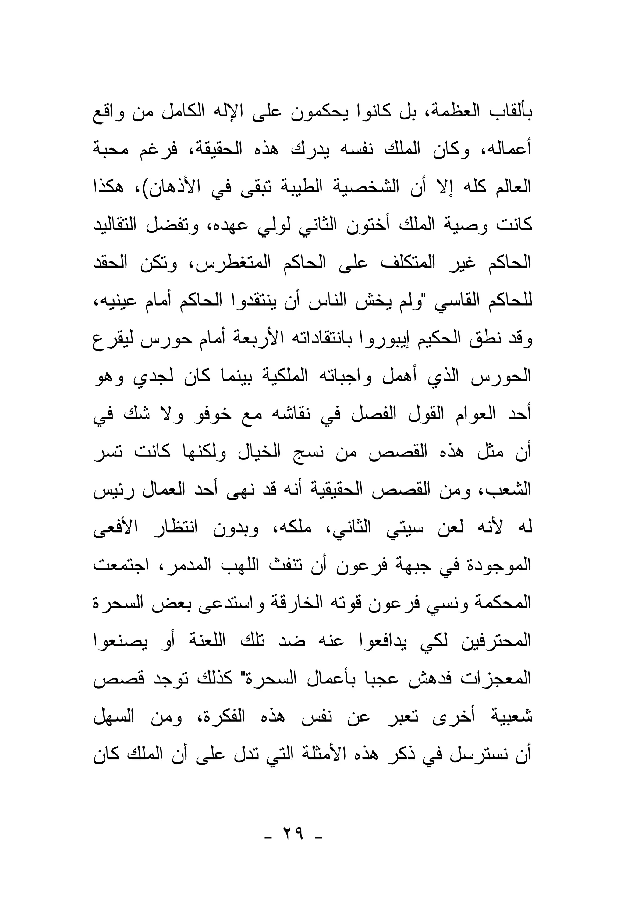 ‫ﺒﺄﻟﻘﺎﺏ ﺍﻟﻌﻅﻤﺔ، ﺒل ﻜﺎﻨﻭﺍ ﻴﺤﻜﻤﻭﻥ ﻋﻠﻰ ﺍﻹﻟﻪ ﺍﻟﻜﺎﻤل ﻤﻥ ﻭﺍﻗﻊ‬
‫ﺃﻋﻤﺎﻟﻪ، ﻭﻜﺎﻥ ﺍﻟﻤﻠﻙ ﻨﻔﺴﻪ ﻴﺩﺭﻙ ﻫﺫﻩ ﺍﻟﺤﻘﻴﻘﺔ، ﻓﺭﻏﻡ ﻤﺤﺒﺔ‬
‫ﺍﻟﻌﺎﻟﻡ ﻜﻠﻪ ﺇﻻ ﺃﻥ ﺍﻟﺸﺨﺼﻴﺔ ﺍﻟﻁﻴﺒﺔ ﺘﺒﻘﻰ ﻓﻲ ﺍﻷﺫﻫﺎﻥ(، ﻫﻜﺫﺍ‬
‫ﻜﺎﻨﺕ ﻭﺼﻴﺔ ﺍﻟﻤﻠﻙ ﺃﺨﺘﻭﻥ ﺍﻟﺜﺎﻨﻲ ﻟﻭﻟﻲ ﻋﻬﺩﻩ، ﻭﺘﻔﻀل ﺍﻟﺘﻘﺎﻟﻴﺩ‬
‫ﺍﻟﺤﺎﻜﻡ ﻏﻴﺭ ﺍﻟﻤﺘﻜﻠﻑ ﻋﻠﻰ ﺍﻟﺤﺎﻜﻡ ﺍﻟﻤﺘﻐﻁﺭﺱ، ﻭﺘﻜﻥ ﺍﻟﺤﻘﺩ‬
‫ﻟﻠﺤﺎﻜﻡ ﺍﻟﻘﺎﺴﻲ "ﻭﻟﻡ ﻴﺨﺵ ﺍﻟﻨﺎﺱ ﺃﻥ ﻴﻨﺘﻘﺩﻭﺍ ﺍﻟﺤﺎﻜﻡ ﺃﻤﺎﻡ ﻋﻴﻨﻴﻪ،‬
                                    ‫ﹶ‬
‫ﻭﻗﺩ ﻨﻁﻕ ﺍﻟﺤﻜﻴﻡ ﺇﻴﺒﻭﺭﻭﺍ ﺒﺎﻨﺘﻘﺎﺩﺍﺘﻪ ﺍﻷﺭﺒﻌﺔ ﺃﻤﺎﻡ ﺤﻭﺭﺱ ﻟﻴﻘﺭﻉ‬
 ‫‪‬‬
‫ﺍﻟﺤﻭﺭﺱ ﺍﻟﺫﻱ ﺃﻫﻤل ﻭﺍﺠﺒﺎﺘﻪ ﺍﻟﻤﻠﻜﻴﺔ ﺒﻴﻨﻤﺎ ﻜﺎﻥ ﻟﺠﺩﻱ ﻭﻫﻭ‬
‫ﺃﺤﺩ ﺍﻟﻌﻭﺍﻡ ﺍﻟﻘﻭل ﺍﻟﻔﺼل ﻓﻲ ﻨﻘﺎﺸﻪ ﻤﻊ ﺨﻭﻓﻭ ﻭﻻ ﺸﻙ ﻓﻲ‬
‫ﺃﻥ ﻤﺜل ﻫﺫﻩ ﺍﻟﻘﺼﺹ ﻤﻥ ﻨﺴﺞ ﺍﻟﺨﻴﺎل ﻭﻟﻜﻨﻬﺎ ﻜﺎﻨﺕ ﺘﺴﺭ‬
‫ﺍﻟﺸﻌﺏ، ﻭﻤﻥ ﺍﻟﻘﺼﺹ ﺍﻟﺤﻘﻴﻘﻴﺔ ﺃﻨﻪ ﻗﺩ ﻨﻬﻰ ﺃﺤﺩ ﺍﻟﻌﻤﺎل ﺭﺌﻴﺱ‬
‫ﻟﻪ ﻷﻨﻪ ﻟﻌﻥ ﺴﻴﺘﻲ ﺍﻟﺜﺎﻨﻲ، ﻤﻠﻜﻪ، ﻭﺒﺩﻭﻥ ﺍﻨﺘﻅﺎﺭ ﺍﻷﻓﻌﻰ‬
‫ﺍﻟﻤﻭﺠﻭﺩﺓ ﻓﻲ ﺠﺒﻬﺔ ﻓﺭﻋﻭﻥ ﺃﻥ ﺘﻨﻔﺙ ﺍﻟﻠﻬﺏ ﺍﻟﻤﺩﻤﺭ، ﺍﺠﺘﻤﻌﺕ‬
‫ﺍﻟﻤﺤﻜﻤﺔ ﻭﻨﺴﻲ ﻓﺭﻋﻭﻥ ﻗﻭﺘﻪ ﺍﻟﺨﺎﺭﻗﺔ ﻭﺍﺴﺘﺩﻋﻰ ﺒﻌﺽ ﺍﻟﺴﺤﺭﺓ‬
‫ﺍﻟﻤﺤﺘﺭﻓﻴﻥ ﻟﻜﻲ ﻴﺩﺍﻓﻌﻭﺍ ﻋﻨﻪ ﻀﺩ ﺘﻠﻙ ﺍﻟﻠﻌﻨﺔ ﺃﻭ ﻴﺼﻨﻌﻭﺍ‬
‫ﺍﻟﻤﻌﺠﺯﺍﺕ ﻓﺩﻫﺵ ﻋﺠﺒﺎ ﺒﺄﻋﻤﺎل ﺍﻟﺴﺤﺭﺓ" ﻜﺫﻟﻙ ﺘﻭﺠﺩ ﻗﺼﺹ‬
                              ‫‪‬‬
‫ﺸﻌﺒﻴﺔ ﺃﺨﺭﻯ ﺘﻌﺒﺭ ﻋﻥ ﻨﻔﺱ ﻫﺫﻩ ﺍﻟﻔﻜﺭﺓ، ﻭﻤﻥ ﺍﻟﺴﻬل‬
‫ﺃﻥ ﻨﺴﺘﺭﺴل ﻓﻲ ﺫﻜﺭ ﻫﺫﻩ ﺍﻷﻤﺜﻠﺔ ﺍﻟﺘﻲ ﺘﺩل ﻋﻠﻰ ﺃﻥ ﺍﻟﻤﻠﻙ ﻜﺎﻥ‬


                      ‫- ٩٢ -‬
 