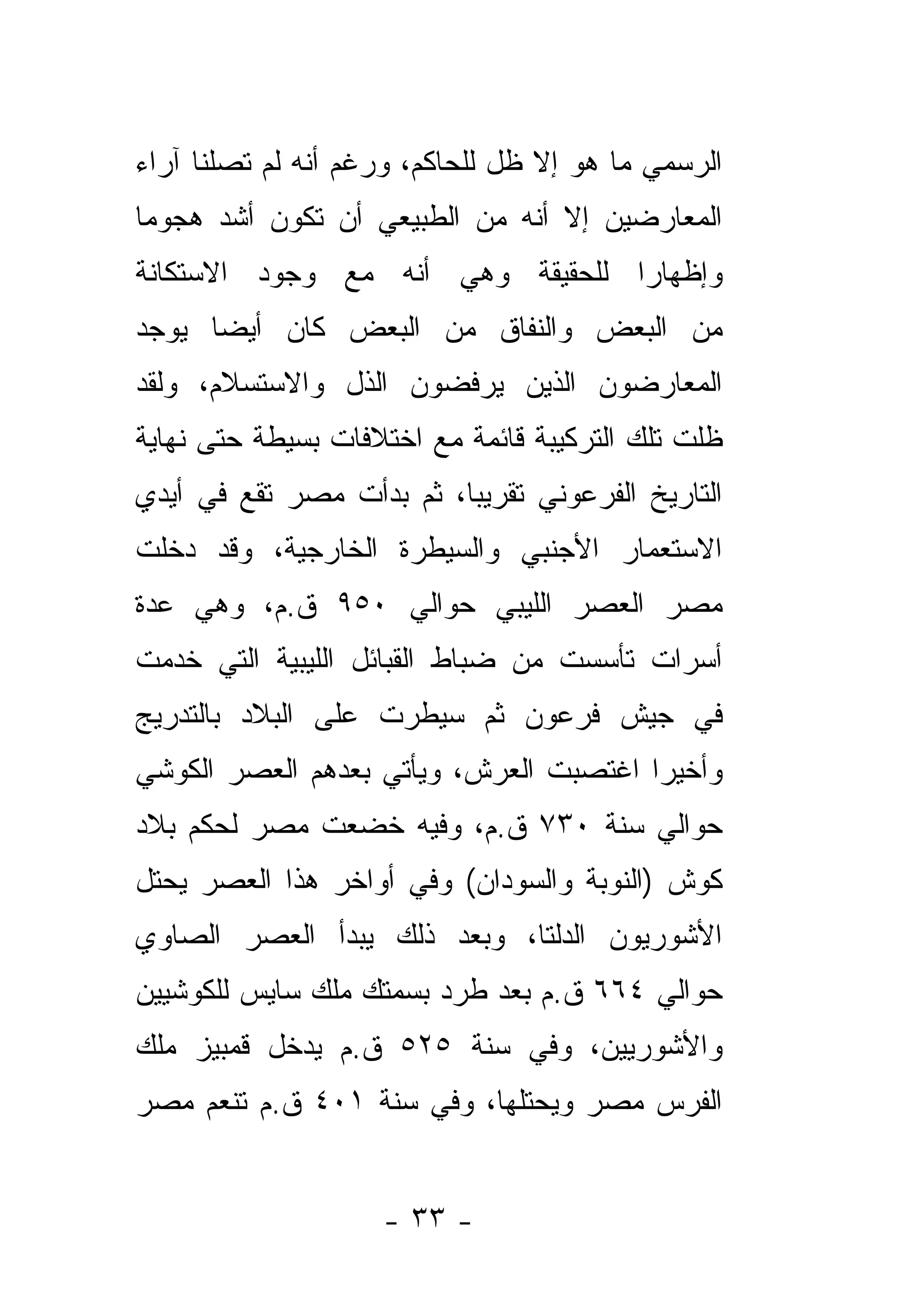 ‫ﺍﻟﺭﺴﻤﻲ ﻤﺎ ﻫﻭ ﺇﻻ ﻅل ﻟﻠﺤﺎﻜﻡ، ﻭﺭﻏﻡ ﺃﻨﻪ ﻟﻡ ﺘﺼﻠﻨﺎ ﺁﺭﺍﺀ‬
‫ﺍﻟﻤﻌﺎﺭﻀﻴﻥ ﺇﻻ ﺃﻨﻪ ﻤﻥ ﺍﻟﻁﺒﻴﻌﻲ ﺃﻥ ﺘﻜﻭﻥ ﺃﺸﺩ ﻫﺠﻭﻤﺎ‬
 ‫‪‬‬
‫ﻭﺇﻅﻬﺎﺭﺍ ﻟﻠﺤﻘﻴﻘﺔ ﻭﻫﻲ ﺃﻨﻪ ﻤﻊ ﻭﺠﻭﺩ ﺍﻻﺴﺘﻜﺎﻨﺔ‬
                                  ‫‪‬‬
‫ﻤﻥ ﺍﻟﺒﻌﺽ ﻭﺍﻟﻨﻔﺎﻕ ﻤﻥ ﺍﻟﺒﻌﺽ ﻜﺎﻥ ﺃﻴ ‪‬ﺎ ﻴﻭﺠﺩ‬
      ‫ﻀ‬
‫ﺍﻟﻤﻌﺎﺭﻀﻭﻥ ﺍﻟﺫﻴﻥ ﻴﺭﻓﻀﻭﻥ ﺍﻟﺫل ﻭﺍﻻﺴﺘﺴﻼﻡ، ﻭﻟﻘﺩ‬
‫ﻅﻠﺕ ﺘﻠﻙ ﺍﻟﺘﺭﻜﻴﺒﺔ ﻗﺎﺌﻤﺔ ﻤﻊ ﺍﺨﺘﻼﻓﺎﺕ ﺒﺴﻴﻁﺔ ﺤﺘﻰ ﻨﻬﺎﻴﺔ‬
‫ﺍﻟﺘﺎﺭﻴﺦ ﺍﻟﻔﺭﻋﻭﻨﻲ ﺘﻘﺭﻴ ‪‬ﺎ، ﺜﻡ ﺒﺩﺃﺕ ﻤﺼﺭ ﺘﻘﻊ ﻓﻲ ﺃﻴﺩﻱ‬
                          ‫ﺒ‬
‫ﺍﻻﺴﺘﻌﻤﺎﺭ ﺍﻷﺠﻨﺒﻲ ﻭﺍﻟﺴﻴﻁﺭﺓ ﺍﻟﺨﺎﺭﺠﻴﺔ، ﻭﻗﺩ ﺩﺨﻠﺕ‬
‫ﻤﺼﺭ ﺍﻟﻌﺼﺭ ﺍﻟﻠﻴﺒﻲ ﺤﻭﺍﻟﻲ ٠٥٩ ﻕ.ﻡ، ﻭﻫﻲ ﻋﺩﺓ‬
‫ﺃﺴﺭﺍﺕ ﺘﺄﺴﺴﺕ ﻤﻥ ﻀﺒﺎﻁ ﺍﻟﻘﺒﺎﺌل ﺍﻟﻠﻴﺒﻴﺔ ﺍﻟﺘﻲ ﺨﺩﻤﺕ‬
‫ﻓﻲ ﺠﻴﺵ ﻓﺭﻋﻭﻥ ﺜﻡ ﺴﻴﻁﺭﺕ ﻋﻠﻰ ﺍﻟﺒﻼﺩ ﺒﺎﻟﺘﺩﺭﻴﺞ‬
‫ﻭﺃﺨﻴﺭﺍ ﺍﻏﺘﺼﺒﺕ ﺍﻟﻌﺭﺵ، ﻭﻴﺄﺘﻲ ﺒﻌﺩﻫﻡ ﺍﻟﻌﺼﺭ ﺍﻟﻜﻭﺸﻲ‬
‫ﺤﻭﺍﻟﻲ ﺴﻨﺔ ٠٣٧ ﻕ.ﻡ، ﻭﻓﻴﻪ ﺨﻀﻌﺕ ﻤﺼﺭ ﻟﺤﻜﻡ ﺒﻼﺩ‬
‫ﻜﻭﺵ )ﺍﻟﻨﻭﺒﺔ ﻭﺍﻟﺴﻭﺩﺍﻥ( ﻭﻓﻲ ﺃﻭﺍﺨﺭ ﻫﺫﺍ ﺍﻟﻌﺼﺭ ﻴﺤﺘل‬
‫ﺍﻷﺸﻭﺭﻴﻭﻥ ﺍﻟﺩﻟﺘﺎ، ﻭﺒﻌﺩ ﺫﻟﻙ ﻴﺒﺩﺃ ﺍﻟﻌﺼﺭ ﺍﻟﺼﺎﻭﻱ‬
‫ﺤﻭﺍﻟﻲ ٤٦٦ ﻕ.ﻡ ﺒﻌﺩ ﻁﺭﺩ ﺒﺴﻤﺘﻙ ﻤﻠﻙ ﺴﺎﻴﺱ ﻟﻠﻜﻭﺸﻴﻴﻥ‬
‫ﻭﺍﻷﺸﻭﺭﻴﻴﻥ، ﻭﻓﻲ ﺴﻨﺔ ٥٢٥ ﻕ.ﻡ ﻴﺩﺨل ﻗﻤﺒﻴﺯ ﻤﻠﻙ‬
‫ﺍﻟﻔﺭﺱ ﻤﺼﺭ ﻭﻴﺤﺘﻠﻬﺎ، ﻭﻓﻲ ﺴﻨﺔ ١٠٤ ﻕ.ﻡ ﺘﻨﻌﻡ ﻤﺼﺭ‬


                    ‫- ٣٣ -‬
 