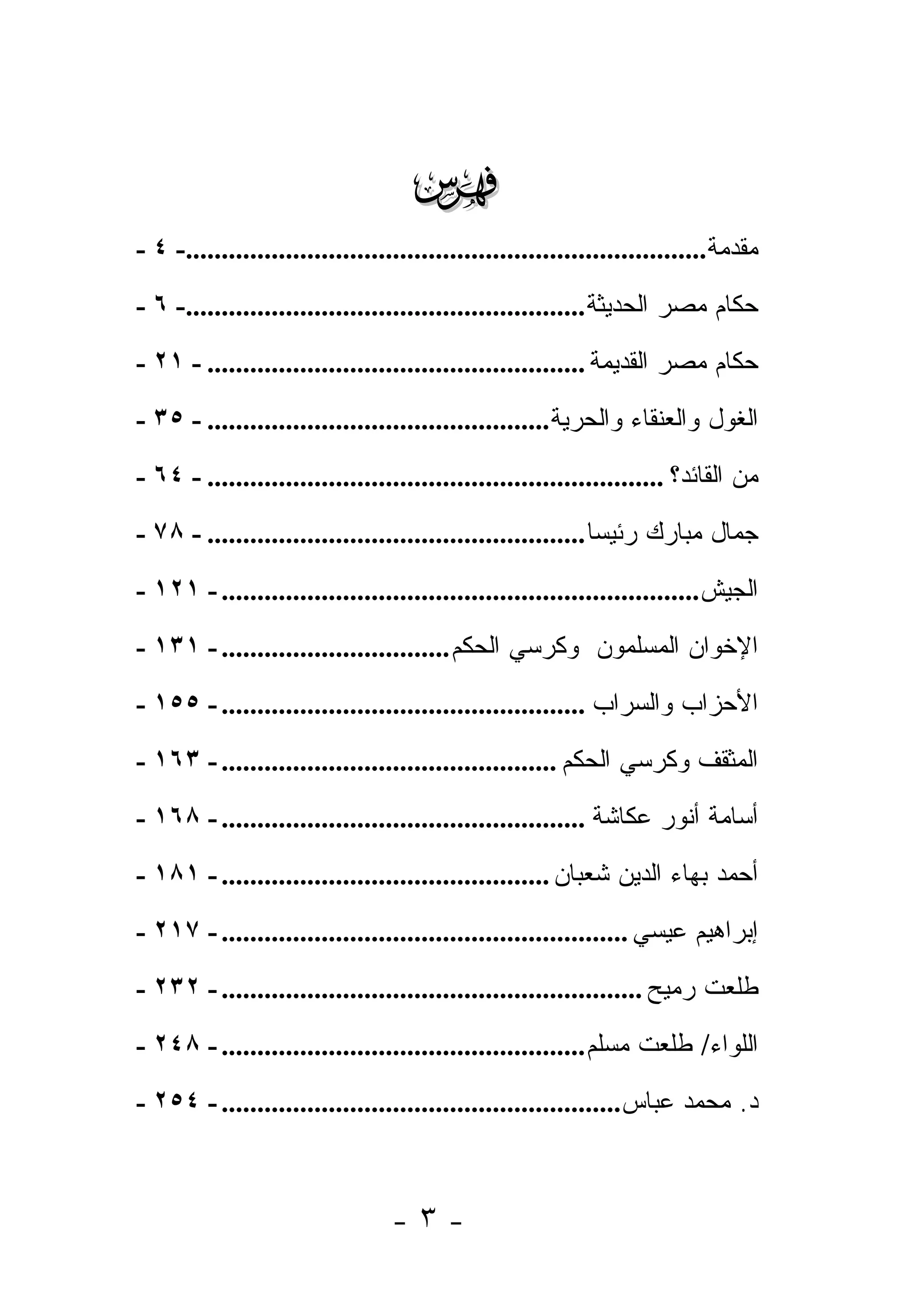 ‫‪‬‬
‫ﻤﻘﺩﻤﺔ.........................................................................- ٤ -‬
‫ﺤﻜﺎﻡ ﻤﺼﺭ ﺍﻟﺤﺩﻴﺜﺔ ........................................................- ٦ -‬
‫ﺤﻜﺎﻡ ﻤﺼﺭ ﺍﻟﻘﺩﻴﻤﺔ ..................................................... - ١٢ -‬
‫ﺍﻟﻐﻭل ﻭﺍﻟﻌﻨﻘﺎﺀ ﻭﺍﻟﺤﺭﻴﺔ ................................................ - ٥٣ -‬
‫ﻤﻥ ﺍﻟﻘﺎﺌﺩ؟ ................................................................ - ٤٦ -‬
                                                                                ‫‪‬‬
‫ﺠﻤﺎل ﻤﺒﺎﺭﻙ ﺭﺌﻴ ‪‬ﺎ ..................................................... - ٨٧ -‬
                                                              ‫ﺴ‬
‫ﺍﻟﺠﻴﺵ ................................................................... - ١٢١ -‬
‫ﺍﻹﺨﻭﺍﻥ ﺍﻟﻤﺴﻠﻤﻭﻥ ﻭﻜﺭﺴﻲ ﺍﻟﺤﻜﻡ ................................ - ١٣١ -‬
‫ﺍﻷﺤﺯﺍﺏ ﻭﺍﻟﺴﺭﺍﺏ ................................................... - ٥٥١ -‬
‫ﺍﻟﻤﺜﻘﻑ ﻭﻜﺭﺴﻲ ﺍﻟﺤﻜﻡ ............................................... - ٣٦١ -‬
‫ﺃﺴﺎﻤﺔ ﺃﻨﻭﺭ ﻋﻜﺎﺸﺔ ................................................... - ٨٦١ -‬
‫ﺃﺤﻤﺩ ﺒﻬﺎﺀ ﺍﻟﺩﻴﻥ ﺸﻌﺒﺎﻥ .............................................. - ١٨١ -‬
‫ﺇﺒﺭﺍﻫﻴﻡ ﻋﻴﺴﻲ ......................................................... - ٧١٢ -‬
‫ﻁﻠﻌﺕ ﺭﻤﻴﺢ ........................................................... - ٢٣٢ -‬
‫ﺍﻟﻠﻭﺍﺀ/ ﻁﻠﻌﺕ ﻤﺴﻠﻡ ................................................... - ٨٤٢ -‬
‫ﺩ. ﻤﺤﻤﺩ ﻋﺒﺎﺱ........................................................ - ٤٥٢ -‬



                                  ‫-٣-‬
 