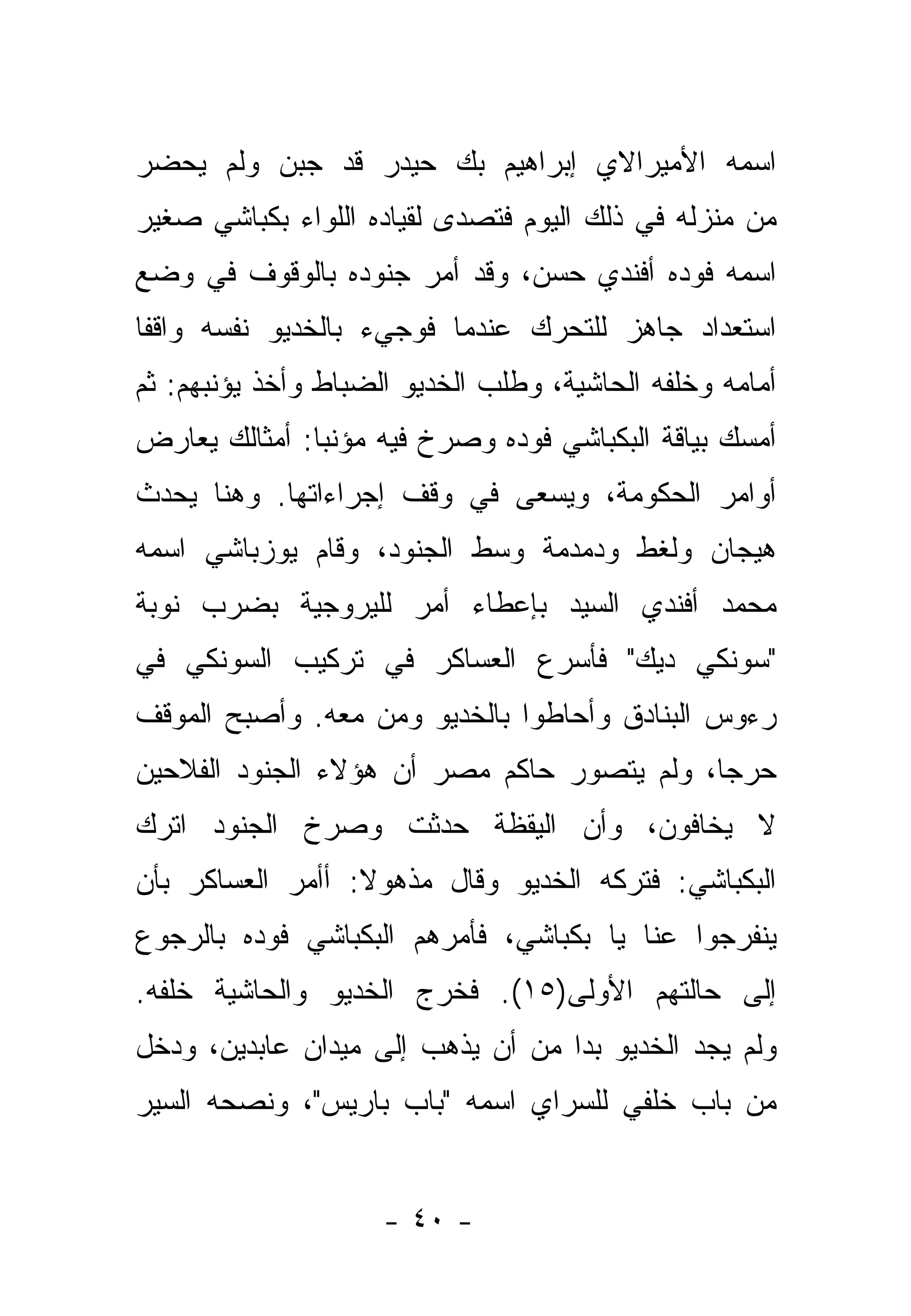 ‫ﺍﺴﻤﻪ ﺍﻷﻤﻴﺭﺍﻻﻱ ﺇﺒﺭﺍﻫﻴﻡ ﺒﻙ ﺤﻴﺩﺭ ﻗﺩ ﺠﺒﻥ ﻭﻟﻡ ﻴﺤﻀﺭ‬
‫ﻤﻥ ﻤﻨﺯﻟﻪ ﻓﻲ ﺫﻟﻙ ﺍﻟﻴﻭﻡ ﻓﺘﺼﺩﻯ ﻟﻘﻴﺎﺩﻩ ﺍﻟﻠﻭﺍﺀ ﺒﻜﺒﺎﺸﻲ ﺼﻐﻴﺭ‬
‫ﺍﺴﻤﻪ ﻓﻭﺩﻩ ﺃﻓﻨﺩﻱ ﺤﺴﻥ، ﻭﻗﺩ ﺃﻤﺭ ﺠﻨﻭﺩﻩ ﺒﺎﻟﻭﻗﻭﻑ ﻓﻲ ﻭﻀﻊ‬
‫ﺍﺴﺘﻌﺩﺍﺩ ﺠﺎﻫﺯ ﻟﻠﺘﺤﺭﻙ ﻋﻨﺩﻤﺎ ﻓﻭﺠﻲﺀ ﺒﺎﻟﺨﺩﻴﻭ ﻨﻔﺴﻪ ﻭﺍﻗﻔﺎ‬
 ‫ﹰ‬
‫ﺃﻤﺎﻤﻪ ﻭﺨﻠﻔﻪ ﺍﻟﺤﺎﺸﻴﺔ، ﻭﻁﻠﺏ ﺍﻟﺨﺩﻴﻭ ﺍﻟﻀﺒﺎﻁ ﻭﺃﺨﺫ ﻴﺅﻨﺒﻬﻡ: ﺜﻡ‬
‫ﺃﻤﺴﻙ ﺒﻴﺎﻗﺔ ﺍﻟﺒﻜﺒﺎﺸﻲ ﻓﻭﺩﻩ ﻭﺼﺭﺥ ﻓﻴﻪ ﻤﺅﻨﺒﺎ: ﺃﻤﺜﺎﻟﻙ ﻴﻌﺎﺭﺽ‬
               ‫‪‬‬
‫ﺃﻭﺍﻤﺭ ﺍﻟﺤﻜﻭﻤﺔ، ﻭﻴﺴﻌﻰ ﻓﻲ ﻭﻗﻑ ﺇﺠﺭﺍﺀﺍﺘﻬﺎ. ﻭﻫﻨﺎ ﻴﺤﺩﺙ‬
‫ﻫﻴﺠﺎﻥ ﻭﻟﻐﻁ ﻭﺩﻤﺩﻤﺔ ﻭﺴﻁ ﺍﻟﺠﻨﻭﺩ، ﻭﻗﺎﻡ ﻴﻭﺯﺒﺎﺸﻲ ﺍﺴﻤﻪ‬
‫ﻤﺤﻤﺩ ﺃﻓﻨﺩﻱ ﺍﻟﺴﻴﺩ ﺒﺈﻋﻁﺎﺀ ﺃﻤﺭ ﻟﻠﻴﺭﻭﺠﻴﺔ ﺒﻀﺭﺏ ﻨﻭﺒﺔ‬
‫"ﺴﻭﻨﻜﻲ ﺩﻴﻙ" ﻓﺄﺴﺭﻉ ﺍﻟﻌﺴﺎﻜﺭ ﻓﻲ ﺘﺭﻜﻴﺏ ﺍﻟﺴﻭﻨﻜﻲ ﻓﻲ‬
‫ﺭﺀﻭﺱ ﺍﻟﺒﻨﺎﺩﻕ ﻭﺃﺤﺎﻁﻭﺍ ﺒﺎﻟﺨﺩﻴﻭ ﻭﻤﻥ ﻤﻌﻪ. ﻭﺃﺼﺒﺢ ﺍﻟﻤﻭﻗﻑ‬
                  ‫‪‬‬
‫ﺤﺭ ‪‬ﺎ، ﻭﻟﻡ ﻴﺘﺼﻭﺭ ﺤﺎﻜﻡ ﻤﺼﺭ ﺃﻥ ﻫﺅﻻﺀ ﺍﻟﺠﻨﻭﺩ ﺍﻟﻔﻼﺤﻴﻥ‬
                                            ‫ﺠ‬
‫ﻻ ﻴﺨﺎﻓﻭﻥ، ﻭﺃﻥ ﺍﻟﻴﻘﻅﺔ ﺤﺩﺜﺕ ﻭﺼﺭﺥ ﺍﻟﺠﻨﻭﺩ ﺍﺘﺭﻙ‬
‫ﺍﻟﺒﻜﺒﺎﺸﻲ: ﻓﺘﺭﻜﻪ ﺍﻟﺨﺩﻴﻭ ﻭﻗﺎل ﻤﺫﻫﻭﻻ: ﺃﺃﻤﺭ ﺍﻟﻌﺴﺎﻜﺭ ﺒﺄﻥ‬
                  ‫ﹰ‬
‫ﻴﻨﻔﺭﺠﻭﺍ ﻋﻨﺎ ﻴﺎ ﺒﻜﺒﺎﺸﻲ، ﻓﺄﻤﺭﻫﻡ ﺍﻟﺒﻜﺒﺎﺸﻲ ﻓﻭﺩﻩ ﺒﺎﻟﺭﺠﻭﻉ‬
‫ﺇﻟﻰ ﺤﺎﻟﺘﻬﻡ ﺍﻷﻭﻟﻰ)٥١(. ﻓﺨﺭﺝ ﺍﻟﺨﺩﻴﻭ ﻭﺍﻟﺤﺎﺸﻴﺔ ﺨﻠﻔﻪ.‬
‫ﻭﻟﻡ ﻴﺠﺩ ﺍﻟﺨﺩﻴﻭ ﺒﺩﺍ ﻤﻥ ﺃﻥ ﻴﺫﻫﺏ ﺇﻟﻰ ﻤﻴﺩﺍﻥ ﻋﺎﺒﺩﻴﻥ، ﻭﺩﺨل‬
                                   ‫‪‬‬
‫ﻤﻥ ﺒﺎﺏ ﺨﻠﻔﻲ ﻟﻠﺴﺭﺍﻱ ﺍﺴﻤﻪ "ﺒﺎﺏ ﺒﺎﺭﻴﺱ"، ﻭﻨﺼﺤﻪ ﺍﻟﺴﻴﺭ‬


                     ‫- ٠٤ -‬
 