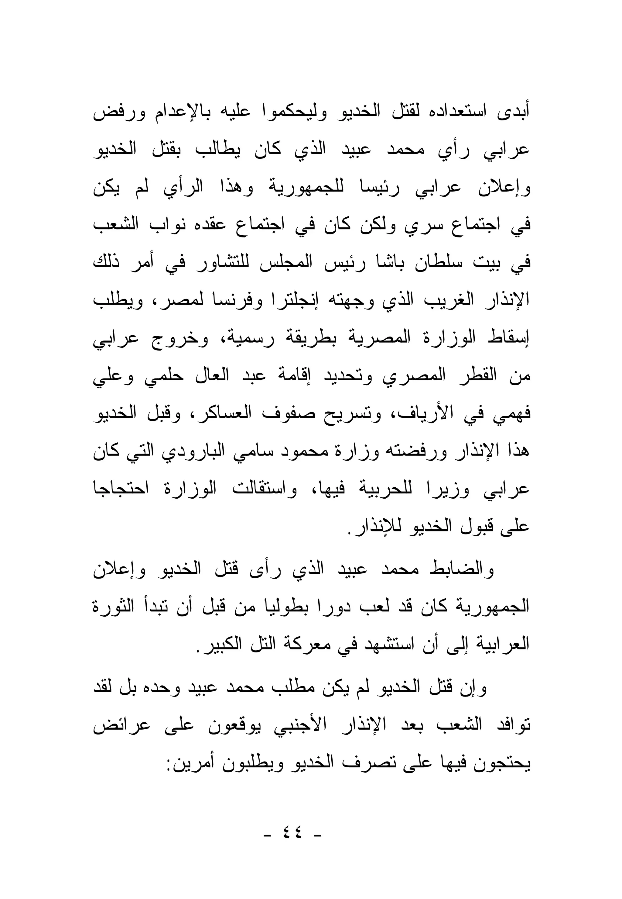 ‫ﺃﺒﺩﻯ ﺍﺴﺘﻌﺩﺍﺩﻩ ﻟﻘﺘل ﺍﻟﺨﺩﻴﻭ ﻭﻟﻴﺤﻜﻤﻭﺍ ﻋﻠﻴﻪ ﺒﺎﻹﻋﺩﺍﻡ ﻭﺭﻓﺽ‬
‫ﻋﺭﺍﺒﻲ ﺭﺃﻱ ﻤﺤﻤﺩ ﻋﺒﻴﺩ ﺍﻟﺫﻱ ﻜﺎﻥ ﻴﻁﺎﻟﺏ ﺒﻘﺘل ﺍﻟﺨﺩﻴﻭ‬
‫ﻭﺇﻋﻼﻥ ﻋﺭﺍﺒﻲ ﺭﺌﻴ ‪‬ﺎ ﻟﻠﺠﻤﻬﻭﺭﻴﺔ ﻭﻫﺫﺍ ﺍﻟﺭﺃﻱ ﻟﻡ ﻴﻜﻥ‬
                             ‫ﺴ‬
‫ﻓﻲ ﺍﺠﺘﻤﺎﻉ ﺴﺭﻱ ﻭﻟﻜﻥ ﻜﺎﻥ ﻓﻲ ﺍﺠﺘﻤﺎﻉ ﻋﻘﺩﻩ ﻨﻭﺍﺏ ﺍﻟﺸﻌﺏ‬
‫ﻓﻲ ﺒﻴﺕ ﺴﻠﻁﺎﻥ ﺒﺎﺸﺎ ﺭﺌﻴﺱ ﺍﻟﻤﺠﻠﺱ ﻟﻠﺘﺸﺎﻭﺭ ﻓﻲ ﺃﻤﺭ ﺫﻟﻙ‬
‫ﺍﻹﻨﺫﺍﺭ ﺍﻟﻐﺭﻴﺏ ﺍﻟﺫﻱ ﻭﺠﻬﺘﻪ ﺇﻨﺠﻠﺘﺭﺍ ﻭﻓﺭﻨﺴﺎ ﻟﻤﺼﺭ، ﻭﻴﻁﻠﺏ‬
‫ﺇﺴﻘﺎﻁ ﺍﻟﻭﺯﺍﺭﺓ ﺍﻟﻤﺼﺭﻴﺔ ﺒﻁﺭﻴﻘﺔ ﺭﺴﻤﻴﺔ، ﻭﺨﺭﻭﺝ ﻋﺭﺍﺒﻲ‬
‫ﻤﻥ ﺍﻟﻘﻁﺭ ﺍﻟﻤﺼﺭﻱ ﻭﺘﺤﺩﻴﺩ ﺇﻗﺎﻤﺔ ﻋﺒﺩ ﺍﻟﻌﺎل ﺤﻠﻤﻲ ﻭﻋﻠﻲ‬
‫ﻓﻬﻤﻲ ﻓﻲ ﺍﻷﺭﻴﺎﻑ، ﻭﺘﺴﺭﻴﺢ ﺼﻔﻭﻑ ﺍﻟﻌﺴﺎﻜﺭ، ﻭﻗﺒل ﺍﻟﺨﺩﻴﻭ‬
‫ﻫﺫﺍ ﺍﻹﻨﺫﺍﺭ ﻭﺭﻓﻀﺘﻪ ﻭﺯﺍﺭﺓ ﻤﺤﻤﻭﺩ ﺴﺎﻤﻲ ﺍﻟﺒﺎﺭﻭﺩﻱ ﺍﻟﺘﻲ ﻜﺎﻥ‬
‫ﻋﺭﺍﺒﻲ ﻭﺯﻴ ‪‬ﺍ ﻟﻠﺤﺭﺒﻴﺔ ﻓﻴﻬﺎ، ﻭﺍﺴﺘﻘﺎﻟﺕ ﺍﻟﻭﺯﺍﺭﺓ ﺍﺤﺘﺠﺎ ‪‬ﺎ‬
 ‫ﺠ‬                                       ‫ﺭ‬
                                ‫ﻋﻠﻰ ﻗﺒﻭل ﺍﻟﺨﺩﻴﻭ ﻟﻺﻨﺫﺍﺭ.‬
‫ﻭﺍﻟﻀﺎﺒﻁ ﻤﺤﻤﺩ ﻋﺒﻴﺩ ﺍﻟﺫﻱ ﺭﺃﻯ ﻗﺘل ﺍﻟﺨﺩﻴﻭ ﻭﺇﻋﻼﻥ‬
‫ﺍﻟﺠﻤﻬﻭﺭﻴﺔ ﻜﺎﻥ ﻗﺩ ﻟﻌﺏ ﺩﻭ ‪‬ﺍ ﺒﻁﻭﻟ ‪‬ﺎ ﻤﻥ ﻗﺒل ﺃﻥ ﺘﺒﺩﺃ ﺍﻟﺜﻭﺭﺓ‬
                       ‫ﻴ‬       ‫ﺭ‬
             ‫ﺍﻟﻌﺭﺍﺒﻴﺔ ﺇﻟﻰ ﺃﻥ ﺍﺴﺘﺸﻬﺩ ﻓﻲ ﻤﻌﺭﻜﺔ ﺍﻟﺘل ﺍﻟﻜﺒﻴﺭ.‬
‫ﻭﺇﻥ ﻗﺘل ﺍﻟﺨﺩﻴﻭ ﻟﻡ ﻴﻜﻥ ﻤﻁﻠﺏ ﻤﺤﻤﺩ ﻋﺒﻴﺩ ﻭﺤﺩﻩ ﺒل ﻟﻘﺩ‬
‫ﺘﻭﺍﻓﺩ ﺍﻟﺸﻌﺏ ﺒﻌﺩ ﺍﻹﻨﺫﺍﺭ ﺍﻷﺠﻨﺒﻲ ﻴﻭﻗﻌﻭﻥ ﻋﻠﻰ ﻋﺭﺍﺌﺽ‬
         ‫ﻴﺤﺘﺠﻭﻥ ﻓﻴﻬﺎ ﻋﻠﻰ ﺘﺼﺭﻑ ﺍﻟﺨﺩﻴﻭ ﻭﻴﻁﻠﺒﻭﻥ ﺃﻤﺭﻴﻥ:‬


                     ‫- ٤٤ -‬
 