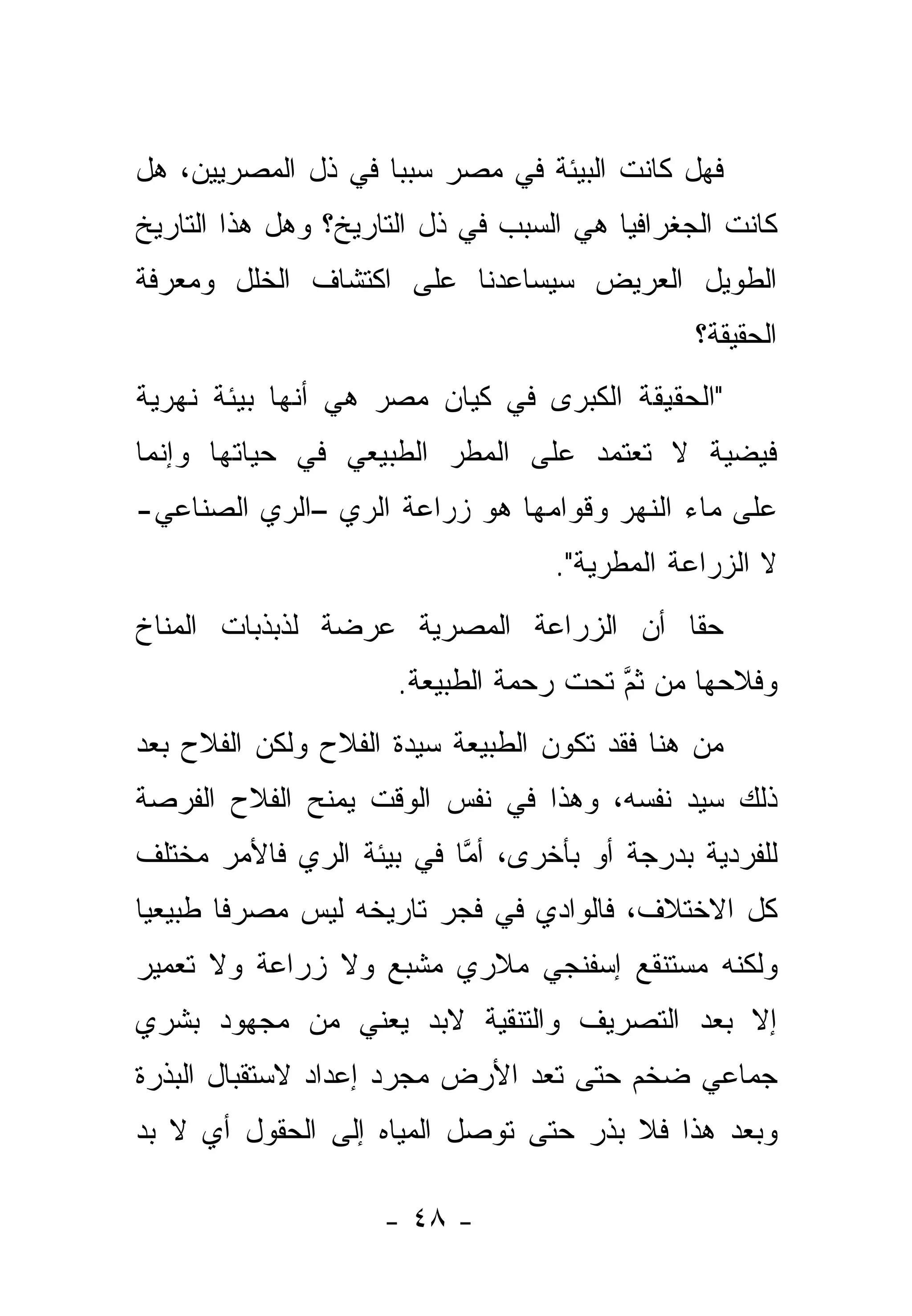 ‫ﻓﻬل ﻜﺎﻨﺕ ﺍﻟﺒﻴﺌﺔ ﻓﻲ ﻤﺼﺭ ﺴﺒ ‪‬ﺎ ﻓﻲ ﺫل ﺍﻟﻤﺼﺭﻴﻴﻥ، ﻫل‬
                    ‫ﺒ‬
‫ﻜﺎﻨﺕ ﺍﻟﺠﻐﺭﺍﻓﻴﺎ ﻫﻲ ﺍﻟﺴﺒﺏ ﻓﻲ ﺫل ﺍﻟﺘﺎﺭﻴﺦ؟ ﻭﻫل ﻫﺫﺍ ﺍﻟﺘﺎﺭﻴﺦ‬
‫ﺍﻟﻁﻭﻴل ﺍﻟﻌﺭﻴﺽ ﺴﻴﺴﺎﻋﺩﻨﺎ ﻋﻠﻰ ﺍﻜﺘﺸﺎﻑ ﺍﻟﺨﻠل ﻭﻤﻌﺭﻓﺔ‬
                                               ‫ﺍﻟﺤﻘﻴﻘﺔ؟‬
‫"ﺍﻟﺤﻘﻴﻘﺔ ﺍﻟﻜﺒﺭﻯ ﻓﻲ ﻜﻴﺎﻥ ﻤﺼﺭ ﻫﻲ ﺃﻨﻬﺎ ﺒﻴﺌﺔ ﻨﻬﺭﻴﺔ‬
‫ﻓﻴﻀﻴﺔ ﻻ ﺘﻌﺘﻤﺩ ﻋﻠﻰ ﺍﻟﻤﻁﺭ ﺍﻟﻁﺒﻴﻌﻲ ﻓﻲ ﺤﻴﺎﺘﻬﺎ ﻭﺇﻨﻤﺎ‬
‫ﻋﻠﻰ ﻤﺎﺀ ﺍﻟﻨﻬﺭ ﻭﻗﻭﺍﻤﻬﺎ ﻫﻭ ﺯﺭﺍﻋﺔ ﺍﻟﺭﻱ –ﺍﻟﺭﻱ ﺍﻟﺼﻨﺎﻋﻲ-‬
                                   ‫ﻻ ﺍﻟﺯﺭﺍﻋﺔ ﺍﻟﻤﻁﺭﻴﺔ".‬
‫ﺤ ﹰﺎ ﺃﻥ ﺍﻟﺯﺭﺍﻋﺔ ﺍﻟﻤﺼﺭﻴﺔ ﻋﺭﻀﺔ ﻟﺫﺒﺫﺒﺎﺕ ﺍﻟﻤﻨﺎﺥ‬
                                        ‫ﻘ‬
                      ‫ﻭﻓﻼﺤﻬﺎ ﻤﻥ ﺜﻡ ﺘﺤﺕ ﺭﺤﻤﺔ ﺍﻟﻁﺒﻴﻌﺔ.‬
                                        ‫ﱠ‬
‫ﻤﻥ ﻫﻨﺎ ﻓﻘﺩ ﺘﻜﻭﻥ ﺍﻟﻁﺒﻴﻌﺔ ﺴﻴﺩﺓ ﺍﻟﻔﻼﺡ ﻭﻟﻜﻥ ﺍﻟﻔﻼﺡ ﺒﻌﺩ‬
‫ﺫﻟﻙ ﺴﻴﺩ ﻨﻔﺴﻪ، ﻭﻫﺫﺍ ﻓﻲ ﻨﻔﺱ ﺍﻟﻭﻗﺕ ﻴﻤﻨﺢ ﺍﻟﻔﻼﺡ ﺍﻟﻔﺭﺼﺔ‬
‫ﻟﻠﻔﺭﺩﻴﺔ ﺒﺩﺭﺠﺔ ﺃﻭ ﺒﺄﺨﺭﻯ، ﺃﻤﺎ ﻓﻲ ﺒﻴﺌﺔ ﺍﻟﺭﻱ ﻓﺎﻷﻤﺭ ﻤﺨﺘﻠﻑ‬
                          ‫ﱠ‬
‫ﻜل ﺍﻻﺨﺘﻼﻑ، ﻓﺎﻟﻭﺍﺩﻱ ﻓﻲ ﻓﺠﺭ ﺘﺎﺭﻴﺨﻪ ﻟﻴﺱ ﻤﺼﺭ ﹰﺎ ﻁﺒﻴﻌ ‪‬ﺎ‬
 ‫ﻴ‬       ‫ﻓ‬
‫ﻭﻟﻜﻨﻪ ﻤﺴﺘﻨﻘﻊ ﺇﺴﻔﻨﺠﻲ ﻤﻼﺭﻱ ﻤﺸﺒﻊ ﻭﻻ ﺯﺭﺍﻋﺔ ﻭﻻ ﺘﻌﻤﻴﺭ‬
‫ﺇﻻ ﺒﻌﺩ ﺍﻟﺘﺼﺭﻴﻑ ﻭﺍﻟﺘﻨﻘﻴﺔ ﻻﺒﺩ ﻴﻌﻨﻲ ﻤﻥ ﻤﺠﻬﻭﺩ ﺒﺸﺭﻱ‬
‫ﺠﻤﺎﻋﻲ ﻀﺨﻡ ﺤﺘﻰ ﺘﻌﺩ ﺍﻷﺭﺽ ﻤﺠﺭﺩ ﺇﻋﺩﺍﺩ ﻻﺴﺘﻘﺒﺎل ﺍﻟﺒﺫﺭﺓ‬
‫ﻭﺒﻌﺩ ﻫﺫﺍ ﻓﻼ ﺒﺫﺭ ﺤﺘﻰ ﺘﻭﺼل ﺍﻟﻤﻴﺎﻩ ﺇﻟﻰ ﺍﻟﺤﻘﻭل ﺃﻱ ﻻ ﺒﺩ‬

                    ‫- ٨٤ -‬
 