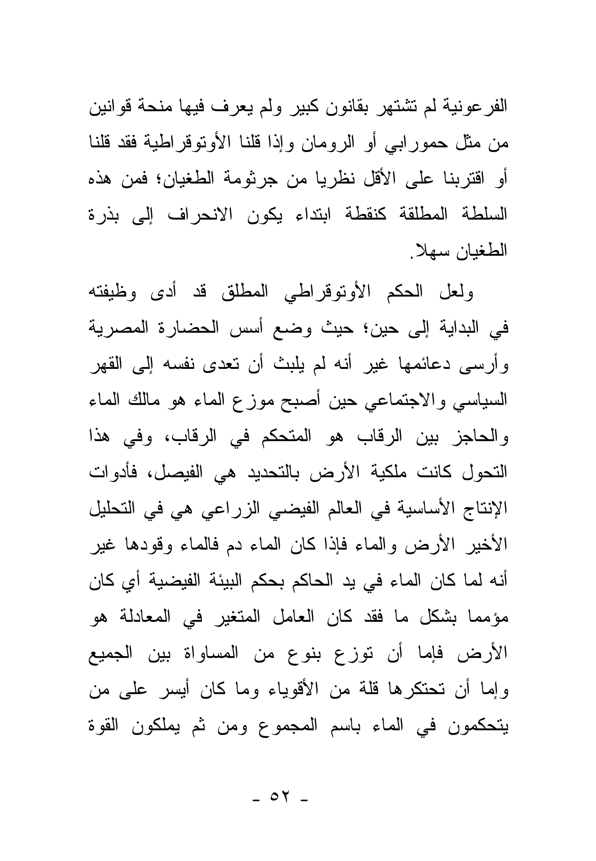 ‫ﺍﻟﻔﺭﻋﻭﻨﻴﺔ ﻟﻡ ﺘﺸﺘﻬﺭ ﺒﻘﺎﻨﻭﻥ ﻜﺒﻴﺭ ﻭﻟﻡ ﻴﻌﺭﻑ ﻓﻴﻬﺎ ﻤﻨﺤﺔ ﻗﻭﺍﻨﻴﻥ‬
‫ﻤﻥ ﻤﺜل ﺤﻤﻭﺭﺍﺒﻲ ﺃﻭ ﺍﻟﺭﻭﻤﺎﻥ ﻭﺇﺫﺍ ﻗﻠﻨﺎ ﺍﻷﻭﺘﻭﻗﺭﺍﻁﻴﺔ ﻓﻘﺩ ﻗﻠﻨﺎ‬
‫ﺃﻭ ﺍﻗﺘﺭﺒﻨﺎ ﻋﻠﻰ ﺍﻷﻗل ﻨﻅﺭ ‪‬ﺎ ﻤﻥ ﺠﺭﺜﻭﻤﺔ ﺍﻟﻁﻐﻴﺎﻥ؛ ﻓﻤﻥ ﻫﺫﻩ‬
                            ‫ﻴ‬
‫ﺍﻟﺴﻠﻁﺔ ﺍﻟﻤﻁﻠﻘﺔ ﻜﻨﻘﻁﺔ ﺍﺒﺘﺩﺍﺀ ﻴﻜﻭﻥ ﺍﻻﻨﺤﺭﺍﻑ ﺇﻟﻰ ﺒﺫﺭﺓ‬
                                           ‫ﺍﻟﻁﻐﻴﺎﻥ ﺴﻬﻼ.‬
                                            ‫ﹰ‬
‫ﻭﻟﻌل ﺍﻟﺤﻜﻡ ﺍﻷﻭﺘﻭﻗﺭﺍﻁﻲ ﺍﻟﻤﻁﻠﻕ ﻗﺩ ﺃﺩﻯ ﻭﻅﻴﻔﺘﻪ‬
‫ﻓﻲ ﺍﻟﺒﺩﺍﻴﺔ ﺇﻟﻰ ﺤﻴﻥ؛ ﺤﻴﺙ ﻭﻀﻊ ﺃﺴﺱ ﺍﻟﺤﻀﺎﺭﺓ ﺍﻟﻤﺼﺭﻴﺔ‬
‫ﻭﺃﺭﺴﻰ ﺩﻋﺎﺌﻤﻬﺎ ﻏﻴﺭ ﺃﻨﻪ ﻟﻡ ﻴﻠﺒﺙ ﺃﻥ ﺘﻌﺩﻯ ﻨﻔﺴﻪ ﺇﻟﻰ ﺍﻟﻘﻬﺭ‬
‫ﺍﻟﺴﻴﺎﺴﻲ ﻭﺍﻻﺠﺘﻤﺎﻋﻲ ﺤﻴﻥ ﺃﺼﺒﺢ ﻤﻭﺯﻉ ﺍﻟﻤﺎﺀ ﻫﻭ ﻤﺎﻟﻙ ﺍﻟﻤﺎﺀ‬
‫ﻭﺍﻟﺤﺎﺠﺯ ﺒﻴﻥ ﺍﻟﺭﻗﺎﺏ ﻫﻭ ﺍﻟﻤﺘﺤﻜﻡ ﻓﻲ ﺍﻟﺭﻗﺎﺏ، ﻭﻓﻲ ﻫﺫﺍ‬
‫ﺍﻟﺘﺤﻭل ﻜﺎﻨﺕ ﻤﻠﻜﻴﺔ ﺍﻷﺭﺽ ﺒﺎﻟﺘﺤﺩﻴﺩ ﻫﻲ ﺍﻟﻔﻴﺼل، ﻓﺄﺩﻭﺍﺕ‬
‫ﺍﻹﻨﺘﺎﺝ ﺍﻷﺴﺎﺴﻴﺔ ﻓﻲ ﺍﻟﻌﺎﻟﻡ ﺍﻟﻔﻴﻀﻲ ﺍﻟﺯﺭﺍﻋﻲ ﻫﻲ ﻓﻲ ﺍﻟﺘﺤﻠﻴل‬
‫ﺍﻷﺨﻴﺭ ﺍﻷﺭﺽ ﻭﺍﻟﻤﺎﺀ ﻓﺈﺫﺍ ﻜﺎﻥ ﺍﻟﻤﺎﺀ ﺩﻡ ﻓﺎﻟﻤﺎﺀ ﻭﻗﻭﺩﻫﺎ ﻏﻴﺭ‬
‫ﺃﻨﻪ ﻟﻤﺎ ﻜﺎﻥ ﺍﻟﻤﺎﺀ ﻓﻲ ﻴﺩ ﺍﻟﺤﺎﻜﻡ ﺒﺤﻜﻡ ﺍﻟﺒﻴﺌﺔ ﺍﻟﻔﻴﻀﻴﺔ ﺃﻱ ﻜﺎﻥ‬
‫ﻤﺅﻤ ‪‬ﺎ ﺒﺸﻜل ﻤﺎ ﻓﻘﺩ ﻜﺎﻥ ﺍﻟﻌﺎﻤل ﺍﻟﻤﺘﻐﻴﺭ ﻓﻲ ﺍﻟﻤﻌﺎﺩﻟﺔ ﻫﻭ‬
                                               ‫ﻤ‬
‫ﺍﻷﺭﺽ ﻓﺈﻤﺎ ﺃﻥ ﺘﻭﺯﻉ ﺒﻨﻭﻉ ﻤﻥ ﺍﻟﻤﺴﺎﻭﺍﺓ ﺒﻴﻥ ﺍﻟﺠﻤﻴﻊ‬
‫ﻭﺇﻤﺎ ﺃﻥ ﺘﺤﺘﻜﺭﻫﺎ ﻗﻠﺔ ﻤﻥ ﺍﻷﻗﻭﻴﺎﺀ ﻭﻤﺎ ﻜﺎﻥ ﺃﻴﺴﺭ ﻋﻠﻰ ﻤﻥ‬
‫ﻴﺘﺤﻜﻤﻭﻥ ﻓﻲ ﺍﻟﻤﺎﺀ ﺒﺎﺴﻡ ﺍﻟﻤﺠﻤﻭﻉ ﻭﻤﻥ ﺜﻡ ﻴﻤﻠﻜﻭﻥ ﺍﻟﻘﻭﺓ‬


                      ‫- ٢٥ -‬
 