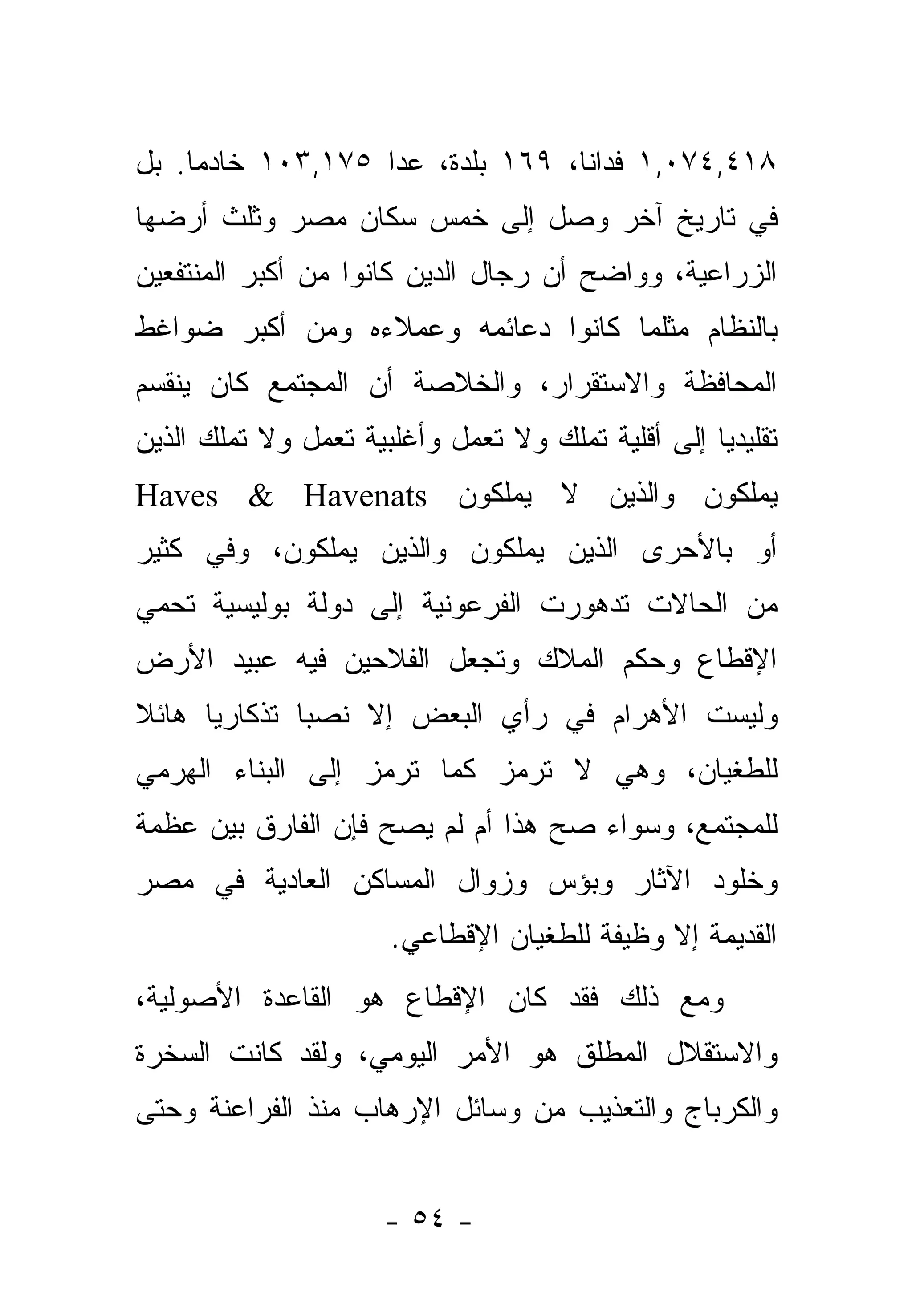 ‫٨١٤,٤٧٠,١ ﻓﺩﺍ ﹰﺎ، ٩٦١ ﺒﻠﺩﺓ، ﻋﺩﺍ ٥٧١,٣٠١ ﺨﺎﺩ ‪‬ﺎ. ﺒل‬
     ‫ﻤ‬                             ‫ﻨ‬
‫ﻓﻲ ﺘﺎﺭﻴﺦ ﺁﺨﺭ ﻭﺼل ﺇﻟﻰ ﺨﻤﺱ ﺴﻜﺎﻥ ﻤﺼﺭ ﻭﺜﻠﺙ ﺃﺭﻀﻬﺎ‬
‫ﺍﻟﺯﺭﺍﻋﻴﺔ، ﻭﻭﺍﻀﺢ ﺃﻥ ﺭﺠﺎل ﺍﻟﺩﻴﻥ ﻜﺎﻨﻭﺍ ﻤﻥ ﺃﻜﺒﺭ ﺍﻟﻤﻨﺘﻔﻌﻴﻥ‬
‫ﺒﺎﻟﻨﻅﺎﻡ ﻤﺜﻠﻤﺎ ﻜﺎﻨﻭﺍ ﺩﻋﺎﺌﻤﻪ ﻭﻋﻤﻼﺀﻩ ﻭﻤﻥ ﺃﻜﺒﺭ ﻀﻭﺍﻏﻁ‬
‫ﺍﻟﻤﺤﺎﻓﻅﺔ ﻭﺍﻻﺴﺘﻘﺭﺍﺭ، ﻭﺍﻟﺨﻼﺼﺔ ﺃﻥ ﺍﻟﻤﺠﺘﻤﻊ ﻜﺎﻥ ﻴﻨﻘﺴﻡ‬
‫ﺘﻘﻠﻴﺩ ‪‬ﺎ ﺇﻟﻰ ﺃﻗﻠﻴﺔ ﺘﻤﻠﻙ ﻭﻻ ﺘﻌﻤل ﻭﺃﻏﻠﺒﻴﺔ ﺘﻌﻤل ﻭﻻ ﺘﻤﻠﻙ ﺍﻟﺫﻴﻥ‬
                                                   ‫ﻴ‬
‫ﻴﻤﻠﻜﻭﻥ ﻭﺍﻟﺫﻴﻥ ﻻ ﻴﻤﻠﻜﻭﻥ ‪Haves & Havenats‬‬
‫ﺃﻭ ﺒﺎﻷﺤﺭﻯ ﺍﻟﺫﻴﻥ ﻴﻤﻠﻜﻭﻥ ﻭﺍﻟﺫﻴﻥ ﻴﻤﻠﻜﻭﻥ، ﻭﻓﻲ ﻜﺜﻴﺭ‬
‫ﻤﻥ ﺍﻟﺤﺎﻻﺕ ﺘﺩﻫﻭﺭﺕ ﺍﻟﻔﺭﻋﻭﻨﻴﺔ ﺇﻟﻰ ﺩﻭﻟﺔ ﺒﻭﻟﻴﺴﻴﺔ ﺘﺤﻤﻲ‬
‫ﺍﻹﻗﻁﺎﻉ ﻭﺤﻜﻡ ﺍﻟﻤﻼﻙ ﻭﺘﺠﻌل ﺍﻟﻔﻼﺤﻴﻥ ﻓﻴﻪ ﻋﺒﻴﺩ ﺍﻷﺭﺽ‬
‫ﻭﻟﻴﺴﺕ ﺍﻷﻫﺭﺍﻡ ﻓﻲ ﺭﺃﻱ ﺍﻟﺒﻌﺽ ﺇﻻ ﻨﺼﺒﺎ ﺘﺫﻜﺎﺭ ‪‬ﺎ ﻫﺎﺌﻼ‬
‫ﹰ‬     ‫ﻴ‬        ‫‪‬‬
‫ﻟﻠﻁﻐﻴﺎﻥ، ﻭﻫﻲ ﻻ ﺘﺭﻤﺯ ﻜﻤﺎ ﺘﺭﻤﺯ ﺇﻟﻰ ﺍﻟﺒﻨﺎﺀ ﺍﻟﻬﺭﻤﻲ‬
‫ﻟﻠﻤﺠﺘﻤﻊ، ﻭﺴﻭﺍﺀ ﺼﺢ ﻫﺫﺍ ﺃﻡ ﻟﻡ ﻴﺼﺢ ﻓﺈﻥ ﺍﻟﻔﺎﺭﻕ ﺒﻴﻥ ﻋﻅﻤﺔ‬
                                     ‫‪‬‬
‫ﻭﺨﻠﻭﺩ ﺍﻵﺜﺎﺭ ﻭﺒﺅﺱ ﻭﺯﻭﺍل ﺍﻟﻤﺴﺎﻜﻥ ﺍﻟﻌﺎﺩﻴﺔ ﻓﻲ ﻤﺼﺭ‬
                       ‫ﺍﻟﻘﺩﻴﻤﺔ ﺇﻻ ﻭﻅﻴﻔﺔ ﻟﻠﻁﻐﻴﺎﻥ ﺍﻹﻗﻁﺎﻋﻲ.‬
‫ﻭﻤﻊ ﺫﻟﻙ ﻓﻘﺩ ﻜﺎﻥ ﺍﻹﻗﻁﺎﻉ ﻫﻭ ﺍﻟﻘﺎﻋﺩﺓ ﺍﻷﺼﻭﻟﻴﺔ،‬
‫ﻭﺍﻻﺴﺘﻘﻼل ﺍﻟﻤﻁﻠﻕ ﻫﻭ ﺍﻷﻤﺭ ﺍﻟﻴﻭﻤﻲ، ﻭﻟﻘﺩ ﻜﺎﻨﺕ ﺍﻟﺴﺨﺭﺓ‬
‫ﻭﺍﻟﻜﺭﺒﺎﺝ ﻭﺍﻟﺘﻌﺫﻴﺏ ﻤﻥ ﻭﺴﺎﺌل ﺍﻹﺭﻫﺎﺏ ﻤﻨﺫ ﺍﻟﻔﺭﺍﻋﻨﺔ ﻭﺤﺘﻰ‬


                      ‫- ٤٥ -‬
 