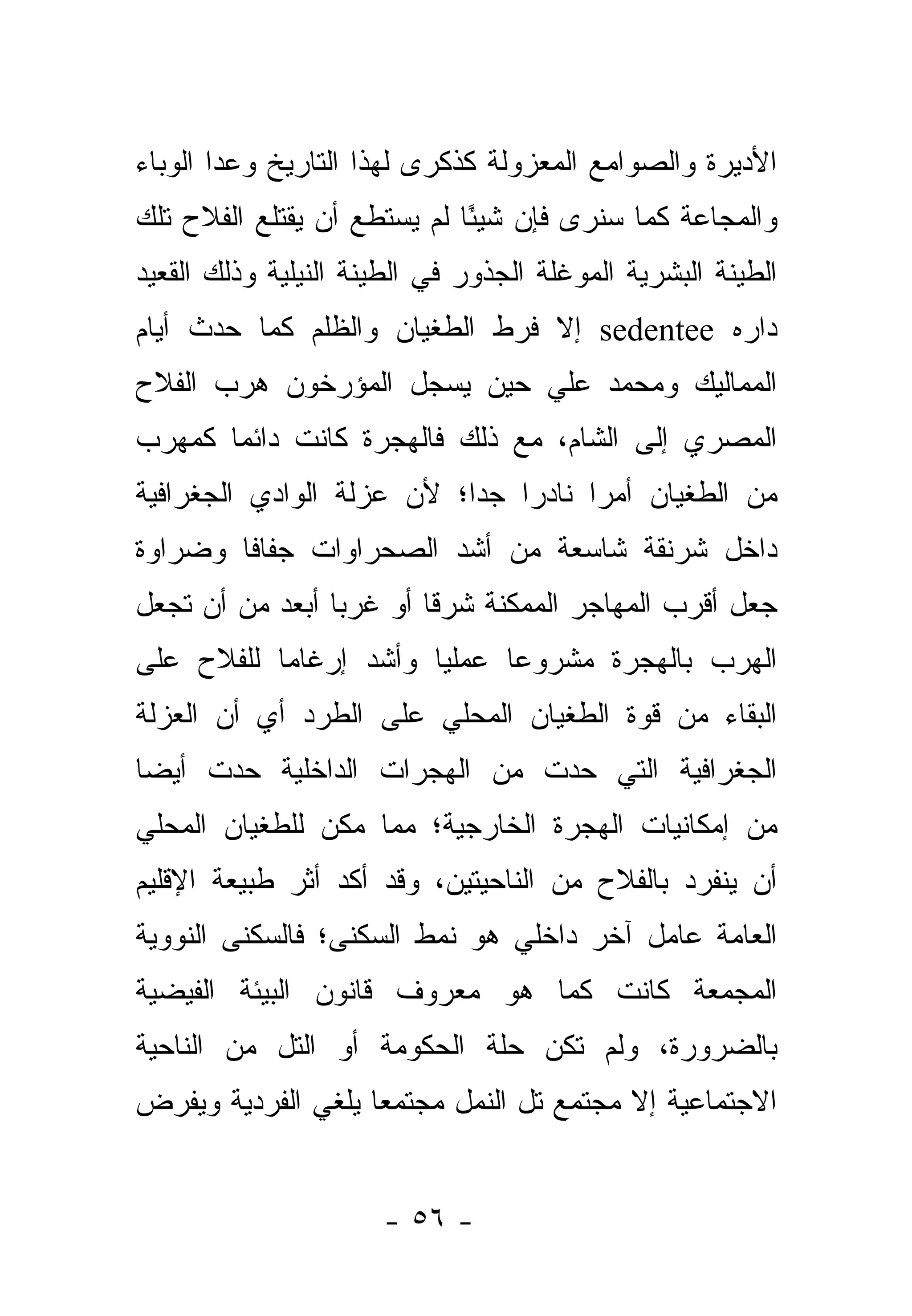 ‫ﺍﻷﺩﻴﺭﺓ ﻭﺍﻟﺼﻭﺍﻤﻊ ﺍﻟﻤﻌﺯﻭﻟﺔ ﻜﺫﻜﺭﻯ ﻟﻬﺫﺍ ﺍﻟﺘﺎﺭﻴﺦ ﻭﻋﺩﺍ ﺍﻟﻭﺒﺎﺀ‬
‫ﻭﺍﻟﻤﺠﺎﻋﺔ ﻜﻤﺎ ﺴﻨﺭﻯ ﻓﺈﻥ ﺸﻴ ًﺎ ﻟﻡ ﻴﺴﺘﻁﻊ ﺃﻥ ﻴﻘﺘﻠﻊ ﺍﻟﻔﻼﺡ ﺘﻠﻙ‬
                             ‫ﺌ‬
‫ﺍﻟﻁﻴﻨﺔ ﺍﻟﺒﺸﺭﻴﺔ ﺍﻟﻤﻭﻏﻠﺔ ﺍﻟﺠﺫﻭﺭ ﻓﻲ ﺍﻟﻁﻴﻨﺔ ﺍﻟﻨﻴﻠﻴﺔ ﻭﺫﻟﻙ ﺍﻟﻘﻌﻴﺩ‬
‫ﺩﺍﺭﻩ ‪ sedentee‬ﺇﻻ ﻓﺭﻁ ﺍﻟﻁﻐﻴﺎﻥ ﻭﺍﻟﻅﻠﻡ ﻜﻤﺎ ﺤﺩﺙ ﺃﻴﺎﻡ‬
‫ﺍﻟﻤﻤﺎﻟﻴﻙ ﻭﻤﺤﻤﺩ ﻋﻠﻲ ﺤﻴﻥ ﻴﺴﺠل ﺍﻟﻤﺅﺭﺨﻭﻥ ﻫﺭﺏ ﺍﻟﻔﻼﺡ‬
‫ﺍﻟﻤﺼﺭﻱ ﺇﻟﻰ ﺍﻟﺸﺎﻡ، ﻤﻊ ﺫﻟﻙ ﻓﺎﻟﻬﺠﺭﺓ ﻜﺎﻨﺕ ﺩﺍﺌ ‪‬ﺎ ﻜﻤﻬﺭﺏ‬
       ‫ﻤ‬
‫ﻤﻥ ﺍﻟﻁﻐﻴﺎﻥ ﺃﻤ ‪‬ﺍ ﻨﺎﺩ ‪‬ﺍ ﺠ ‪‬ﺍ؛ ﻷﻥ ﻋﺯﻟﺔ ﺍﻟﻭﺍﺩﻱ ﺍﻟﺠﻐﺭﺍﻓﻴﺔ‬
                           ‫ﺭ ﺩ‬         ‫ﺭ‬
‫ﺩﺍﺨل ﺸﺭﻨﻘﺔ ﺸﺎﺴﻌﺔ ﻤﻥ ﺃﺸﺩ ﺍﻟﺼﺤﺭﺍﻭﺍﺕ ﺠﻔﺎ ﹰﺎ ﻭﻀﺭﺍﻭﺓ‬
        ‫ﻓ‬
‫ﺠﻌل ﺃﻗﺭﺏ ﺍﻟﻤﻬﺎﺠﺭ ﺍﻟﻤﻤﻜﻨﺔ ﺸﺭ ﹰﺎ ﺃﻭ ﻏﺭ ‪‬ﺎ ﺃﺒﻌﺩ ﻤﻥ ﺃﻥ ﺘﺠﻌل‬
                 ‫ﺒ‬        ‫ﻗ‬
‫ﺍﻟﻬﺭﺏ ﺒﺎﻟﻬﺠﺭﺓ ﻤﺸﺭﻭ ‪‬ﺎ ﻋﻤﻠ ‪‬ﺎ ﻭﺃﺸﺩ ﺇﺭﻏﺎ ‪‬ﺎ ﻟﻠﻔﻼﺡ ﻋﻠﻰ‬
           ‫ﻤ‬            ‫ﻴ‬      ‫ﻋ‬
‫ﺍﻟﺒﻘﺎﺀ ﻤﻥ ﻗﻭﺓ ﺍﻟﻁﻐﻴﺎﻥ ﺍﻟﻤﺤﻠﻲ ﻋﻠﻰ ﺍﻟﻁﺭﺩ ﺃﻱ ﺃﻥ ﺍﻟﻌﺯﻟﺔ‬
‫ﺍﻟﺠﻐﺭﺍﻓﻴﺔ ﺍﻟﺘﻲ ﺤﺩﺕ ﻤﻥ ﺍﻟﻬﺠﺭﺍﺕ ﺍﻟﺩﺍﺨﻠﻴﺔ ﺤﺩﺕ ﺃﻴ ‪‬ﺎ‬
 ‫ﻀ‬
‫ﻤﻥ ﺇﻤﻜﺎﻨﻴﺎﺕ ﺍﻟﻬﺠﺭﺓ ﺍﻟﺨﺎﺭﺠﻴﺔ؛ ﻤﻤﺎ ﻤﻜﻥ ﻟﻠﻁﻐﻴﺎﻥ ﺍﻟﻤﺤﻠﻲ‬
‫ﺃﻥ ﻴﻨﻔﺭﺩ ﺒﺎﻟﻔﻼﺡ ﻤﻥ ﺍﻟﻨﺎﺤﻴﺘﻴﻥ، ﻭﻗﺩ ﺃﻜﺩ ﺃﺜﺭ ﻁﺒﻴﻌﺔ ﺍﻹﻗﻠﻴﻡ‬
‫ﺍﻟﻌﺎﻤﺔ ﻋﺎﻤل ﺁﺨﺭ ﺩﺍﺨﻠﻲ ﻫﻭ ﻨﻤﻁ ﺍﻟﺴﻜﻨﻰ؛ ﻓﺎﻟﺴﻜﻨﻰ ﺍﻟﻨﻭﻭﻴﺔ‬
‫ﺍﻟﻤﺠﻤﻌﺔ ﻜﺎﻨﺕ ﻜﻤﺎ ﻫﻭ ﻤﻌﺭﻭﻑ ﻗﺎﻨﻭﻥ ﺍﻟﺒﻴﺌﺔ ﺍﻟﻔﻴﻀﻴﺔ‬
‫ﺒﺎﻟﻀﺭﻭﺭﺓ، ﻭﻟﻡ ﺘﻜﻥ ﺤﻠﺔ ﺍﻟﺤﻜﻭﻤﺔ ﺃﻭ ﺍﻟﺘل ﻤﻥ ﺍﻟﻨﺎﺤﻴﺔ‬
‫ﺍﻻﺠﺘﻤﺎﻋﻴﺔ ﺇﻻ ﻤﺠﺘﻤﻊ ﺘل ﺍﻟﻨﻤل ﻤﺠﺘﻤ ‪‬ﺎ ﻴﻠﻐﻲ ﺍﻟﻔﺭﺩﻴﺔ ﻭﻴﻔﺭﺽ‬
                    ‫ﻌ‬


                      ‫- ٦٥ -‬
 