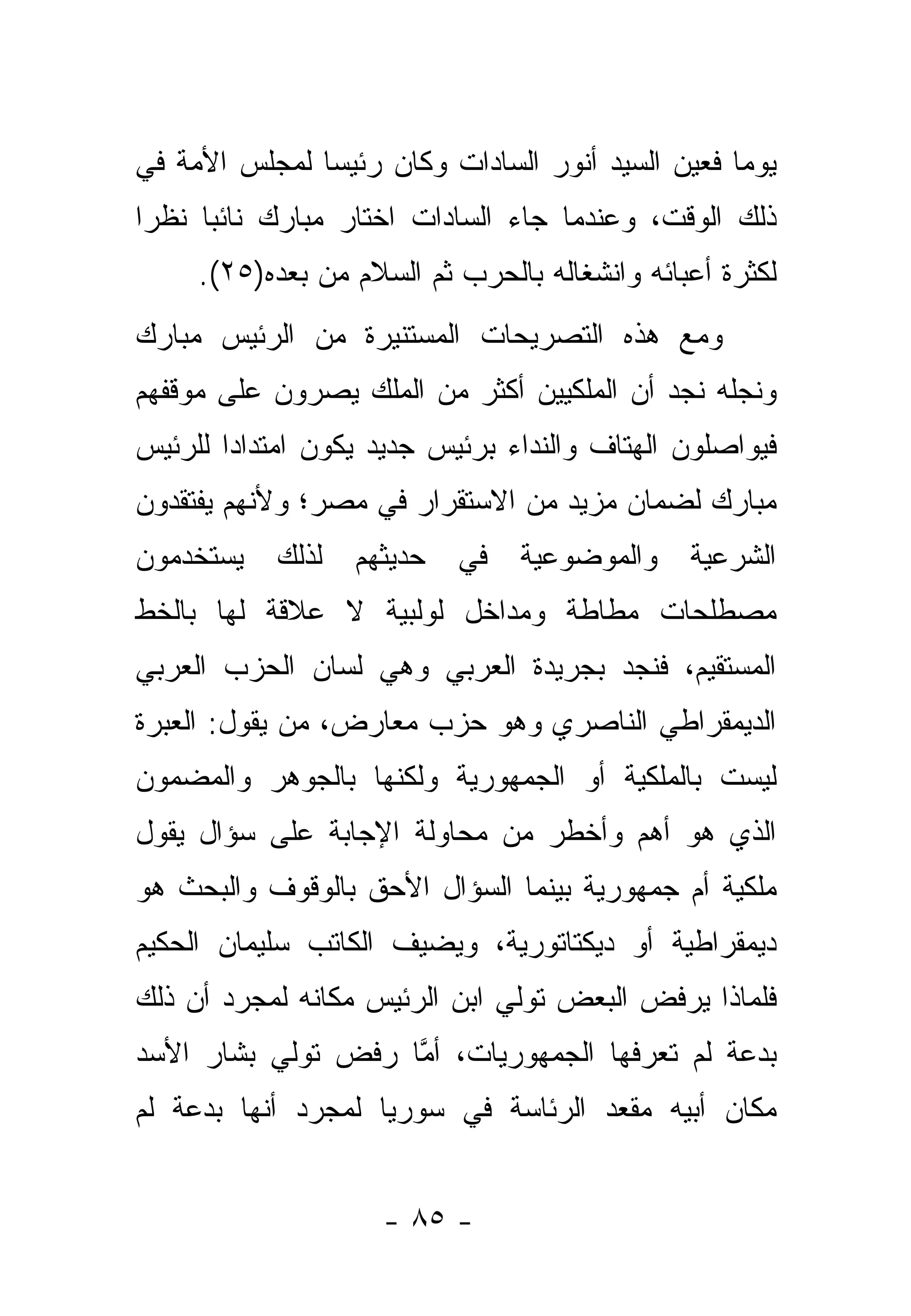 ‫ﻴﻭ ‪‬ﺎ ﻓﻌﻴﻥ ﺍﻟﺴﻴﺩ ﺃﻨﻭﺭ ﺍﻟﺴﺎﺩﺍﺕ ﻭﻜﺎﻥ ﺭﺌﻴ ‪‬ﺎ ﻟﻤﺠﻠﺱ ﺍﻷﻤﺔ ﻓﻲ‬
               ‫ﺴ‬                                   ‫ﻤ‬
‫ﺫﻟﻙ ﺍﻟﻭﻗﺕ، ﻭﻋﻨﺩﻤﺎ ﺠﺎﺀ ﺍﻟﺴﺎﺩﺍﺕ ﺍﺨﺘﺎﺭ ﻤﺒﺎﺭﻙ ﻨﺎﺌ ‪‬ﺎ ﻨﻅ ‪‬ﺍ‬
 ‫ﺭ‬     ‫ﺒ‬
     ‫ﻟﻜﺜﺭﺓ ﺃﻋﺒﺎﺌﻪ ﻭﺍﻨﺸﻐﺎﻟﻪ ﺒﺎﻟﺤﺭﺏ ﺜﻡ ﺍﻟﺴﻼﻡ ﻤﻥ ﺒﻌﺩﻩ)٥٢(.‬
‫ﻭﻤﻊ ﻫﺫﻩ ﺍﻟﺘﺼﺭﻴﺤﺎﺕ ﺍﻟﻤﺴﺘﻨﻴﺭﺓ ﻤﻥ ﺍﻟﺭﺌﻴﺱ ﻤﺒﺎﺭﻙ‬
‫ﻭﻨﺠﻠﻪ ﻨﺠﺩ ﺃﻥ ﺍﻟﻤﻠﻜﻴﻴﻥ ﺃﻜﺜﺭ ﻤﻥ ﺍﻟﻤﻠﻙ ﻴﺼﺭﻭﻥ ﻋﻠﻰ ﻤﻭﻗﻔﻬﻡ‬
‫ﻓﻴﻭﺍﺼﻠﻭﻥ ﺍﻟﻬﺘﺎﻑ ﻭﺍﻟﻨﺩﺍﺀ ﺒﺭﺌﻴﺱ ﺠﺩﻴﺩ ﻴﻜﻭﻥ ﺍﻤﺘﺩﺍ ‪‬ﺍ ﻟﻠﺭﺌﻴﺱ‬
        ‫ﺩ‬
‫ﻤﺒﺎﺭﻙ ﻟﻀﻤﺎﻥ ﻤﺯﻴﺩ ﻤﻥ ﺍﻻﺴﺘﻘﺭﺍﺭ ﻓﻲ ﻤﺼﺭ؛ ﻭﻷﻨﻬﻡ ﻴﻔﺘﻘﺩﻭﻥ‬
‫ﻴﺴﺘﺨﺩﻤﻭﻥ‬    ‫ﻟﺫﻟﻙ‬   ‫ﺤﺩﻴﺜﻬﻡ‬   ‫ﻓﻲ‬   ‫ﻭﺍﻟﻤﻭﻀﻭﻋﻴﺔ‬    ‫ﺍﻟﺸﺭﻋﻴﺔ‬
‫ﻤﺼﻁﻠﺤﺎﺕ ﻤﻁﺎﻁﺔ ﻭﻤﺩﺍﺨل ﻟﻭﻟﺒﻴﺔ ﻻ ﻋﻼﻗﺔ ﻟﻬﺎ ﺒﺎﻟﺨﻁ‬
‫ﺍﻟﻤﺴﺘﻘﻴﻡ، ﻓﻨﺠﺩ ﺒﺠﺭﻴﺩﺓ ﺍﻟﻌﺭﺒﻲ ﻭﻫﻲ ﻟﺴﺎﻥ ﺍﻟﺤﺯﺏ ﺍﻟﻌﺭﺒﻲ‬
‫ﺍﻟﺩﻴﻤﻘﺭﺍﻁﻲ ﺍﻟﻨﺎﺼﺭﻱ ﻭﻫﻭ ﺤﺯﺏ ﻤﻌﺎﺭﺽ، ﻤﻥ ﻴﻘﻭل: ﺍﻟﻌﺒﺭﺓ‬
‫ﻟﻴﺴﺕ ﺒﺎﻟﻤﻠﻜﻴﺔ ﺃﻭ ﺍﻟﺠﻤﻬﻭﺭﻴﺔ ﻭﻟﻜﻨﻬﺎ ﺒﺎﻟﺠﻭﻫﺭ ﻭﺍﻟﻤﻀﻤﻭﻥ‬
‫ﺍﻟﺫﻱ ﻫﻭ ﺃﻫﻡ ﻭﺃﺨﻁﺭ ﻤﻥ ﻤﺤﺎﻭﻟﺔ ﺍﻹﺠﺎﺒﺔ ﻋﻠﻰ ﺴﺅﺍل ﻴﻘﻭل‬
‫ﻤﻠﻜﻴﺔ ﺃﻡ ﺠﻤﻬﻭﺭﻴﺔ ﺒﻴﻨﻤﺎ ﺍﻟﺴﺅﺍل ﺍﻷﺤﻕ ﺒﺎﻟﻭﻗﻭﻑ ﻭﺍﻟﺒﺤﺙ ﻫﻭ‬
‫ﺩﻴﻤﻘﺭﺍﻁﻴﺔ ﺃﻭ ﺩﻴﻜﺘﺎﺘﻭﺭﻴﺔ، ﻭﻴﻀﻴﻑ ﺍﻟﻜﺎﺘﺏ ﺴﻠﻴﻤﺎﻥ ﺍﻟﺤﻜﻴﻡ‬
‫ﻓﻠﻤﺎﺫﺍ ﻴﺭﻓﺽ ﺍﻟﺒﻌﺽ ﺘﻭﻟﻲ ﺍﺒﻥ ﺍﻟﺭﺌﻴﺱ ﻤﻜﺎﻨﻪ ﻟﻤﺠﺭﺩ ﺃﻥ ﺫﻟﻙ‬
‫ﺒﺩﻋﺔ ﻟﻡ ﺘﻌﺭﻓﻬﺎ ﺍﻟﺠﻤﻬﻭﺭﻴﺎﺕ، ﺃﻤﺎ ﺭﻓﺽ ﺘﻭﻟﻲ ﺒﺸﺎﺭ ﺍﻷﺴﺩ‬
                    ‫ﱠ‬
‫ﻤﻜﺎﻥ ﺃﺒﻴﻪ ﻤﻘﻌﺩ ﺍﻟﺭﺌﺎﺴﺔ ﻓﻲ ﺴﻭﺭﻴﺎ ﻟﻤﺠﺭﺩ ﺃﻨﻬﺎ ﺒﺩﻋﺔ ﻟﻡ‬


                     ‫- ٥٨ -‬
 