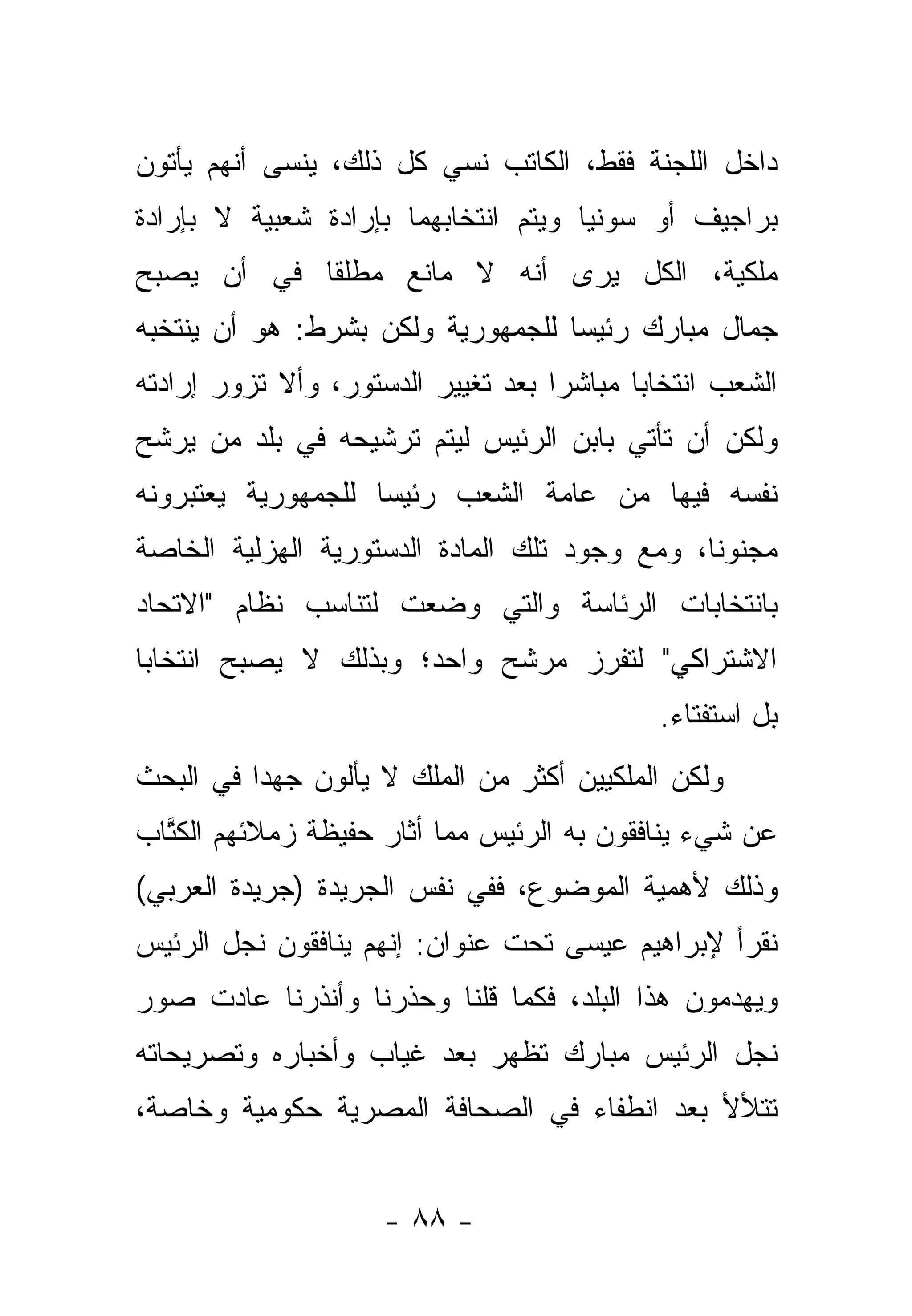 ‫ﺩﺍﺨل ﺍﻟﻠﺠﻨﺔ ﻓﻘﻁ، ﺍﻟﻜﺎﺘﺏ ﻨﺴﻲ ﻜل ﺫﻟﻙ، ﻴﻨﺴﻰ ﺃﻨﻬﻡ ﻴﺄﺘﻭﻥ‬
‫ﺒﺭﺍﺠﻴﻑ ﺃﻭ ﺴﻭﻨﻴﺎ ﻭﻴﺘﻡ ﺍﻨﺘﺨﺎﺒﻬﻤﺎ ﺒﺈﺭﺍﺩﺓ ﺸﻌﺒﻴﺔ ﻻ ﺒﺈﺭﺍﺩﺓ‬
‫ﻤﻠﻜﻴﺔ، ﺍﻟﻜل ﻴﺭﻯ ﺃﻨﻪ ﻻ ﻤﺎﻨﻊ ﻤﻁﻠ ﹰﺎ ﻓﻲ ﺃﻥ ﻴﺼﺒﺢ‬
            ‫ﻘ‬
‫ﺠﻤﺎل ﻤﺒﺎﺭﻙ ﺭﺌﻴ ‪‬ﺎ ﻟﻠﺠﻤﻬﻭﺭﻴﺔ ﻭﻟﻜﻥ ﺒﺸﺭﻁ: ﻫﻭ ﺃﻥ ﻴﻨﺘﺨﺒﻪ‬
                                   ‫ﺴ‬
‫ﺍﻟﺸﻌﺏ ﺍﻨﺘﺨﺎﺒﺎ ﻤﺒﺎﺸ ‪‬ﺍ ﺒﻌﺩ ﺘﻐﻴﻴﺭ ﺍﻟﺩﺴﺘﻭﺭ، ﻭﺃﻻ ﺘﺯﻭﺭ ﺇﺭﺍﺩﺘﻪ‬
                                    ‫ﺭ‬       ‫‪‬‬
‫ﻭﻟﻜﻥ ﺃﻥ ﺘﺄﺘﻲ ﺒﺎﺒﻥ ﺍﻟﺭﺌﻴﺱ ﻟﻴﺘﻡ ﺘﺭﺸﻴﺤﻪ ﻓﻲ ﺒﻠﺩ ﻤﻥ ﻴﺭﺸﺢ‬
‫ﻨﻔﺴﻪ ﻓﻴﻬﺎ ﻤﻥ ﻋﺎﻤﺔ ﺍﻟﺸﻌﺏ ﺭﺌﻴ ‪‬ﺎ ﻟﻠﺠﻤﻬﻭﺭﻴﺔ ﻴﻌﺘﺒﺭﻭﻨﻪ‬
                    ‫ﺴ‬
‫ﻤﺠﻨﻭ ﹰﺎ، ﻭﻤﻊ ﻭﺠﻭﺩ ﺘﻠﻙ ﺍﻟﻤﺎﺩﺓ ﺍﻟﺩﺴﺘﻭﺭﻴﺔ ﺍﻟﻬﺯﻟﻴﺔ ﺍﻟﺨﺎﺼﺔ‬
                                               ‫ﻨ‬
‫ﺒﺎﻨﺘﺨﺎﺒﺎﺕ ﺍﻟﺭﺌﺎﺴﺔ ﻭﺍﻟﺘﻲ ﻭﻀﻌﺕ ﻟﺘﻨﺎﺴﺏ ﻨﻅﺎﻡ "ﺍﻻﺘﺤﺎﺩ‬
‫ﺍﻻﺸﺘﺭﺍﻜﻲ" ﻟﺘﻔﺭﺯ ﻤﺭﺸﺢ ﻭﺍﺤﺩ؛ ﻭﺒﺫﻟﻙ ﻻ ﻴﺼﺒﺢ ﺍﻨﺘﺨﺎﺒﺎ‬
 ‫‪‬‬
                                             ‫ﺒل ﺍﺴﺘﻔﺘﺎﺀ.‬
                                              ‫‪‬‬
‫ﻭﻟﻜﻥ ﺍﻟﻤﻠﻜﻴﻴﻥ ﺃﻜﺜﺭ ﻤﻥ ﺍﻟﻤﻠﻙ ﻻ ﻴﺄﻟﻭﻥ ﺠﻬﺩﺍ ﻓﻲ ﺍﻟﺒﺤﺙ‬
          ‫‪‬‬
‫ﻋﻥ ﺸﻲﺀ ﻴﻨﺎﻓﻘﻭﻥ ﺒﻪ ﺍﻟﺭﺌﻴﺱ ﻤﻤﺎ ﺃﺜﺎﺭ ﺤﻔﻴﻅﺔ ﺯﻤﻼﺌﻬﻡ ﺍﻟﻜﺘﺎﺏ‬
  ‫ﹸﱠ‬
‫ﻭﺫﻟﻙ ﻷﻫﻤﻴﺔ ﺍﻟﻤﻭﻀﻭﻉ، ﻓﻔﻲ ﻨﻔﺱ ﺍﻟﺠﺭﻴﺩﺓ )ﺠﺭﻴﺩﺓ ﺍﻟﻌﺭﺒﻲ(‬
‫ﻨﻘﺭﺃ ﻹﺒﺭﺍﻫﻴﻡ ﻋﻴﺴﻰ ﺘﺤﺕ ﻋﻨﻭﺍﻥ: ﺇﻨﻬﻡ ﻴﻨﺎﻓﻘﻭﻥ ﻨﺠل ﺍﻟﺭﺌﻴﺱ‬
‫ﻭﻴﻬﺩﻤﻭﻥ ﻫﺫﺍ ﺍﻟﺒﻠﺩ، ﻓﻜﻤﺎ ﻗﻠﻨﺎ ﻭﺤﺫﺭﻨﺎ ﻭﺃﻨﺫﺭﻨﺎ ﻋﺎﺩﺕ ﺼﻭﺭ‬
‫ﻨﺠل ﺍﻟﺭﺌﻴﺱ ﻤﺒﺎﺭﻙ ﺘﻅﻬﺭ ﺒﻌﺩ ﻏﻴﺎﺏ ﻭﺃﺨﺒﺎﺭﻩ ﻭﺘﺼﺭﻴﺤﺎﺘﻪ‬
‫ﺘﺘﻸﻷ ﺒﻌﺩ ﺍﻨﻁﻔﺎﺀ ﻓﻲ ﺍﻟﺼﺤﺎﻓﺔ ﺍﻟﻤﺼﺭﻴﺔ ﺤﻜﻭﻤﻴﺔ ﻭﺨﺎﺼﺔ،‬


                     ‫- ٨٨ -‬
 
