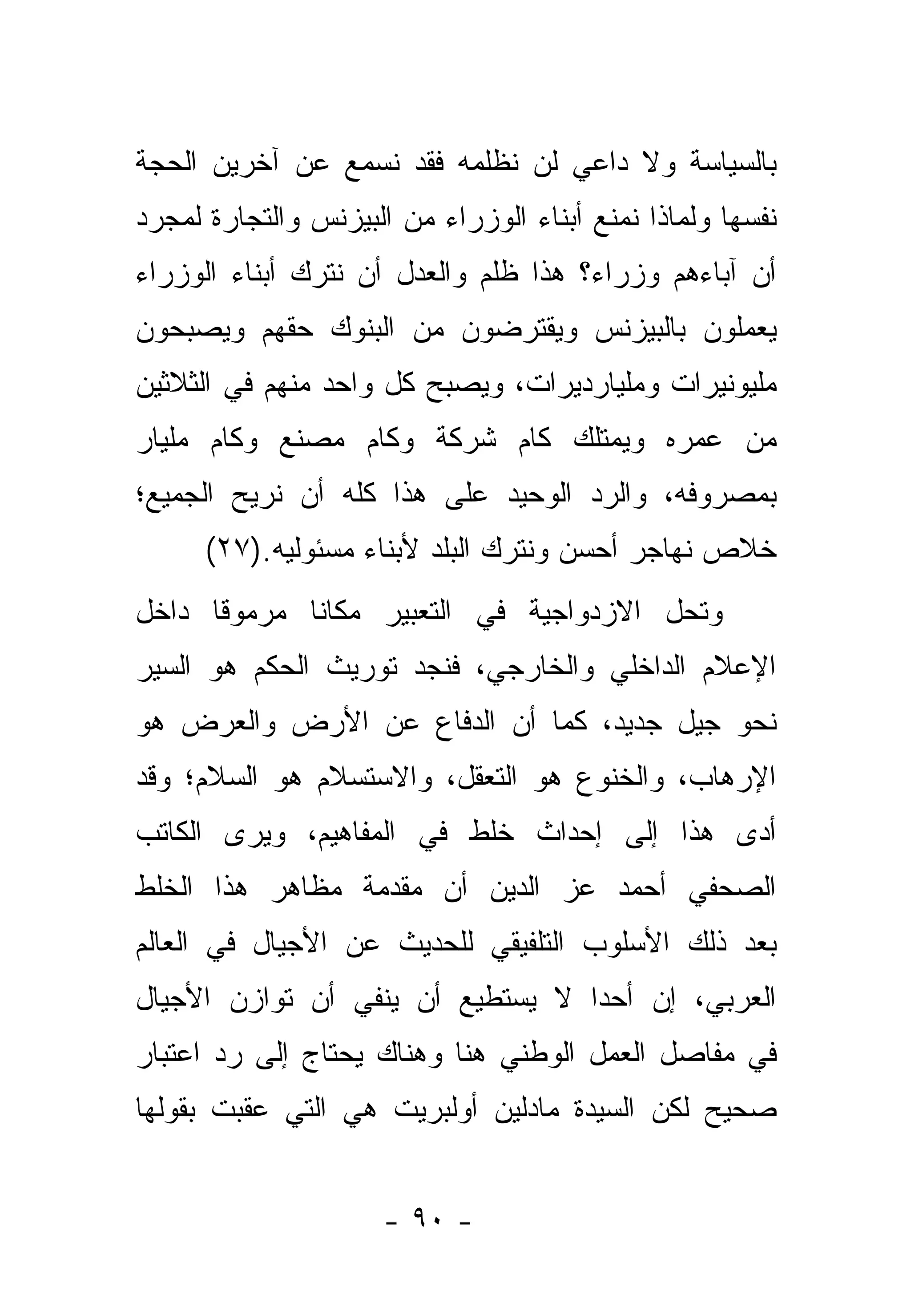 ‫ﺒﺎﻟﺴﻴﺎﺴﺔ ﻭﻻ ﺩﺍﻋﻲ ﻟﻥ ﻨﻅﻠﻤﻪ ﻓﻘﺩ ﻨﺴﻤﻊ ﻋﻥ ﺁﺨﺭﻴﻥ ﺍﻟﺤﺠﺔ‬
‫ﻨﻔﺴﻬﺎ ﻭﻟﻤﺎﺫﺍ ﻨﻤﻨﻊ ﺃﺒﻨﺎﺀ ﺍﻟﻭﺯﺭﺍﺀ ﻤﻥ ﺍﻟﺒﻴﺯﻨﺱ ﻭﺍﻟﺘﺠﺎﺭﺓ ﻟﻤﺠﺭﺩ‬
‫ﺃﻥ ﺁﺒﺎﺀﻫﻡ ﻭﺯﺭﺍﺀ؟ ﻫﺫﺍ ﻅﻠﻡ ﻭﺍﻟﻌﺩل ﺃﻥ ﻨﺘﺭﻙ ﺃﺒﻨﺎﺀ ﺍﻟﻭﺯﺭﺍﺀ‬
‫ﻴﻌﻤﻠﻭﻥ ﺒﺎﻟﺒﻴﺯﻨﺱ ﻭﻴﻘﺘﺭﻀﻭﻥ ﻤﻥ ﺍﻟﺒﻨﻭﻙ ﺤﻘﻬﻡ ﻭﻴﺼﺒﺤﻭﻥ‬
‫ﻤﻠﻴﻭﻨﻴﺭﺍﺕ ﻭﻤﻠﻴﺎﺭﺩﻴﺭﺍﺕ، ﻭﻴﺼﺒﺢ ﻜل ﻭﺍﺤﺩ ﻤﻨﻬﻡ ﻓﻲ ﺍﻟﺜﻼﺜﻴﻥ‬
‫ﻤﻥ ﻋﻤﺭﻩ ﻭﻴﻤﺘﻠﻙ ﻜﺎﻡ ﺸﺭﻜﺔ ﻭﻜﺎﻡ ﻤﺼﻨﻊ ﻭﻜﺎﻡ ﻤﻠﻴﺎﺭ‬
‫ﺒﻤﺼﺭﻭﻓﻪ، ﻭﺍﻟﺭﺩ ﺍﻟﻭﺤﻴﺩ ﻋﻠﻰ ﻫﺫﺍ ﻜﻠﻪ ﺃﻥ ﻨﺭﻴﺢ ﺍﻟﺠﻤﻴﻊ؛‬
      ‫ﺨﻼﺹ ﻨﻬﺎﺠﺭ ﺃﺤﺴﻥ ﻭﻨﺘﺭﻙ ﺍﻟﺒﻠﺩ ﻷﺒﻨﺎﺀ ﻤﺴﺌﻭﻟﻴﻪ.)٧٢(‬
‫ﻭﺘﺤل ﺍﻻﺯﺩﻭﺍﺠﻴﺔ ﻓﻲ ﺍﻟﺘﻌﺒﻴﺭ ﻤﻜﺎ ﹰﺎ ﻤﺭﻤﻭ ﹰﺎ ﺩﺍﺨل‬
      ‫ﻗ‬       ‫ﻨ‬
‫ﺍﻹﻋﻼﻡ ﺍﻟﺩﺍﺨﻠﻲ ﻭﺍﻟﺨﺎﺭﺠﻲ، ﻓﻨﺠﺩ ﺘﻭﺭﻴﺙ ﺍﻟﺤﻜﻡ ﻫﻭ ﺍﻟﺴﻴﺭ‬
‫ﻨﺤﻭ ﺠﻴل ﺠﺩﻴﺩ، ﻜﻤﺎ ﺃﻥ ﺍﻟﺩﻓﺎﻉ ﻋﻥ ﺍﻷﺭﺽ ﻭﺍﻟﻌﺭﺽ ﻫﻭ‬
‫ﺍﻹﺭﻫﺎﺏ، ﻭﺍﻟﺨﻨﻭﻉ ﻫﻭ ﺍﻟﺘﻌﻘل، ﻭﺍﻻﺴﺘﺴﻼﻡ ﻫﻭ ﺍﻟﺴﻼﻡ؛ ﻭﻗﺩ‬
‫ﺃﺩﻯ ﻫﺫﺍ ﺇﻟﻰ ﺇﺤﺩﺍﺙ ﺨﻠﻁ ﻓﻲ ﺍﻟﻤﻔﺎﻫﻴﻡ، ﻭﻴﺭﻯ ﺍﻟﻜﺎﺘﺏ‬
‫ﺍﻟﺼﺤﻔﻲ ﺃﺤﻤﺩ ﻋﺯ ﺍﻟﺩﻴﻥ ﺃﻥ ﻤﻘﺩﻤﺔ ﻤﻅﺎﻫﺭ ﻫﺫﺍ ﺍﻟﺨﻠﻁ‬
‫ﺒﻌﺩ ﺫﻟﻙ ﺍﻷﺴﻠﻭﺏ ﺍﻟﺘﻠﻔﻴﻘﻲ ﻟﻠﺤﺩﻴﺙ ﻋﻥ ﺍﻷﺠﻴﺎل ﻓﻲ ﺍﻟﻌﺎﻟﻡ‬
‫ﺍﻟﻌﺭﺒﻲ، ﺇﻥ ﺃﺤ ‪‬ﺍ ﻻ ﻴﺴﺘﻁﻴﻊ ﺃﻥ ﻴﻨﻔﻲ ﺃﻥ ﺘﻭﺍﺯﻥ ﺍﻷﺠﻴﺎل‬
                                  ‫ﺩ‬
‫ﻓﻲ ﻤﻔﺎﺼل ﺍﻟﻌﻤل ﺍﻟﻭﻁﻨﻲ ﻫﻨﺎ ﻭﻫﻨﺎﻙ ﻴﺤﺘﺎﺝ ﺇﻟﻰ ﺭﺩ ﺍﻋﺘﺒﺎﺭ‬
‫ﺼﺤﻴﺢ ﻟﻜﻥ ﺍﻟﺴﻴﺩﺓ ﻤﺎﺩﻟﻴﻥ ﺃﻭﻟﺒﺭﻴﺕ ﻫﻲ ﺍﻟﺘﻲ ﻋﻘﺒﺕ ﺒﻘﻭﻟﻬﺎ‬


                      ‫- ٠٩ -‬
 