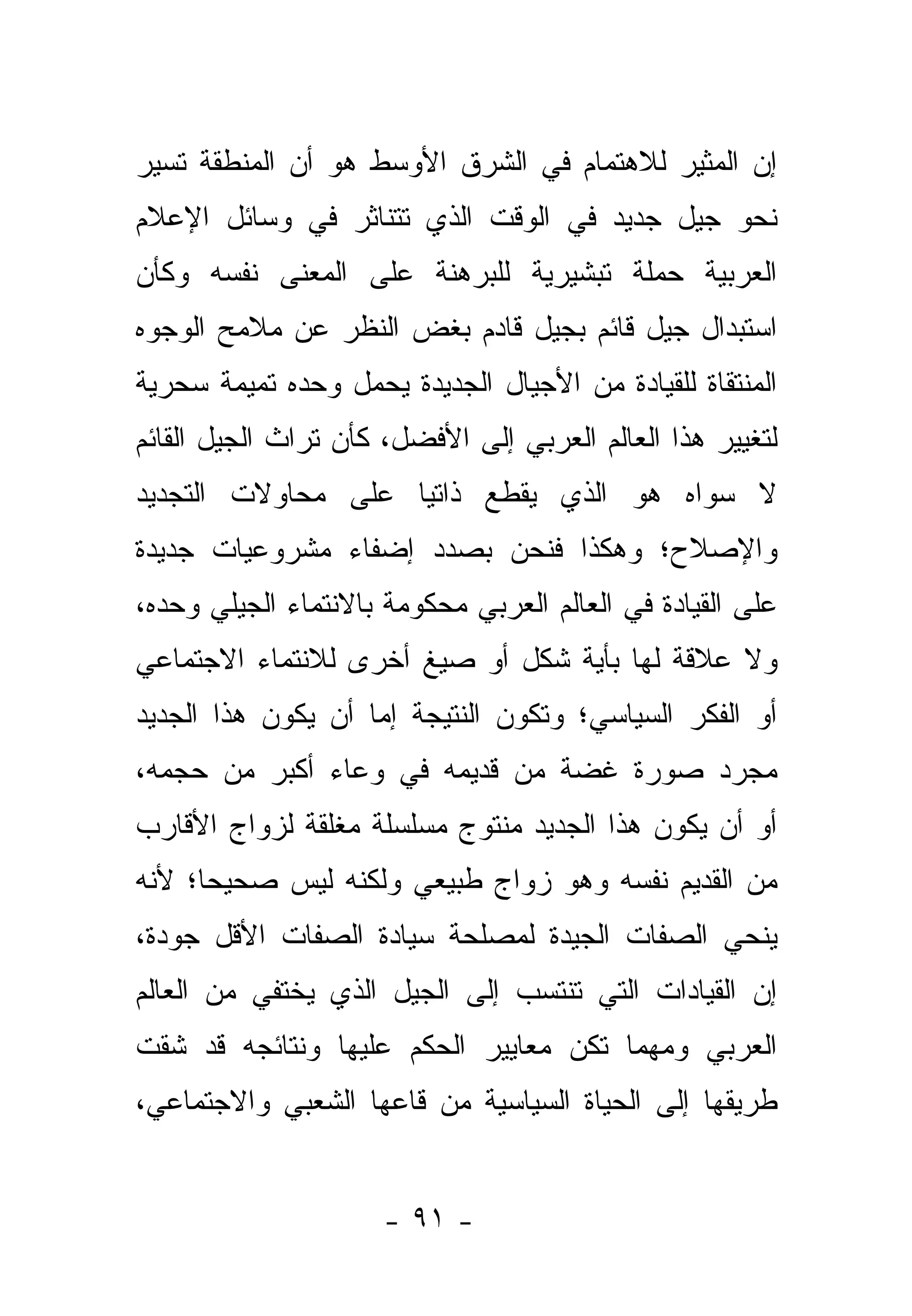 ‫ﺇﻥ ﺍﻟﻤﺜﻴﺭ ﻟﻼﻫﺘﻤﺎﻡ ﻓﻲ ﺍﻟﺸﺭﻕ ﺍﻷﻭﺴﻁ ﻫﻭ ﺃﻥ ﺍﻟﻤﻨﻁﻘﺔ ﺘﺴﻴﺭ‬
‫ﻨﺤﻭ ﺠﻴل ﺠﺩﻴﺩ ﻓﻲ ﺍﻟﻭﻗﺕ ﺍﻟﺫﻱ ﺘﺘﻨﺎﺜﺭ ﻓﻲ ﻭﺴﺎﺌل ﺍﻹﻋﻼﻡ‬
‫ﺍﻟﻌﺭﺒﻴﺔ ﺤﻤﻠﺔ ﺘﺒﺸﻴﺭﻴﺔ ﻟﻠﺒﺭﻫﻨﺔ ﻋﻠﻰ ﺍﻟﻤﻌﻨﻰ ﻨﻔﺴﻪ ﻭﻜﺄﻥ‬
‫ﺍﺴﺘﺒﺩﺍل ﺠﻴل ﻗﺎﺌﻡ ﺒﺠﻴل ﻗﺎﺩﻡ ﺒﻐﺽ ﺍﻟﻨﻅﺭ ﻋﻥ ﻤﻼﻤﺢ ﺍﻟﻭﺠﻭﻩ‬
‫ﺍﻟﻤﻨﺘﻘﺎﺓ ﻟﻠﻘﻴﺎﺩﺓ ﻤﻥ ﺍﻷﺠﻴﺎل ﺍﻟﺠﺩﻴﺩﺓ ﻴﺤﻤل ﻭﺤﺩﻩ ﺘﻤﻴﻤﺔ ﺴﺤﺭﻴﺔ‬
‫ﻟﺘﻐﻴﻴﺭ ﻫﺫﺍ ﺍﻟﻌﺎﻟﻡ ﺍﻟﻌﺭﺒﻲ ﺇﻟﻰ ﺍﻷﻓﻀل، ﻜﺄﻥ ﺘﺭﺍﺙ ﺍﻟﺠﻴل ﺍﻟﻘﺎﺌﻡ‬
‫ﻻ ﺴﻭﺍﻩ ﻫﻭ ﺍﻟﺫﻱ ﻴﻘﻁﻊ ﺫﺍﺘ ‪‬ﺎ ﻋﻠﻰ ﻤﺤﺎﻭﻻﺕ ﺍﻟﺘﺠﺩﻴﺩ‬
                    ‫ﻴ‬
‫ﻭﺍﻹﺼﻼﺡ؛ ﻭﻫﻜﺫﺍ ﻓﻨﺤﻥ ﺒﺼﺩﺩ ﺇﻀﻔﺎﺀ ﻤﺸﺭﻭﻋﻴﺎﺕ ﺠﺩﻴﺩﺓ‬
‫ﻋﻠﻰ ﺍﻟﻘﻴﺎﺩﺓ ﻓﻲ ﺍﻟﻌﺎﻟﻡ ﺍﻟﻌﺭﺒﻲ ﻤﺤﻜﻭﻤﺔ ﺒﺎﻻﻨﺘﻤﺎﺀ ﺍﻟﺠﻴﻠﻲ ﻭﺤﺩﻩ،‬
‫ﻭﻻ ﻋﻼﻗﺔ ﻟﻬﺎ ﺒﺄﻴﺔ ﺸﻜل ﺃﻭ ﺼﻴﻎ ﺃﺨﺭﻯ ﻟﻼﻨﺘﻤﺎﺀ ﺍﻻﺠﺘﻤﺎﻋﻲ‬
‫ﺃﻭ ﺍﻟﻔﻜﺭ ﺍﻟﺴﻴﺎﺴﻲ؛ ﻭﺘﻜﻭﻥ ﺍﻟﻨﺘﻴﺠﺔ ﺇﻤﺎ ﺃﻥ ﻴﻜﻭﻥ ﻫﺫﺍ ﺍﻟﺠﺩﻴﺩ‬
‫ﻤﺠﺭﺩ ﺼﻭﺭﺓ ﻏﻀﺔ ﻤﻥ ﻗﺩﻴﻤﻪ ﻓﻲ ﻭﻋﺎﺀ ﺃﻜﺒﺭ ﻤﻥ ﺤﺠﻤﻪ،‬
‫ﺃﻭ ﺃﻥ ﻴﻜﻭﻥ ﻫﺫﺍ ﺍﻟﺠﺩﻴﺩ ﻤﻨﺘﻭﺝ ﻤﺴﻠﺴﻠﺔ ﻤﻐﻠﻘﺔ ﻟﺯﻭﺍﺝ ﺍﻷﻗﺎﺭﺏ‬
‫ﻤﻥ ﺍﻟﻘﺩﻴﻡ ﻨﻔﺴﻪ ﻭﻫﻭ ﺯﻭﺍﺝ ﻁﺒﻴﻌﻲ ﻭﻟﻜﻨﻪ ﻟﻴﺱ ﺼﺤﻴ ‪‬ﺎ؛ ﻷﻨﻪ‬
      ‫ﺤ‬
‫ﻴﻨﺤﻲ ﺍﻟﺼﻔﺎﺕ ﺍﻟﺠﻴﺩﺓ ﻟﻤﺼﻠﺤﺔ ﺴﻴﺎﺩﺓ ﺍﻟﺼﻔﺎﺕ ﺍﻷﻗل ﺠﻭﺩﺓ،‬
‫ﺇﻥ ﺍﻟﻘﻴﺎﺩﺍﺕ ﺍﻟﺘﻲ ﺘﻨﺘﺴﺏ ﺇﻟﻰ ﺍﻟﺠﻴل ﺍﻟﺫﻱ ﻴﺨﺘﻔﻲ ﻤﻥ ﺍﻟﻌﺎﻟﻡ‬
‫ﺍﻟﻌﺭﺒﻲ ﻭﻤﻬﻤﺎ ﺘﻜﻥ ﻤﻌﺎﻴﻴﺭ ﺍﻟﺤﻜﻡ ﻋﻠﻴﻬﺎ ﻭﻨﺘﺎﺌﺠﻪ ﻗﺩ ﺸﻘﺕ‬
‫ﻁﺭﻴﻘﻬﺎ ﺇﻟﻰ ﺍﻟﺤﻴﺎﺓ ﺍﻟﺴﻴﺎﺴﻴﺔ ﻤﻥ ﻗﺎﻋﻬﺎ ﺍﻟﺸﻌﺒﻲ ﻭﺍﻻﺠﺘﻤﺎﻋﻲ،‬


                      ‫- ١٩ -‬
 