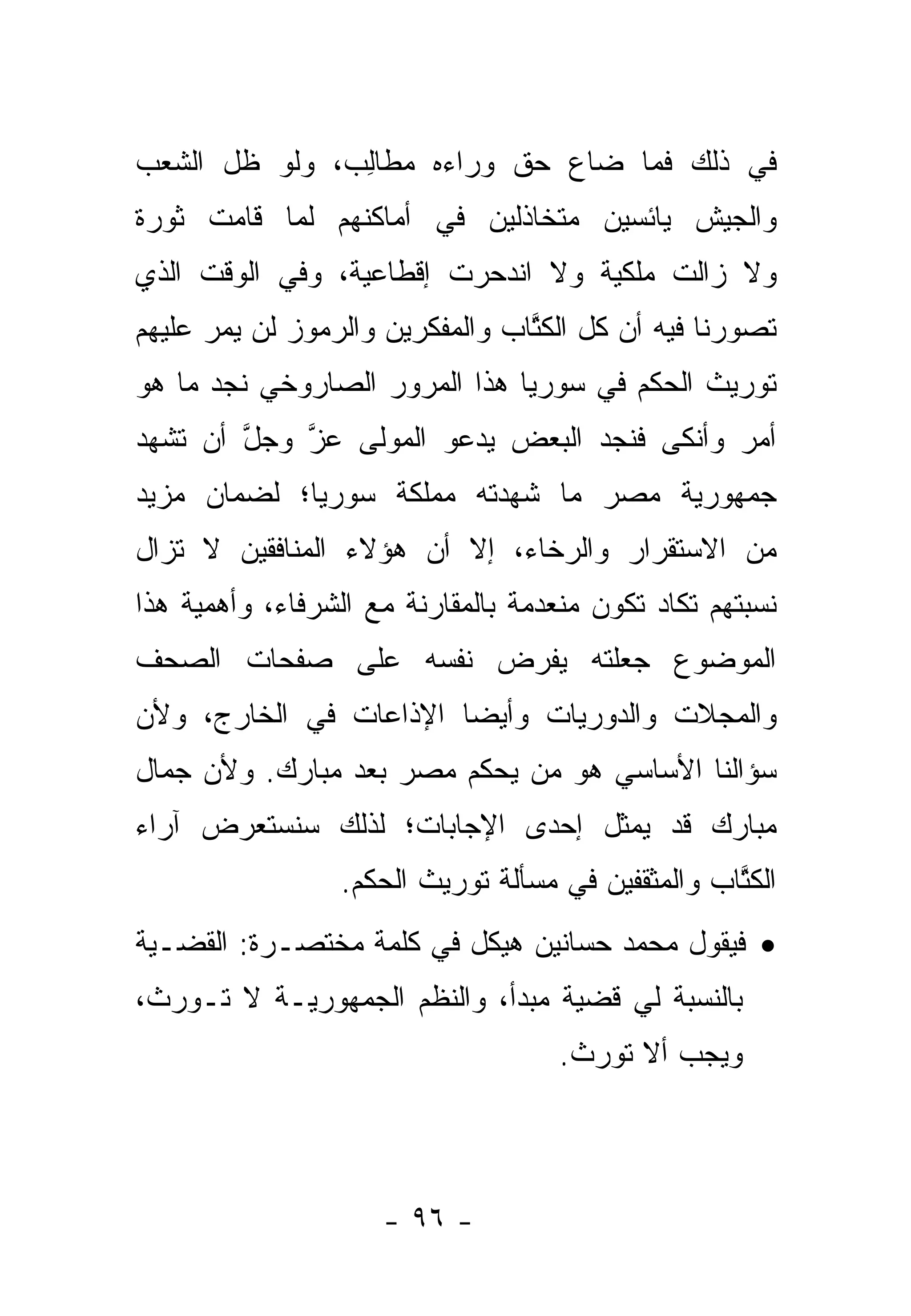 ‫ﻓﻲ ﺫﻟﻙ ﻓﻤﺎ ﻀﺎﻉ ﺤﻕ ﻭﺭﺍﺀﻩ ﻤﻁﺎﻟﺏ، ﻭﻟﻭ ﻅل ﺍﻟﺸﻌﺏ‬
               ‫‪ ‬ﹶِ‬
‫ﻭﺍﻟﺠﻴﺵ ﻴﺎﺌﺴﻴﻥ ﻤﺘﺨﺎﺫﻟﻴﻥ ﻓﻲ ﺃﻤﺎﻜﻨﻬﻡ ﻟﻤﺎ ﻗﺎﻤﺕ ﺜﻭﺭﺓ‬
‫ﻭﻻ ﺯﺍﻟﺕ ﻤﻠﻜﻴﺔ ﻭﻻ ﺍﻨﺩﺤﺭﺕ ﺇﻗﻁﺎﻋﻴﺔ، ﻭﻓﻲ ﺍﻟﻭﻗﺕ ﺍﻟﺫﻱ‬
‫ﺘﺼﻭﺭﻨﺎ ﻓﻴﻪ ﺃﻥ ﻜل ﺍﻟﻜﺘﺎﺏ ﻭﺍﻟﻤﻔﻜﺭﻴﻥ ﻭﺍﻟﺭﻤﻭﺯ ﻟﻥ ﻴﻤﺭ ﻋﻠﻴﻬﻡ‬
                                 ‫ﹸﱠ‬
‫ﺘﻭﺭﻴﺙ ﺍﻟﺤﻜﻡ ﻓﻲ ﺴﻭﺭﻴﺎ ﻫﺫﺍ ﺍﻟﻤﺭﻭﺭ ﺍﻟﺼﺎﺭﻭﺨﻲ ﻨﺠﺩ ﻤﺎ ﻫﻭ‬
‫ﺃﻤﺭ ﻭﺃﻨﻜﻰ ﻓﻨﺠﺩ ﺍﻟﺒﻌﺽ ﻴﺩﻋﻭ ﺍﻟﻤﻭﻟﻰ ﻋﺯ ﻭﺠل ﺃﻥ ﺘﺸﻬﺩ‬
        ‫ﱠ‬   ‫ﱠ‬
‫ﺠﻤﻬﻭﺭﻴﺔ ﻤﺼﺭ ﻤﺎ ﺸﻬﺩﺘﻪ ﻤﻤﻠﻜﺔ ﺴﻭﺭﻴﺎ؛ ﻟﻀﻤﺎﻥ ﻤﺯﻴﺩ‬
‫ﻤﻥ ﺍﻻﺴﺘﻘﺭﺍﺭ ﻭﺍﻟﺭﺨﺎﺀ، ﺇﻻ ﺃﻥ ﻫﺅﻻﺀ ﺍﻟﻤﻨﺎﻓﻘﻴﻥ ﻻ ﺘﺯﺍل‬
‫ﻨﺴﺒﺘﻬﻡ ﺘﻜﺎﺩ ﺘﻜﻭﻥ ﻤﻨﻌﺩﻤﺔ ﺒﺎﻟﻤﻘﺎﺭﻨﺔ ﻤﻊ ﺍﻟﺸﺭﻓﺎﺀ، ﻭﺃﻫﻤﻴﺔ ﻫﺫﺍ‬
‫ﺍﻟﻤﻭﻀﻭﻉ ﺠﻌﻠﺘﻪ ﻴﻔﺭﺽ ﻨﻔﺴﻪ ﻋﻠﻰ ﺼﻔﺤﺎﺕ ﺍﻟﺼﺤﻑ‬
‫ﻭﺍﻟﻤﺠﻼﺕ ﻭﺍﻟﺩﻭﺭﻴﺎﺕ ﻭﺃﻴ ‪‬ﺎ ﺍﻹﺫﺍﻋﺎﺕ ﻓﻲ ﺍﻟﺨﺎﺭﺝ، ﻭﻷﻥ‬
                        ‫ﻀ‬
‫ﺴﺅﺍﻟﻨﺎ ﺍﻷﺴﺎﺴﻲ ﻫﻭ ﻤﻥ ﻴﺤﻜﻡ ﻤﺼﺭ ﺒﻌﺩ ﻤﺒﺎﺭﻙ. ﻭﻷﻥ ﺠﻤﺎل‬
‫ﻤﺒﺎﺭﻙ ﻗﺩ ﻴﻤﺜل ﺇﺤﺩﻯ ﺍﻹﺠﺎﺒﺎﺕ؛ ﻟﺫﻟﻙ ﺴﻨﺴﺘﻌﺭﺽ ﺁﺭﺍﺀ‬
                 ‫ﺍﻟﻜﺘﺎﺏ ﻭﺍﻟﻤﺜﻘﻔﻴﻥ ﻓﻲ ﻤﺴﺄﻟﺔ ﺘﻭﺭﻴﺙ ﺍﻟﺤﻜﻡ.‬
                                                   ‫ﹸﱠ‬
‫• ﻓﻴﻘﻭل ﻤﺤﻤﺩ ﺤﺴﺎﻨﻴﻥ ﻫﻴﻜل ﻓﻲ ﻜﻠﻤﺔ ﻤﺨﺘﺼـﺭﺓ: ﺍﻟﻘﻀـﻴﺔ‬
‫ﺒﺎﻟﻨﺴﺒﺔ ﻟﻲ ﻗﻀﻴﺔ ﻤﺒﺩﺃ، ﻭﺍﻟﻨﻅﻡ ﺍﻟﺠﻤﻬﻭﺭﻴـﺔ ﻻ ﺘـﻭﺭﺙ،‬
                                     ‫ﻭﻴﺠﺏ ﺃﻻ ﺘﻭﺭﺙ.‬



                     ‫- ٦٩ -‬
 