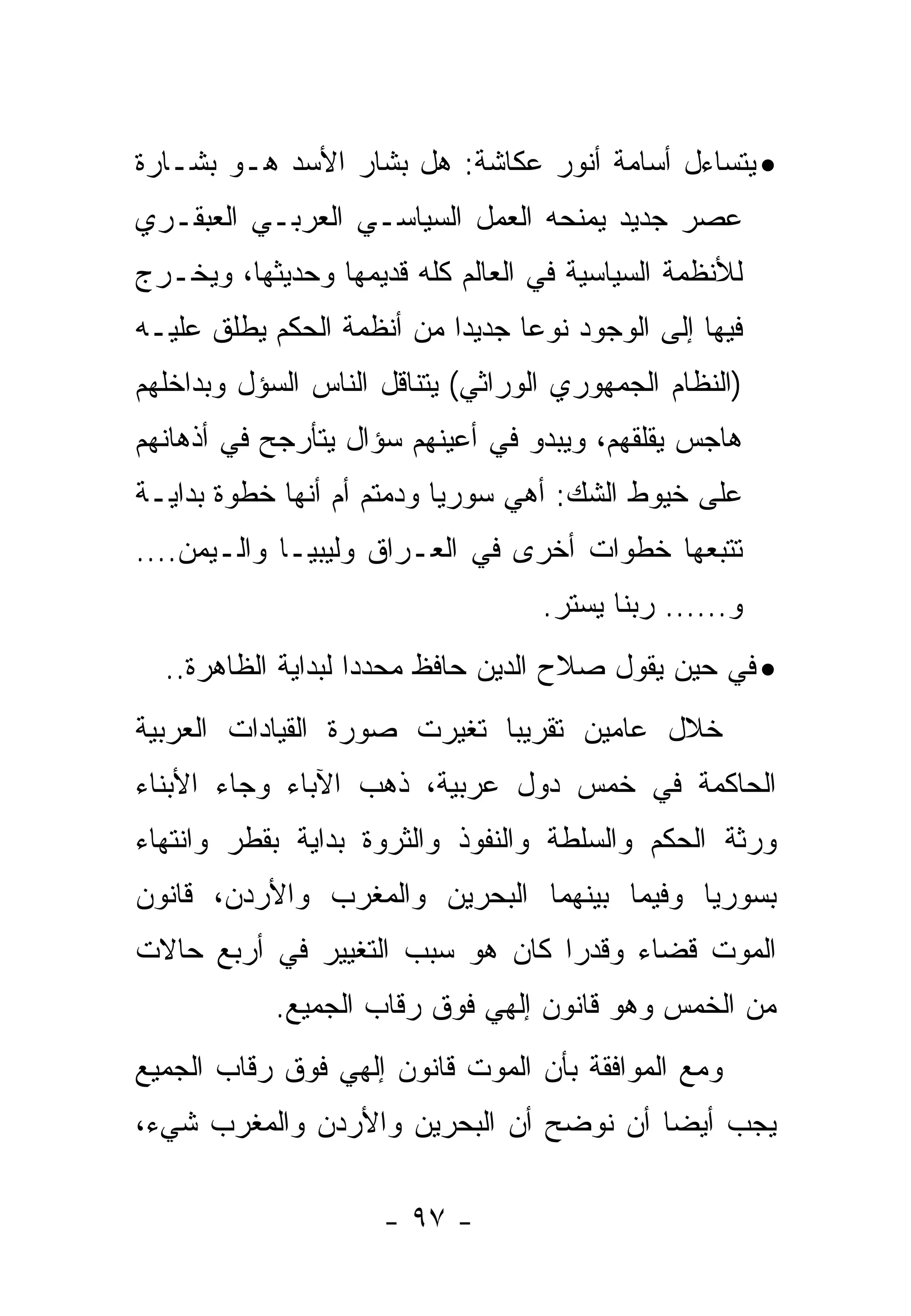 ‫• ﻴﺘﺴﺎﺀل ﺃﺴﺎﻤﺔ ﺃﻨﻭﺭ ﻋﻜﺎﺸﺔ: ﻫل ﺒﺸﺎﺭ ﺍﻷﺴﺩ ﻫـﻭ ﺒﺸـﺎﺭﺓ‬
‫ﻋﺼﺭ ﺠﺩﻴﺩ ﻴﻤﻨﺤﻪ ﺍﻟﻌﻤل ﺍﻟﺴﻴﺎﺴـﻲ ﺍﻟﻌﺭﺒـﻲ ﺍﻟﻌﺒﻘـﺭﻱ‬
‫ﻟﻸﻨﻅﻤﺔ ﺍﻟﺴﻴﺎﺴﻴﺔ ﻓﻲ ﺍﻟﻌﺎﻟﻡ ﻜﻠﻪ ﻗﺩﻴﻤﻬﺎ ﻭﺤﺩﻴﺜﻬﺎ، ﻭﻴﺨـﺭﺝ‬
‫ﻓﻴﻬﺎ ﺇﻟﻰ ﺍﻟﻭﺠﻭﺩ ﻨﻭ ‪‬ﺎ ﺠﺩﻴ ‪‬ﺍ ﻤﻥ ﺃﻨﻅﻤﺔ ﺍﻟﺤﻜﻡ ﻴﻁﻠﻕ ﻋﻠﻴـﻪ‬
                           ‫ﺩ‬      ‫ﻋ‬
‫)ﺍﻟﻨﻅﺎﻡ ﺍﻟﺠﻤﻬﻭﺭﻱ ﺍﻟﻭﺭﺍﺜﻲ( ﻴﺘﻨﺎﻗل ﺍﻟﻨﺎﺱ ﺍﻟﺴﺅل ﻭﺒﺩﺍﺨﻠﻬﻡ‬
‫ﻫﺎﺠﺱ ﻴﻘﻠﻘﻬﻡ، ﻭﻴﺒﺩﻭ ﻓﻲ ﺃﻋﻴﻨﻬﻡ ﺴﺅﺍل ﻴﺘﺄﺭﺠﺢ ﻓﻲ ﺃﺫﻫﺎﻨﻬﻡ‬
‫ﻋﻠﻰ ﺨﻴﻭﻁ ﺍﻟﺸﻙ: ﺃﻫﻲ ﺴﻭﺭﻴﺎ ﻭﺩﻤﺘﻡ ﺃﻡ ﺃﻨﻬﺎ ﺨﻁﻭﺓ ﺒﺩﺍﻴـﺔ‬
‫ﺘﺘﺒﻌﻬﺎ ﺨﻁﻭﺍﺕ ﺃﺨﺭﻯ ﻓﻲ ﺍﻟﻌـﺭﺍﻕ ﻭﻟﻴﺒﻴـﺎ ﻭﺍﻟـﻴﻤﻥ....‬
                                    ‫ﻭ...... ﺭﺒﻨﺎ ﻴﺴﺘﺭ.‬
  ‫• ﻓﻲ ﺤﻴﻥ ﻴﻘﻭل ﺼﻼﺡ ﺍﻟﺩﻴﻥ ﺤﺎﻓﻅ ﻤﺤﺩ ‪‬ﺍ ﻟﺒﺩﺍﻴﺔ ﺍﻟﻅﺎﻫﺭﺓ..‬
                    ‫ﺩ‬
‫ﺨﻼل ﻋﺎﻤﻴﻥ ﺘﻘﺭﻴ ‪‬ﺎ ﺘﻐﻴﺭﺕ ﺼﻭﺭﺓ ﺍﻟﻘﻴﺎﺩﺍﺕ ﺍﻟﻌﺭﺒﻴﺔ‬
                             ‫ﺒ‬
‫ﺍﻟﺤﺎﻜﻤﺔ ﻓﻲ ﺨﻤﺱ ﺩﻭل ﻋﺭﺒﻴﺔ، ﺫﻫﺏ ﺍﻵﺒﺎﺀ ﻭﺠﺎﺀ ﺍﻷﺒﻨﺎﺀ‬
‫ﻭﺭﺜﺔ ﺍﻟﺤﻜﻡ ﻭﺍﻟﺴﻠﻁﺔ ﻭﺍﻟﻨﻔﻭﺫ ﻭﺍﻟﺜﺭﻭﺓ ﺒﺩﺍﻴﺔ ﺒﻘﻁﺭ ﻭﺍﻨﺘﻬﺎﺀ‬
‫ﺒﺴﻭﺭﻴﺎ ﻭﻓﻴﻤﺎ ﺒﻴﻨﻬﻤﺎ ﺍﻟﺒﺤﺭﻴﻥ ﻭﺍﻟﻤﻐﺭﺏ ﻭﺍﻷﺭﺩﻥ، ﻗﺎﻨﻭﻥ‬
‫ﺍﻟﻤﻭﺕ ﻗﻀﺎﺀ ﻭﻗﺩ ‪‬ﺍ ﻜﺎﻥ ﻫﻭ ﺴﺒﺏ ﺍﻟﺘﻐﻴﻴﺭ ﻓﻲ ﺃﺭﺒﻊ ﺤﺎﻻﺕ‬
                                 ‫ﺭ‬
            ‫ﻤﻥ ﺍﻟﺨﻤﺱ ﻭﻫﻭ ﻗﺎﻨﻭﻥ ﺇﻟﻬﻲ ﻓﻭﻕ ﺭﻗﺎﺏ ﺍﻟﺠﻤﻴﻊ.‬
‫ﻭﻤﻊ ﺍﻟﻤﻭﺍﻓﻘﺔ ﺒﺄﻥ ﺍﻟﻤﻭﺕ ﻗﺎﻨﻭﻥ ﺇﻟﻬﻲ ﻓﻭﻕ ﺭﻗﺎﺏ ﺍﻟﺠﻤﻴﻊ‬
‫ﻴﺠﺏ ﺃﻴ ‪‬ﺎ ﺃﻥ ﻨﻭﻀﺢ ﺃﻥ ﺍﻟﺒﺤﺭﻴﻥ ﻭﺍﻷﺭﺩﻥ ﻭﺍﻟﻤﻐﺭﺏ ﺸﻲﺀ،‬
                                        ‫ﻀ‬

                      ‫- ٧٩ -‬
 