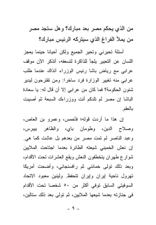 ‫ﻤﻥ ﺍﻟﺫﻱ ﻴﺤﻜﻡ ﻤﺼﺭ ﺒﻌﺩ ﻤﺒﺎﺭﻙ؟ ﻭﻫل ﺴﺘﺠﺩ ﻤﺼﺭ‬
         ‫ﻤﻥ ﻴﻤﻸ ﺍﻟﻔﺭﺍﻍ ﺍﻟﺫﻱ ﺴﻴﺘﺭﻜﻪ ﺍﻟﺭﺌﻴﺱ ﻤﺒﺎﺭﻙ؟‬
‫ﺃﺴﺌﻠﺔ ﺘﺤﻴﺭﻨﻲ ﻭﺘﺤﻴﺭ ﺍﻟﺠﻤﻴﻊ ﻭﻟﻜﻥ ﺃﺤﻴﺎﻨﺎ ﺤﻴﻨﻤﺎ ﻴﻌﺠﺯ‬
            ‫ﹰ‬
‫ﺍﻟﻠﺴﺎﻥ ﻋﻥ ﺍﻟﺘﻌﺒﻴﺭ ﻴﻠﺠﺄ ﻟﻠﺫﺍﻜﺭﺓ ﻟﺘﺴﻌﻔﻪ، ﺃﺘﺫﻜﺭ ﺍﻵﻥ ﻤﻭﻗﻑ‬
‫ﻋﺭﺍﺒﻲ ﻤﻊ ﺭﻴﺎﺽ ﺒﺎﺸﺎ ﺭﺌﻴﺱ ﺍﻟﻭﺯﺭﺍﺀ ﺁﻨﺫﺍﻙ ﻋﻨﺩﻤﺎ ﻁﻠﺏ‬
‫ﻋﺭﺍﺒﻲ ﻤﻨﻪ ﺘﻐﻴﻴﺭ ﺍﻟﻭﺯﺍﺭﺓ ﻓﺭﺩ ﺴﺎﺨﺭﺍ: ﻭﻤﻥ ﺘﻘﺘﺭﺤﻭﻥ ﻟﻴﺩﻴﺭ‬
              ‫‪‬‬    ‫‪‬‬
‫ﺸﺌﻭﻥ ﺍﻟﺤﻜﻭﻤﺔ؟ ﻓﻤﺎ ﻜﺎﻥ ﻤﻥ ﻋﺭﺍﺒﻲ ﺇﻻ ﺃﻥ ﻗﺎل ﻟﻪ: ﻴﺎ ﺴﻌﺎﺩﺓ‬
‫ﺍﻟﺒﺎﺸﺎ ﺇﻥ ﻤﺼﺭ ﻟﻡ ﺘﻠﺩﻜﻡ ﺃﻨﺕ ﻭﻭﺯﺭﺍﺀﻙ ﺍﻟﺴﺒﻌﺔ ﺜﻡ ﺃﺼﻴﺒﺕ‬
                                                ‫ﺒﺎﻟﻌﻘﻡ.‬
‫ﺇﻥ ﻫﺫﺍ ﻤﺎ ﺃﺭﺩﺕ ﻗﻭﻟﻪ؛ ﻓﺄﺤﻤﺱ، ﻭﻋﻤﺭﻭ ﺒﻥ ﺍﻟﻌﺎﺹ،‬
‫ﺒﻴﺒﺭﺱ،‬    ‫ﻭﺍﻟﻅﺎﻫﺭ‬   ‫ﺒﺎﻱ،‬   ‫ﻭﻁﻭﻤﺎﻥ‬     ‫ﺍﻟﺩﻴﻥ،‬   ‫ﻭﺼﻼﺡ‬
‫ﻭﻋﺒﺩ ﺍﻟﻨﺎﺼﺭ ﻟﻡ ﺘﻤﺕ ﻤﺼﺭ ﻤﻥ ﺒﻌﺩﻫﻡ ﺒل ﻋﺎﺸﺕ ﻜﻤﺎ ﻫﻲ.‬
‫ﺇﻥ ﻨﻌﺵ ﺍﻟﺨﻤﻴﻨﻲ ﺸﻴﻌﺘﻪ ﺍﻟﻁﺎﺌﺭﺓ ﺒﻌﺩﻤﺎ ﺍﺠﺘﺎﺤﺕ ﺍﻟﻤﻼﻴﻴﻥ‬
‫ﺸﻭﺍﺭﻉ ﻁﻬﺭﺍﻥ ﻴﺘﺨﻁﻔﻭﻥ ﺍﻟﻨﻌﺵ ﻭﻴﻘﻊ ﺍﻟﻌﺸﺭﺍﺕ ﺘﺤﺕ ﺍﻷﻗﺩﺍﻡ،‬
‫ﻭﺒﻌﺩ ﺫﻟﻙ ﺘﻭﻟﻰ ﺨﻤﺎﺌﻨﻲ ﺜﻡ ﺭﺍﻓﺴﻨﺠﺎﻨﻲ، ﻭﺃﻀﺤﺕ ﺃﻤﺭﻴﻜﺎ‬
‫ﺘﻬﺭﻭل ﻨﺎﺤﻴﺔ ﺇﻴﺭﺍﻥ ﻭﺇﻴﺭﺍﻥ ﺘﺘﺤﻔﻅ. ﻭﻟﻴﻨﻴﻥ ﻤﻌﺒﻭﺩ ﺍﻻﺘﺤﺎﺩ‬
‫ﺍﻟﺴﻭﻓﻴﺘﻲ ﺍﻟﺴﺎﺒﻕ ﺘﻭﻓﻲ ﺃﻜﺜﺭ ﻤﻥ ٠٥ ﺸﺨﺼﺎ ﺘﺤﺕ ﺍﻷﻗﺩﺍﻡ‬
            ‫‪‬‬
‫ﻓﻲ ﺠﻨﺎﺯﺘﻪ ﺒﻌﺩﻤﺎ ﺸﻴﻌﻬﺎ ﺍﻟﻤﻼﻴﻴﻥ، ﺜﻡ ﺘﻭﻟﻰ ﺒﻌﺩ ﺫﻟﻙ ﺴﺘﺎﻟﻴﻥ،‬

                     ‫-٩-‬
 