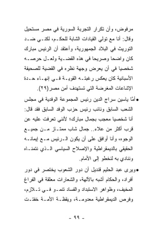 ‫ﻤﺭﻓﻭﺽ، ﻭﺃﻥ ﺘﻜﺭﺍﺭ ﺍﻟﺘﺠﺭﺒﺔ ﺍﻟﺴﻭﺭﻴﺔ ﻓﻲ ﻤﺼﺭ ﻤﺴﺘﺤﻴل‬
‫ﻭﻗﺎل: ﺃﻨﺎ ﻤﻊ ﺘﻭﻟﻲ ﺍﻟﻘﻴﺎﺩﺍﺕ ﺍﻟﺸﺎﺒﺔ ﻟﻠﺤﻜـﻡ، ﻟﻜﻨـﻲ ﻀـﺩ‬
‫ﺍﻟﺘﻭﺭﻴﺙ ﻓﻲ ﺍﻟﺒﻼﺩ ﺍﻟﺠﻤﻬﻭﺭﻴﺔ، ﻭﺃﻋﺘﻘﺩ ﺃﻥ ﺍﻟﺭﺌﻴﺱ ﻤﺒﺎﺭﻙ‬
‫ﻜﺎﻥ ﻭﺍﻀ ‪‬ﺎ ﻭﺼﺭﻴ ‪‬ﺎ ﻓﻲ ﻫﺫﻩ ﺍﻟﻘﻀـﻴﺔ ﻭﻟﻌـل ﺤﺭﺼـﻪ‬
                            ‫ﺤ‬       ‫ﺤ‬
‫ﺸﺨﺼ ‪‬ﺎ ﻓﻲ ﺃﻥ ﻴﻌﺭﺽ ﻭﺠﻬﺔ ﻨﻅﺭﻩ ﻓﻲ ﺍﻟﻘﻀﻴﺔ ﻟﻠﺼﺤﻴﻔﺔ‬
                                        ‫ﻴ‬
‫ﺍﻷﺴﺒﺎﻨﻴﺔ ﻜﺎﻥ ﻴﻌﻜﺱ ﺭﻏﺒﺘـﻪ ﺍﻟﻘﻭﻴـﺔ ﻓـﻲ ﺇﻨﻬـﺎﺀ ﺤـﺩﺓ‬
      ‫ﺍﻹﺸﺎﻋﺎﺕ ﺍﻟﻤﻐﺭﻀﺔ ﺍﻟﺘﻲ ﺘﺴﺘﻬﺩﻑ ﺃﻤﻥ ﻤﺼﺭ)٩٢(.‬
‫• ﺃﻤﺎ ﻴﺎﺴﻴﻥ ﺴﺭﺍﺝ ﺍﻟﺩﻴﻥ ﺭﺌﻴﺱ ﺍﻟﻤﺠﻤﻭﻋﺔ ﺍﻟﻭﻓﺩﻴﺔ ﻓﻲ ﻤﺠﻠﺱ‬
                                                ‫ﱠ‬
‫ﺍﻟﺸﻌﺏ ﺍﻟﺴﺎﺒﻕ ﻭﻨﺎﺌﺏ ﺭﺌﻴﺱ ﺤﺯﺏ ﺍﻟﻭﻓﺩ ﺍﻟﺴﺎﺒﻕ ﻓﻘﺩ ﻗﺎل:‬
‫ﺃﻨﺎ ﺸﺨﺼ ‪‬ﺎ ﻤﻌﺠﺏ ﺒﺠﻤﺎل ﻤﺒﺎﺭﻙ؛ ﻷﻨﻨﻲ ﺘﻌﺭﻓﺕ ﻋﻠﻴﻪ ﻋﻥ‬
                                      ‫ﻴ‬
‫ﻗﺭﺏ ﺃﻜﺜﺭ ﻤﻥ ﻋﻼﺀ.. ﺠﻤﺎل ﺸﺎﺏ ﻤﻤﺘـﺎﺯ ﻤـﻥ ﺠﻤﻴـﻊ‬
‫ﺍﻟﻭﺠﻭﻩ، ﻭﺃﻨﺎ ﺃﻭﺍﻓﻕ ﻋﻠﻰ ﺃﻥ ﻴﻜﻭﻥ ﺍﻟـﺭﺌﻴﺱ ﻤـﻊ ﺇﻴﻤﺎﻨـﻪ‬
‫ﺍﻟﺤﻘﻴﻘﻲ ﺒﺎﻟﺩﻴﻤﻘﺭﺍﻁﻴﺔ ﻭﺍﻹﺼﻼﺡ ﺍﻟﺴﻴﺎﺴﻲ ﺍﻟـﺫﻱ ﻨﺘﻤﻨـﺎﻩ‬
                          ‫ﻭﻨﻨﺎﺩﻱ ﺒﻪ ﻟﻨﺨﻁﻭ ﺇﻟﻰ ﺍﻷﻤﺎﻡ.‬
‫• ﻭﻴﺭﻯ ﻋﺒﺩ ﺍﻟﺤﻠﻴﻡ ﻗﻨﺩﻴل ﺃﻥ ﺩﻭﺭ ﺍﻟﺸﻌﻭﺏ ﻴﺨﺘﺼﺭ ﻓﻲ ﺩﻭﺭ‬
‫ﺃﻓﺭﺍﺩ، ﻭﺍﻟﺤﻜﺎﻡ ﺃﺸﺒﻪ ﺒﺎﻵﻟﻬﺔ، ﻭﺍﻟﺸﻌﺎﺭﺍﺕ ﻤﻌﻠﻘﺔ ﻓﻲ ﺍﻟﻔﺭﺍﻍ‬
‫ﺍﻟﻤﺨﻴﻑ، ﻭﻅﻭﺍﻫﺭ ﺍﻻﺴﺘﺒﺩﺍﺩ ﻭﺍﻟﻔﺴﺎﺩ ﺘﻨﻤـﻭ ﻓـﻲ ﺘـﻼﺯﻡ،‬
‫ﻭﻓﺭﺹ ﺍﻟﺩﻴﻤﻘﺭﺍﻁﻴﺔ ﻤﻌﺩﻭﻤـﺔ، ﻭﻴﻘﻅـﺔ ﺍﻷﻤـﺔ ﺨﻔﺘـﺕ‬


                     ‫- ٩٩ -‬
 