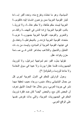 ‫ﺍﻟﺴﻴﺎﺴﻴﺔ، ﻭﻫﻭ ﻤﺎ ﻨﺨﺸﺎﻩ ﻭﻨﻔﺯﻉ ﻤﻨﻪ، ﻭﻨﻌﺩﻩ ﺃﻜﺒﺭ ﺇﺴـﺎﺀﺓ‬
‫ﻟﺘﻴﺎﺭ ﺍﻟﻘﻭﻤﻴﺔ ﺍﻟﻌﺭﺒﻴﺔ ﻤﻤﻥ ﻴﺯﻋﻤﻭﻥ ﺍﻨﺘﺴﺎﺒﺎ ﺇﻟﻴﻪ، ﻓﺎﻟﻘﻭﻤﻴـﺔ‬
                 ‫‪‬‬
‫ﺍﻟﻌﺭﺒﻴﺔ ﻟﻴﺴﺕ ﺤﻜﻡ ﻁﺎﺌﻔﺔ، ﻭﻻ ﺤﻜﻡ ﻋﺎﺌﻠـﺔ، ﻭﻻ ﺘﻭﺭﻴ ﹰـﺎ‬
  ‫ﺜ‬
‫ﺒﺎﻟﺩﻡ، ﺍﻟﻘﻭﻤﻴﺔ ﺍﻟﻌﺭﺒﻴﺔ ﺇﺭﺍﺩﺓ ﺍﻟﻨﺎﺱ ﻓﻲ ﺍﻟﻨﻬﻀـﺔ ﻭﺍﻟﺘﻘـﺩﻡ‬
‫ﻭﺍﻟﺘﺤﺭﻴﺭ ﻭﺍﻟﺘﻭﺤﻴﺩ، ﺍﻟﻘﻭﻤﻴﺔ ﺍﻟﻌﺭﺒﻴﺔ ﺠﻤﻬﻭﺭﻴـﺔ ﻋﺭﺒﻴـﺔ‬
‫ﻤﺘﺤﺩﺓ، ﺍﻟﻘﻭﻤﻴﺔ ﺍﻟﻌﺭﺒﻴﺔ ﺘﺯﺩﻫـﺭ ﺒﺎﻟﺩﻴﻤﻘﺭﺍﻁﻴـﺔ ﻭﺘﺨﺘﻨـﻕ‬
‫ﻓﻲ ﻏﻴﺎﺒﻬﺎ، ﺍﻟﻘﻭﻤﻴﺔ ﺍﻟﻌﺭﺒﻴﺔ ﺃﻡ ﺍﻟﻤﺒﺎﺩﺉ، ﻭﻟﻴﺴﺕ ﻤﻥ ﺒﻨـﺎﺕ‬
‫ﺍﻟﺘﻤﺜﻴل ﻭﺍﻟﺘﺩﺠﻴل ﻭﺍﻟﺘﻼﻋﺏ ﺒﻤﺸﺎﻋﺭ ﺍﻟﻨﺎﺱ ﻓـﻲ ﺼـﺩﻤﺔ‬
                                      ‫ﺤﺯﻥ ﻭﻓﻭﺍﺕ ﻋﻘل.‬
‫ﻨﻘﻭﻟﻬﺎ ﺒﻤلﺀ ﺍﻟﻔﻡ: ﻨﻌﻡ ﻟﻤﻭﺍﺠﻬﺔ ﺇﺴﺭﺍﺌﻴل، ﻭﻻ ﻟﺘﻭﺭﻴﺙ‬
‫ﺍﻟﺠﻤﻬﻭﺭﻴﺎﺕ، ﻓﻠﺴﻨﺎ ﻋﻘﺎ ‪‬ﺍ ﻴﻭﺭﺙ ﻭﻻ ﻋﺒﻴ ‪‬ﺍ ﻓﻲ ﺴﻭﻕ ﺍﻟﻨﺨﺎﺴﺔ‬
                ‫ﺩ‬              ‫ﺭ‬
                          ‫ﻭﻻ ﻤﺘﺎ ‪‬ﺎ ﻟﻠﺭﺅﺴﺎﺀ ﻭﺍﻟﻤﻠﻭﻙ)٠٣(.‬
                                                ‫ﻋ‬
‫ﻭﺤﻭل ﺍﻟﻭﺍﺭﺜﻴﻥ ﻟﻠﺤﻜﻡ ﻓﻲ ﺍﻟﺩﻭل ﺍﻟﻌﺭﺒﻴﺔ ﺃﺠﺭﻯ ﻜل‬
‫ﻤﻥ ﺠﻤﺎل ﺍﻟﺒﺸﺒﻴﺸﻲ ﻭﺨﺎﻟﺩ ﻤﻨﻴﺱ، ﻭﺭﺠﺎﺀ ﺤﺒﻴﺏ ﺘﺤﻘﻴ ﹰﺎ ﻤﻬﻤﺎ‬
 ‫‪‬‬    ‫ﻘ‬
‫ﻨﺸﺭ ﻓﻲ ﺠﺭﻴﺩﺓ ﺍﻟﻌﺭﺒﻲ، ﻭﻤﻥ ﺨﻼل ﻫﺫﺍ ﺍﻟﺒﺤﺙ ﺍﻟﺸﻴﻕ ﻨﻌﺭﻑ‬
                                               ‫ﹸِ‬
‫ﺃﻥ ﺍﻟﺒﻌﺽ ﻜﺎﻥ ﻤﻊ، ﻭﺍﻟﺒﻌﺽ "ﺃﻴ ‪‬ﺎ" ﻜﺎﻥ ﻀﺩ ﻓﻜﺭﺓ ﺘﻭﺭﻴﺙ‬
                    ‫ﻀ‬
‫ﺍﻟﺤﻜﻡ ﻓﻲ ﺍﻟﺠﻤﻬﻭﺭﻴﺎﺕ ﺍﻟﻌﺭﺒﻴﺔ، ﻭﺍﻟﺘﻲ ﺒﺩﺃﺕ ﺘﻔﺭﺽ ﻨﻔﺴﻬﺎ‬
                                        ‫ﻋﻠﻰ ﺍﻟﻭﺍﻗﻊ ﺍﻟﻌﺭﺒﻲ.‬


                      ‫- ١٠١ -‬
 