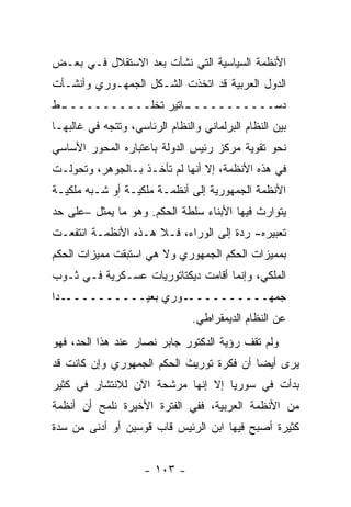 ‫ﺍﻷﻨﻅﻤﺔ ﺍﻟﺴﻴﺎﺴﻴﺔ ﺍﻟﺘﻲ ﻨﺸﺄﺕ ﺒﻌﺩ ﺍﻻﺴﺘﻘﻼل ﻓـﻲ ﺒﻌـﺽ‬
‫ﺍﻟﺩﻭل ﺍﻟﻌﺭﺒﻴﺔ ﻗﺩ ﺍﺘﺨﺫﺕ ﺍﻟﺸـﻜل ﺍﻟﺠﻤﻬـﻭﺭﻱ ﻭﺃﻨﺸـﺄﺕ‬
‫ـﻁ‬
 ‫ـﺎﺘﻴﺭ ﺘﺨﻠـــــــــــ‬
                    ‫ﺩﺴـــــــــــ‬
‫ﺒﻴﻥ ﺍﻟﻨﻅﺎﻡ ﺍﻟﺒﺭﻟﻤﺎﻨﻲ ﻭﺍﻟﻨﻅﺎﻡ ﺍﻟﺭﺌﺎﺴﻲ، ﻭﺘﺘﺠﻪ ﻓﻲ ﻏﺎﻟﺒﻬـﺎ‬
‫ﻨﺤﻭ ﺘﻘﻭﻴﺔ ﻤﺭﻜﺯ ﺭﺌﻴﺱ ﺍﻟﺩﻭﻟﺔ ﺒﺎﻋﺘﺒﺎﺭﻩ ﺍﻟﻤﺤﻭﺭ ﺍﻷﺴﺎﺴﻲ‬
‫ﻓﻲ ﻫﺫﻩ ﺍﻷﻨﻅﻤﺔ، ﺇﻻ ﺃﻨﻬﺎ ﻟﻡ ﺘﺄﺨـﺫ ﺒـﺎﻟﺠﻭﻫﺭ، ﻭﺘﺤﻭﻟـﺕ‬
‫ﺍﻷﻨﻅﻤﺔ ﺍﻟﺠﻤﻬﻭﺭﻴﺔ ﺇﻟﻰ ﺃﻨﻅﻤـﺔ ﻤﻠﻜﻴـﺔ ﺃﻭ ﺸـﺒﻪ ﻤﻠﻜﻴـﺔ‬
‫ﻴﺘﻭﺍﺭﺙ ﻓﻴﻬﺎ ﺍﻷﺒﻨﺎﺀ ﺴﻠﻁﺔ ﺍﻟﺤﻜﻡ. ﻭﻫﻭ ﻤﺎ ﻴﻤﺜل –ﻋﻠﻰ ﺤﺩ‬
‫ﺘﻌﺒﻴﺭﻩ- ﺭﺩﺓ ﺇﻟﻰ ﺍﻟﻭﺭﺍﺀ، ﻓـﻼ ﻫـﺫﻩ ﺍﻷﻨﻅﻤـﺔ ﺍﻨﺘﻔﻌـﺕ‬
‫ﺒﻤﻤﻴﺯﺍﺕ ﺍﻟﺤﻜﻡ ﺍﻟﺠﻤﻬﻭﺭﻱ ﻭﻻ ﻫﻲ ﺍﺴﺘﺒﻘﺕ ﻤﻤﻴﺯﺍﺕ ﺍﻟﺤﻜﻡ‬
‫ﺍﻟﻤﻠﻜﻲ، ﻭﺇﻨﻤﺎ ﺃﻗﺎﻤﺕ ﺩﻴﻜﺘﺎﺘﻭﺭﻴﺎﺕ ﻋﺴـﻜﺭﻴﺔ ﻓـﻲ ﺜـﻭﺏ‬
‫ـ ‪‬ﺍ‬
 ‫ـﻭﺭﻱ ﺒﻌﻴــــــــــ ﺩ‬‫ﺠﻤﻬــــــــــ‬
                                ‫ﻋﻥ ﺍﻟﻨﻅﺎﻡ ﺍﻟﺩﻴﻤﻘﺭﺍﻁﻲ.‬
‫ﻭﻟﻡ ﺘﻘﻑ ﺭﺅﻴﺔ ﺍﻟﺩﻜﺘﻭﺭ ﺠﺎﺒﺭ ﻨﺼﺎﺭ ﻋﻨﺩ ﻫﺫﺍ ﺍﻟﺤﺩ، ﻓﻬﻭ‬
‫ﻴﺭﻯ ﺃﻴﻀﺎ ﺃﻥ ﻓﻜﺭﺓ ﺘﻭﺭﻴﺙ ﺍﻟﺤﻜﻡ ﺍﻟﺠﻤﻬﻭﺭﻱ ﻭﺇﻥ ﻜﺎﻨﺕ ﻗﺩ‬
                                          ‫‪‬‬
‫ﺒﺩﺃﺕ ﻓﻲ ﺴﻭﺭﻴﺎ ﺇﻻ ﺇﻨﻬﺎ ﻤﺭﺸﺤﺔ ﺍﻵﻥ ﻟﻼﻨﺘﺸﺎﺭ ﻓﻲ ﻜﺜﻴﺭ‬
‫ﻤﻥ ﺍﻷﻨﻅﻤﺔ ﺍﻟﻌﺭﺒﻴﺔ، ﻓﻔﻲ ﺍﻟﻔﺘﺭﺓ ﺍﻷﺨﻴﺭﺓ ﻨﻠﻤﺢ ﺃﻥ ﺃﻨﻅﻤﺔ‬
‫ﻜﺜﻴﺭﺓ ﺃﺼﺒﺢ ﻓﻴﻬﺎ ﺍﺒﻥ ﺍﻟﺭﺌﻴﺱ ﻗﺎﺏ ﻗﻭﺴﻴﻥ ﺃﻭ ﺃﺩﻨﻰ ﻤﻥ ﺴﺩﺓ‬


                     ‫- ٣٠١ -‬
 