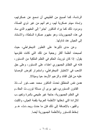 ‫ﺍﻟﺭﺌﺎﺴﺔ، ﻜﻤﺎ ﺃﺼﺒﺢ ﻤﻥ ﺍﻟﻁﺒﻴﻌﻲ ﺃﻥ ﻨﺴﻤﻊ ﻋﻥ ﻋﺴﻜﺭﺘﻬﻡ،‬
‫ﻭﺇﺴﻨﺎﺩ ﻤﻬﺎﻡ ﻋﺴﻜﺭﻴﺔ ﻟﻬﻡ، ﺭﻏﻡ ﺃﻨﻬﻡ ﻤﻥ ﻏﻴﺭ ﺫﻭﻱ ﺍﻟﺼﻠﺔ،‬
‫ﻭﻤﺭﺩﻭﺩ ﺫﻟﻙ ﻜﻤﺎ ﻴﺭﺍﻩ ﺍﻟﺩﻜﺘﻭﺭ "ﺠﺎﺒﺭ" ﺇﻟﻰ ﺍﻟﻤﻔﻬﻭﻡ ﺍﻟﺫﻱ ﺴﺎﺩ‬
‫ﻓﻲ ﻫﺫﻩ ﺍﻟﺠﻤﻬﻭﺭﻴﺎﺕ ﻭﻫﻭ ﻤﻔﻬﻭﻡ ﻋﺴﻜﺭﺓ ﺍﻟﺴﻠﻁﺔ، ﻭﺍﻻﺴﺘﻨﺎﺩ‬
                                   ‫ﺇﻟﻰ ﺍﻟﺠﻴﺵ ﻋﻨﺩ ﺘﺩﺍﻭﻟﻬﺎ.‬
‫ﻭﻋﻥ ﻤﺩﻯ ﺘﺄﺜﻴﺭﻫﺎ ﻋﻠﻰ ﺍﻟﺘﻁﻭﺭ ﺍﻟﺩﻴﻤﻘﺭﺍﻁﻲ، ﺤﻴﺙ‬
‫ﺃﺼﺒﺤﺕ ﺃﻨﻅﻤﺔ ﺃﻜﺜﺭ ﺭﺠﻌﻴﺔ ﻤﻥ ﺘﻠﻙ ﺍﻟﺘﻲ ﻜﺎﻨﺕ ﺘﻘﺎﻭﻤﻬﺎ‬
‫ﻴﻘﻭل: ﺇﺫﺍ ﻜﺎﻥ ﺘﻭﺭﻴﺙ ﺍﻟﺤﻜﻡ ﻓﻲ ﺍﻟﻨﻅﻡ ﺍﻟﻤﻠﻜﻴﺔ ﻤﻥ ﺍﻟﺩﺴﺘﻭﺭ،‬
‫ﻓﺎﻨﻪ ﻓﻲ ﺍﻟﻨﻅﺎﻡ ﺍﻟﺠﻤﻬﻭﺭﻱ ﺍﻋﺘﺩﺍﺀ ﻋﻠﻰ ﺍﻟﺩﺴﺘﻭﺭ، ﻭﻋﻠﻰ ﺤﻕ‬
‫ﺍﻟﺸﻌﺏ ﻓﻲ ﺍﻻﺨﺘﻴﺎﺭ ﺍﻟﺩﻴﻤﻘﺭﺍﻁﻲ، ﻭﺍﺴﺘﻤﺭﺍﺭ ﻟﻔﺭﺽ ﺍﻟﻭﺼﺎﻴﺎ‬
            ‫ﻋﻠﻴﻪ ﻤﻥ ﻗﺒل ﺍﻟﻘﺎﺌﺩ ﻭﺍﻟﺯﻋﻴﻡ ﺍﻷﻭﺤﺩ ﺤ ‪‬ﺎ ﻭﻤﻴ ﹰﺎ!!.‬
                ‫ﺘ‬      ‫ﻴ‬
‫• ﻤﻥ ﻨﻔﺱ ﺍﻟﻤﻨﻁﻠﻕ ﺘﺤﺩﺙ ﺍﻟﺩﻜﺘﻭﺭ ﻤﺤﻤﺩ ﻋﺼـﻔﻭﺭ ﺃﺴـﺘﺎﺫ‬
‫ﺍﻟﻘﺎﻨﻭﻥ ﺍﻟﺩﺴﺘﻭﺭﻱ، ﻓﻬﻭ ﻴﺭﻯ ﺃﻥ ﻤﺴﺎﻟﺔ ﺘﻭﺭﻴـﺙ ﺍﻟﺤﻜـﻡ‬
‫ﻓﻲ ﺍﻟﻨﻅﻡ ﺍﻟﺠﻤﻬﻭﺭﻴﺔ، ﺤﺎﺠﺔ ﻏﻴﺭ ﻁﺒﻴﻌﻲ ﺒﺎﻟﻤﺭﺓ ﻭﺘﻐﻴﻴـﺏ‬
‫ﻟﻺﺭﺍﺩﺓ ﺍﻟﺘﻲ ﺸﻐﻠﺘﻬﺎ ﺍﻷﻨﻅﻤﺔ ﺍﻟﻌﺭﺒﻴﺔ ﺒﻠﻘﻤﺔ ﺍﻟﻌﻴﺵ، ﻭﺍﻟﻜﺒﺕ‬
‫ﻭﺍﻟﻘﻬﺭ، ﺒﺎﻹﻀﺎﻓﺔ ﺇﻟﻰ ﺫﻟﻙ ﻓﺈﻥ ﻤﺎ ﺤﺩﺙ ﻭﻴﺤـﺩﺙ، ﻫـﻭ‬
             ‫ﺇﺴﻘﺎﻁ ﻟﻠﺩﺴﺘﻭﺭ ﻭﻟﻸﻨﻅﻤﺔ ﺍﻟﺠﻤﻬﻭﺭﻴﺔ ﺃﻴ ‪‬ﺎ.‬
               ‫ﻀ‬



                     ‫- ٤٠١ -‬
 