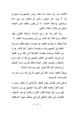 ‫ﻟﻸﺒﻨﺎﺀ، ﺒل ﻭﺃﻥ ﺘﺤﺩﺩ ﻤﺩﺓ ﺤﻜﻡ ﺭﺌﻴﺱ ﺍﻟﺠﻤﻬﻭﺭﻴﺔ ﺩﺴﺘﻭﺭ ‪‬ﺎ‬
 ‫ﻴ‬
‫ﺒﻤﺎ ﻻ ﻴﺯﻴﺩ ﻋﻥ ﻤﺩﺘﻴﻥ، ﻭﻋﻠﻰ ﺃﻥ ﻴﻨﺘﺨﺏ ﻤﻥ ﺒﻴﻥ ﻋﺩﺓ‬
‫ﻤﺭﺸﺤﻴﻥ ﺒﻭﺍﺴﻁﺔ ﺍﻟﺸﻌﺏ، ﻻ ﺃﻥ ﻴﻜﻭﻥ ﺤﺎﻜﻤﺎ ﻤﺩﻯ ﺍﻟﺤﻴﺎﺓ،‬
             ‫‪‬‬
                          ‫ﻭﻴﺄﺘﻲ ﻤﻥ ﺨﻼل ﺍﺴﺘﻔﺘﺎﺀ ﺸﻜﻠﻲ.‬
‫ﻭﺇﺫﺍ ﻜﺎﻥ ﻫﺫﺍ ﻫﻭ ﺭﺃﻱ ﺍﻟﺴﺎﺴﺔ ﻭﺃﺴﺎﺘﺫﺓ ﺍﻟﻘﺎﻨﻭﻥ ﻓﻬل‬
 ‫ﺘﺨﺘﻠﻑ ﺭﺅﻴﺔ ﺫﻟﻙ ﻋﻨﺩ ﻜﺎﺘﺏ ﻭﺭﻭﺍﺌﻲ ﺒﺤﺠﻡ ﻴﻭﺴﻑ ﺍﻟﻘﻌﻴﺩ..؟‬
‫• ﻻ ﻴﺨﺘﻠﻑ ﻤﺎ ﻁﺭﺤﻪ ﺍﻟﻘﻌﻴﺩ ﻋﻤﺎ ﻁﺭﺤﻪ ﺴﺎﺒﻘﻭﻩ ﻓﻔﻜﺭﺓ ﺘﻭﺭﻴﺙ‬
‫ﺍﻟﺤﻜﻡ ﻓﻲ ﺍﻟﺠﻤﻬﻭﺭﻴﺎﺕ ﻤﺭﻓﻭﻀﺔ ﺒﺎﻋﺘﺒﺎﺭ ﺃﻨﻬﺎ ﻜﺎﻨﺕ ﺠﺯ ‪‬ﺍ‬
 ‫ﺀ‬
‫ﻤﻥ ﺃﻨﻅﻤﺔ ﻤﺭﻀﻴﺔ ﺒﻐﻴﻀﺔ ﺒﺎﻹﻀﺎﻓﺔ ﺇﻟﻰ ﺫﻟﻙ ﻴﺭﻯ ﺍﻟﻘﻌﻴﺩ‬
‫ﺃﻥ ﺘﻭﺭﻴﺙ ﺍﻟﺤﻜﻡ ﻓﻲ ﺍﻟﻨﻅﺎﻡ ﺍﻟﺠﻤﻬﻭﺭﻱ ﻴﻘﺘـل ﺍﻟﻤﺒـﺎﺩﺭﺓ‬
‫ﻭﺍﻟﺨﻴﺎل، ﻭﻴﺼﻴﺏ ﺘﻁﻭﺭ ﺍﻟﺤﻴﺎﺓ ﺒﺸﻜل ﻗﺩﺭﻱ، ﻭﻤﻥ ﺍﻟﻤﻤﻜﻥ‬
        ‫ﺃﻥ ﻴﻨﺴﺤﺏ ﻜل ﺫﻟﻙ ﻟﻴﺅﺜﺭ ﻋﻠﻰ ﻤﺅﺴﺴﺎﺕ ﺍﻟﺩﻭﻟﺔ.‬
‫ﻭﻴﺤﻠل ﺍﻟﻘﻌﻴﺩ ﺃﺴﺒﺎﺏ ﺫﻟﻙ ﺇﻟﻰ ﺘﻐﻴﻴﺏ ﺍﻟﺭﺃﻱ ﺍﻟﻌـﺎﻡ، ﻭﻏﻴـﺎﺏ‬
                                    ‫ﺍﻟﻤﺅﺴﺴﺎﺕ ﺍﻟﺴﻴﺎﺴﻴﺔ‬
‫• ﻋﻠﻰ ﻨﻔﺱ ﺍﻟﺠﺎﻨﺏ ﻴﻌﻠﻥ ﺍﻟﻤﻔﻜﺭ ﺍﻹﺴﻼﻤﻲ ﺍﻟـﺩﻜﺘﻭﺭ ﻤﺤﻤـﺩ‬
‫ﺴﻠﻴﻡ ﺍﻟﻌﻭﺍ ﺭﻓﻀﻪ ﻟﻔﻜﺭﺓ ﺍﻟﺘﻭﺭﻴﺙ ﺍﻟﺠﻤﻬﻭﺭﻱ ﻤﻥ ﺃﺴﺎﺴﻬﺎ؛‬
‫ﻓﻬﻭ ﻴﺭﻯ ﺃﻨﻬﺎ ﺨﻴﺎﻨﺔ ﻟﻔﻜﺭﺓ ﺍﻟﺜﻭﺭﺓ ﻭﺍﻟﺼﺭﺍﻉ ﻀﺩ ﺍﻟﻤﺤﺘل،‬
‫ﻓﺎﻟﺘﺤﻭل ﺇﻟﻰ ﻨﻅﺎﻡ ﺍﻟﻤﻠﻜﻲ ﺍﻟﻭﺭﺍﺜﻲ ﻤﺨﺎﻟﻑ ﻟﻌﻬﺩ ﺍﻻﺴﺘﻘﻼل‬

                   ‫- ٦٠١ -‬
 