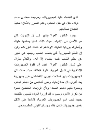 ‫ﺍﻟﺫﻱ ﺍﻨﻘﻀﺕ ﻋﻠﻴﻪ ﺍﻟﺠﻤﻬﻭﺭﻴﺎﺕ، ﻭﻤﺭﺠﻌﻪ –ﻋﻠـﻰ ﺤـﺩ‬
‫ﻗﻭﻟﻪ- ﺨﻠل ﻓﻲ ﻋﻘل ﺍﻟﺤﻜﺎﻡ، ﻭﻋﺩﻡ ﺍﻟﺸﻌﻭﺭ ﺒﺎﻷﻤﺎﻥ؛ ﺨﺸﻴﺔ‬
                                  ‫ﺍﻓﺘﻀﺎﺡ ﺼﻨﺎﺌﻌﻬﻡ.‬
‫ﻭﻴﻌﻭﺩ ﺍﻟﺩﻜﺘﻭﺭ "ﺍﻟﻌﻭﺍ" ﻓﻴﺸﻴﺭ ﺇﻟﻰ ﺃﻥ ﺍﻟﺘﻭﺭﻴﺙ ﻜﺎﻥ‬
‫ﻫﻭ ﺍﻷﺼل ﻓﻲ ﺍﻷﺸﻴﺎﺀ؛ ﺤﻴﺙ ﻜﺎﻨﺕ ﺍﻟﺩﻨﻴﺎ ﻴﺤﻜﻤﻬﺎ ﻤﻠﻭﻙ‬
‫ﻭﺃﺒﺎﻁﺭﺓ، ﻴﻭﺭﺜﻬﺎ ﺍﻟﻤﻠﻭﻙ ﻷﻭﻻﺩﻫﻡ ﺜﻡ ﻗﺎﻤﺕ ﺍﻟﺜﻭﺭﺍﺕ، ﻭﻗﻴل‬
‫ﺇﻥ ﺍﻟﻨﻅﻡ ﺍﻟﺠﻤﻬﻭﺭﻴﺔ ﺍﻟﺘﻲ ﻴﻨﺘﺨﺏ ﺍﻟﺸﻌﺏ ﺭﺌﻴﺴﻬﺎ ﻫﻲ ﺘﻌﺒﻴﺭ‬
‫ﻋﻥ ﺤﻜﻡ ﺍﻟﺸﻌﺏ ﻨﻔﺴﻪ ﺒﻨﻔﺴﻪ، ﺇﻻ ﺃﻨﻪ– ﻭﺍﻟﻜﻼﻡ ﻤﺎﺯﺍل‬
‫ﻋﻠﻰ ﻟﺴﺎﻥ ﺍﻟﺩﻜﺘﻭﺭ "ﺍﻟﻌﻭﺍ"– ﺘﺒﻴﻥ ﺃﻥ ﻓﻜﺭﺓ ﺍﻟﺠﻤﻬﻭﺭﻴﺎﺕ‬
‫ﺍﻻﻨﺘﺨﺎﺒﻴﺔ ﻓﻲ ﺍﻟﺩﻭل ﺍﻟﻌﺭﺒﻴﺔ، ﻓﻜﺭﺓ ﺨﺎﻁﺌﺔ؛ ﺤﻴﺙ ﺤﻤﻠﺕ ﻜل‬
‫ﺍﻟﺠﻤﻬﻭﺭﻴﺎﺕ ﺒﺫﻭﺭ ﻓﺴﺎﺩﻫﺎ، ﻓﺠﺭﻯ ﺍﻻﻨﻘﻀﺎﺽ ﻋﻠﻰ ﺠﻤﻬﻭﺭﻴﺔ‬
‫ﺒﻌﺩ ﺃﺨﺭﻯ، ﻜل ﻤﺩﺓ ﺯﻤﻨﻴﺔ، ﻭﻋﻠﻰ ﺃﺸﺨﺎﺹ ﻤﻥ ﺩﻋﺎﺌﻡ ﺍﻟﺤﻜﻡ،‬
‫ﻭﺼﻔﻭﺍ ﺒﺄﻨﻬﻡ ﺩﻋﺎﺌﻡ ﺍﻟﻔﺴﺎﺩ؛ ﻭﻷﻥ ﺍﻟﺭﺅﺴﺎﺀ ﺍﻟﺤﺎﻜﻤﻴﻥ ﺘﻌﺒﻭﺍ‬
‫ﻤﻥ ﺘﻜﺭﺍﺭ ﺍﻷﻤﺭ، ﻭﺴﺌﻤﻭﻩ، ﻓﻘﺩ ﻗﺭﺭﻭﺍ ﺍﻟﻌﻭﺩﺓ ﻟﺘﺄﺴﻴﺱ ﻤﻠﻜﻴﺎﺕ‬
‫ﺠﺩﻴﺩﺓ ﺘﺤﺕ ﺍﺴﻡ ﺍﻟﺠﻤﻬﻭﺭﻴﺎﺕ ﺍﻟﻌﺭﺒﻴﺔ، ﻓﺄﻤﺎﻤﻨﺎ ﻋﻠﻰ ﺍﻷﻗل‬
   ‫ﺨﻤﺱ ﺠﻤﻬﻭﺭﻴﺎﺕ ﺘﺄﻫل ﺃﺒﻨﺎﺀ ﺭﺅﺴﺎﺌﻬﺎ ﻟﺘﻭﻟﻲ ﺍﻟﺤﻜﻡ ﺒﻌﺩﻫﻡ.‬




                   ‫- ٧٠١ -‬
 