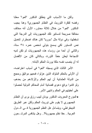 ‫ﻭﻟﻜﻥ ﻤﺎ ﺍﻷﺴﺒﺎﺏ ﺍﻟﺘﻲ ﻴﻨﻁﻠﻕ ﺍﻟﺩﻜﺘﻭﺭ "ﺍﻟﻌﻭﺍ" ﻤﻌﻠﻨﺎ‬
 ‫ﹰ‬
‫ﺭﻓﻀﻪ ﻟﻔﻜﺭﺓ ﺍﻟﺘﻭﺭﻴﺙ ﻓﻲ ﺍﻟﻨﻅﺎﻡ ﺍﻟﺠﻤﻬﻭﺭﻱ؟ ﻭﻫﻨﺎ ﻴﺠﻴﺏ‬
‫ﺍﻟﺩﻜﺘﻭﺭ "ﺍﻟﻌﻭﺍ" ﻤﻥ ﺨﻼل ﺜﻼﺜﺔ ﻤﺤﺎﻭﺭ، ﺍﻷﻭل ﺃﻨﻪ ﻤﺨﺎﻟﻑ‬
‫ﻤﺨﺎﻟﻔﺔ ﺼﺭﻴﺤﺔ ﻟﺩﺴﺎﺘﻴﺭ ﺘﻠﻙ ﺍﻟﺠﻤﻬﻭﺭﻴﺎﺕ ﺇﻟﻰ ﺍﻟﺩﺭﺠﺔ ﺍﻟﺘﻲ‬
‫ﺘﺴﻘﻁﻬﺎ، ﻭﻓﻲ ﺩﻭﻟﺔ ﻤﺜل "ﺴﻭﺭﻴﺎ" ﻜﺎﻥ ﻫﻨﺎﻙ ﺍﻀﻁﺭﺍﺭ ﻟﺘﻌﺩﻴل‬
‫ﻨﺹ ﺍﻟﺩﺴﺘﻭﺭ ﻟﻜﻲ ﻴﺴﻤﺢ ﺒﺘﻭﻟﻲ ﺸﺨﺹ ﻋﻤﺭﻩ ٤٣ ﺴﻨﺔ،‬
‫ﻭﺍﻟﺜﺎﻨﻲ ﺃﻥ ﺃﺤﺩﺍ ﻤﻥ ﺭﺅﺴﺎﺀ ﻫﺫﻩ ﺍﻟﺠﻤﻬﻭﺭﻴﺎﺕ ﻟﻡ ﺘﻜﻥ ﻟﺩﻴﻪ‬
                                     ‫‪‬‬
‫ﺍﻟﺸﺠﺎﻋﺔ ﻟﻴﻌﻠﻥ ﺨﻁﺄ ﺍﻟﺜﻭﺭﺓ، ﻭﺒﺎﻟﺘﺎﻟﻲ ﻜﺎﻥ ﻤﻥ ﺍﻷﻓﻀل‬
              ‫ﻟﻪ ﺃﻥ ﻴﻨﺼﺏ ﻨﻔﺴﻪ ﻤﻠ ﹰﺎ ﻴﻭﺭﺙ ﺍﻟﺤﻜﻡ ﻷﺒﻨﺎﺌﻪ.‬
                                  ‫ﻜ‬
‫ﺍﻷﻤﺭ ﺍﻟﺜﺎﻟﺙ ﺍﻟﺫﻱ ﻴﺴﺠﻠﻪ "ﺍﻟﻌﻭﺍ" ﻓﻲ ﺃﺴﺒﺎﺏ ﺍﻋﺘﺭﺍﻀﻪ،‬
‫ﺃﻥ ﺍﻷﻭﻟﻰ ﺒﺎﻟﺤﻜﻡ ﺍﻟﻤﻠﻭﻙ ﺍﻟﺫﻴﻥ ﻋﺯﻟﻭﺍ، ﻓﻤﻌﻬﻡ ﻤﻭﺍﺜﻴﻕ ﻭﺤﺠﺞ‬
‫ﻤﻥ ﺍﻟﺩﻭﻟﺔ ﺍﻟﻌﺜﻤﺎﻨﻴﺔ ﺃﻥ ﻟﻬﻡ ﺍﻟﺤﻜﻡ ﻭﻷﻭﻻﺩﻫﻡ ﻤﻥ ﺒﻌﺩﻫﻡ،‬
‫ﻭﻟﻭ ﻗﺎﻤﻭﺍ ﺒﺭﻓﻊ ﺩﻋﻭﻯ ﻗﻀﺎﺌﻴﺔ ﺃﻤﺎﻡ ﺍﻟﻤﺤﺎﻜﻡ ﺍﻟﺩﻭﻟﻴﺔ ﻟﺤﺼﻠﻭﺍ‬
                     ‫ﻋﻠﻰ ﺃﺤﻘﻴﺘﻬﻡ ﻓﻲ ﺍﻟﺤﻜﻡ ﻭﺍﻨﺘﻬﻰ ﺍﻷﻤﺭ.‬
‫• ﺍﻟﻤﺅﺭﺥ ﺍﻟﻤﻌﺭﻭﻑ ﺍﻟﺩﻜﺘﻭﺭ ﻴﻭﻨﺎﻥ ﻟﺒﻴﺏ ﺭﺯﻕ ﻴﺭﻯ ﺃﻥ ﺍﻟﻨﻅﺎﻡ‬
‫ﺍﻟﺠﻤﻬﻭﺭﻱ ﻻ ﻴﻘﻭﻡ ﻋﻠﻰ ﺘﻭﺭﻴﺙ ﺍﻟﺤﻜﻡ ﻭﻟﻜﻥ ﻋﺒﺭ ﺍﻟﻁﺭﻴﻕ‬
‫ﺍﻟﺩﻴﻤﻘﺭﺍﻁﻲ، ﻭﻴﺘﺴﺎﺀل ﻫل ﺍﻟﻨﻅﻡ ﺍﻟﺠﻤﻬﻭﺭﻴﺔ ﻓـﻲ ﺍﻟـﺩﻭل‬
‫ﺍﻟﻌﺭﺒﻴﺔ.. ﺤ ﹰﺎ ﻨﻅﻡ ﺠﻤﻬﻭﺭﻴﺔ؟.. ﻭﻫل ﻴﺘﻨﺎﻓﺱ ﺍﻟﻤﺭﺸـﺤﻭﻥ‬
                                     ‫ﻘ‬

                    ‫- ٨٠١ -‬
 