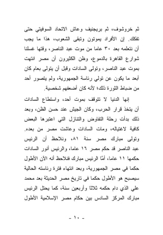 ‫ﺜﻡ ﺨﺭﻭﺸﻭﻑ، ﺜﻡ ﺒﺭﻴﺠﻨﻴﻑ ﻭﻋﺎﺵ ﺍﻻﺘﺤﺎﺩ ﺍﻟﺴﻭﻓﻴﺘﻲ ﺤﺘﻰ‬
‫ﺘﻔﻜﻙ. ﺇﻥ ﺍﻷﻓﺭﺍﺩ ﻴﻤﻭﺘﻭﻥ ﻭﺘﺒﻘﻰ ﺍﻟﺸﻌﻭﺏ، ﻫﺫﺍ ﻤﺎ ﻴﺠﺏ‬
‫ﺃﻥ ﻨﺘﻌﻠﻤﻪ ﺒﻌﺩ ٠٣ ﻋﺎﻤﺎ ﻤﻥ ﻤﻭﺕ ﻋﺒﺩ ﺍﻟﻨﺎﺼﺭ، ﻭﻗﺘﻬﺎ ﻏﺴﻠﻨﺎ‬
                                ‫‪‬‬
‫ﺸﻭﺍﺭﻉ ﺍﻟﻘﺎﻫﺭﺓ ﺒﺎﻟﺩﻤﻭﻉ، ﻭﻅﻥ ﺍﻟﻜﺜﻴﺭﻭﻥ ﺃﻥ ﻤﺼﺭ ﺍﻨﺘﻬﺕ‬
‫ﺒﻤﻭﺕ ﻋﺒﺩ ﺍﻟﻨﺎﺼﺭ، ﻭﺘﻭﻟﻰ ﺍﻟﺴﺎﺩﺍﺕ ﻭﻗﺒل ﺃﻥ ﻴﺘﻭﻟﻰ ﺒﻌﺎﻡ ﻜﺎﻥ‬
‫ﺃﺒﻌﺩ ﻤﺎ ﻴﻜﻭﻥ ﻋﻥ ﺘﻭﻟﻲ ﺭﺌﺎﺴﺔ ﺍﻟﺠﻤﻬﻭﺭﻴﺔ، ﻭﻟﻡ ﻴﺘﺼﻭﺭ ﺃﺤﺩ‬
         ‫ﻤﻥ ﻀﺒﺎﻁ ﺍﻟﺜﻭﺭﺓ ﺫﻟﻙ؛ ﻷﻨﻪ ﻜﺎﻥ ﺃﻀﻌﻔﻬﻡ ﺸﺨﺼﻴﺔ.‬
‫ﺇﻨﻬﺎ ﺍﻟﺩﻨﻴﺎ ﻻ ﺘﺘﻭﻗﻑ ﺒﻤﻭﺕ ﺃﺤﺩ، ﻭﺍﺴﺘﻁﺎﻉ ﺍﻟﺴﺎﺩﺍﺕ‬
‫ﺃﻥ ﻴﺘﺨﺫ ﻗﺭﺍﺭ ﺍﻟﺤﺭﺏ، ﻭﻜﺎﻥ ﺍﻟﺠﻴﺵ ﻋﻨﺩ ﺤﺴﻥ ﺍﻟﻅﻥ، ﻭﺒﻌﺩ‬
‫ﺫﻟﻙ ﺒﺩﺃﺕ ﺭﺤﻠﺔ ﺍﻟﺘﻔﺎﻭﺽ ﻭﺍﻟﺘﻨﺎﺯل ﺍﻟﺘﻲ ﺍﻋﺘﺒﺭﻫﺎ ﺍﻟﺒﻌﺽ‬
‫ﻜﺎﻓﻴﺔ ﻻﻏﺘﻴﺎﻟﻪ، ﻭﻤﺎﺕ ﺍﻟﺴﺎﺩﺍﺕ ﻭﻋﺎﺸﺕ ﻤﺼﺭ ﻤﻥ ﺒﻌﺩﻩ.‬
‫ﻭﺘﻭﻟﻰ ﻤﺒﺎﺭﻙ ﻤﺼﺭ ﺴﻨﺔ ١٨، ﻭﻨﻼﺤﻅ ﺃﻥ ﺍﻟﺭﺌﻴﺱ‬
‫ﻋﺒﺩ ﺍﻟﻨﺎﺼﺭ ﻗﺩ ﺤﻜﻡ ﻤﺼﺭ ٦١ ﻋﺎﻤﺎ، ﻭﺍﻟﺭﺌﻴﺱ ﺃﻨﻭﺭ ﺍﻟﺴﺎﺩﺍﺕ‬
                       ‫‪‬‬
‫ﺤﻜﻤﻬﺎ ١١ ﻋﺎﻤﺎ، ﺃﻤﺎ ﺍﻟﺭﺌﻴﺱ ﻤﺒﺎﺭﻙ ﻓﻨﻼﺤﻅ ﺃﻨﻪ ﺍﻵﻥ ﺍﻷﻁﻭل‬
                                  ‫‪ ‬ﱠ‬
‫ﺤﻜﻤﺎ ﻓﻲ ﻤﺼﺭ ﺍﻟﺠﻤﻬﻭﺭﻴﺔ، ﻭﺒﻌﺩ ﺍﻨﺘﻬﺎﺀ ﻓﺘﺭﺓ ﺭﺌﺎﺴﺘﻪ ﺍﻟﺤﺎﻟﻴﺔ‬
                                                   ‫‪‬‬
‫ﺴﻴﺼﺒﺢ ﻫﻭ ﺍﻷﻁﻭل ﺤﻜﻤﺎ ﻓﻲ ﺘﺎﺭﻴﺦ ﻤﺼﺭ ﺍﻟﺤﺩﻴﺜﺔ ﺒﻌﺩ ﻤﺤﻤﺩ‬
                               ‫‪‬‬
‫ﻋﻠﻲ ﺍﻟﺫﻱ ﺩﺍﻡ ﺤﻜﻤﻪ ﺜﻼﺜﺎ ﻭﺃﺭﺒﻌﻴﻥ ﺴﻨﺔ، ﻜﻤﺎ ﻴﺤﺘل ﺍﻟﺭﺌﻴﺱ‬
                              ‫ﹰ‬
‫ﻤﺒﺎﺭﻙ ﺍﻟﻤﺭﻜﺯ ﺍﻟﺴﺎﺩﺱ ﺒﻴﻥ ﺤﻜﺎﻡ ﻤﺼﺭ ﺍﻹﺴﻼﻤﻴﺔ ﺍﻷﻁﻭل‬


                    ‫- ٠١ -‬
 