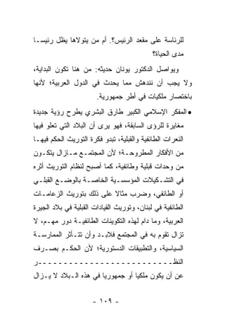 ‫ﻟﻠﺭﺌﺎﺴﺔ ﻋﻠﻰ ﻤﻘﻌﺩ ﺍﻟﺭﺌﻴﺱ؟. ﺃﻡ ﻤﻥ ﻴﺘﻭﻻﻫﺎ ﻴﻅل ﺭﺌﻴ ‪‬ـﺎ‬
  ‫ﺴ‬                ‫‪‬‬
                                            ‫ﻤﺩﻯ ﺍﻟﺤﻴﺎﺓ؟‬
‫ﻭﻴﻭﺍﺼل ﺍﻟﺩﻜﺘﻭﺭ ﻴﻭﻨﺎﻥ ﺤﺩﻴﺜﻪ: ﻤﻥ ﻫﻨﺎ ﺘﻜﻭﻥ ﺍﻟﺒﺩﺍﻴﺔ،‬
‫ﻭﻻ ﻴﺠﺏ ﺃﻥ ﻨﻨﺩﻫﺵ ﻤﻤﺎ ﻴﺤﺩﺙ ﻓﻲ ﺍﻟﺩﻭل ﺍﻟﻌﺭﺒﻴﺔ؛ ﻷﻨﻬﺎ‬
                       ‫ﺒﺎﺨﺘﺼﺎﺭ ﻤﻠﻜﻴﺎﺕ ﻓﻲ ﺃﻁﺭ ﺠﻤﻬﻭﺭﻴﺔ.‬
‫• ﺍﻟﻤﻔﻜﺭ ﺍﻹﺴﻼﻤﻲ ﺍﻟﻜﺒﻴﺭ ﻁﺎﺭﻕ ﺍﻟﺒﺸﺭﻱ ﻴﻁﺭﺡ ﺭﺅﻴﺔ ﺠﺩﻴﺩﺓ‬
‫ﻤﻐﺎﻴﺭﺓ ﻟﻠﺭﺅﻯ ﺍﻟﺴﺎﺒﻘﺔ، ﻓﻬﻭ ﻴﺭﻯ ﺃﻥ ﺍﻟﺒﻼﺩ ﺍﻟﺘﻲ ﺘﻌﻠﻭ ﻓﻴﻬﺎ‬
‫ﺍﻟﻨﻌﺭﺍﺕ ﺍﻟﻁﺎﺌﻔﻴﺔ ﻭﺍﻟﻘﺒﻠﻴﺔ، ﺘﺒﺩﻭ ﻓﻜﺭﺓ ﺍﻟﺘﻭﺭﻴﺙ ﺍﻟﺤﻜﻡ ﻓﻴﻬـﺎ‬
‫ﻤﻥ ﺍﻷﻓﻜﺎﺭ ﺍﻟﻤﻁﺭﻭﺤـﺔ؛ ﻷﻥ ﺍﻟﻤﺠﺘﻤـﻊ ﻤـﺎﺯﺍل ﻴﺘﻜـﻭﻥ‬
‫ﻤﻥ ﻭﺤﺩﺍﺕ ﻗﺒﻠﻴﺔ ﻭﻁﺎﺌﻔﻴﺔ، ﻜﻤﺎ ﺃﺼﺒﺢ ﻟﻨﻅﺎﻡ ﺍﻟﺘﻭﺭﻴﺙ ﺃﺜﺭﻩ‬
‫ﻓﻲ ﺍﻟﺘﺸـﻜﻴﻼﺕ ﺍﻟﻤﺅﺴﺴـﻴﺔ ﺍﻟﺨﺎﺼـﺔ ﺒﺎﻟﻭﻀـﻊ ﺍﻟﻘﺒﻠـﻲ‬
‫ﺃﻭ ﺍﻟﻁﺎﺌﻔﻲ، ﻭﻀﺭﺏ ﻤﺜﺎﻻ ﻋﻠﻰ ﺫﻟﻙ ﺒﺘﻭﺭﻴﺙ ﺍﻟﺯﻋﺎﻤـﺎﺕ‬
                         ‫ﹰ‬
‫ﺍﻟﻁﺎﺌﻔﻴﺔ ﻓﻲ ﻟﺒﻨﺎﻥ، ﻭﺘﻭﺭﻴﺙ ﺍﻟﻘﻴﺎﺩﺍﺕ ﺍﻟﻘﺒﻠﻴﺔ ﻓﻲ ﺒﻼﺩ ﺍﻟﺠﻴﺭﺓ‬
‫ﺍﻟﻌﺭﺒﻴﺔ، ﻭﻤﺎ ﺩﺍﻡ ﻟﻬﺫﻩ ﺍﻟﺘﻜﻭﻴﻨﺎﺕ ﺍﻟﻁﺎﺌﻔﻴـﺔ ﺩﻭﺭ ﻤﻬـﻡ، ﻻ‬
‫ﺘﺯﺍل ﺘﻘﻭﻡ ﺒﻪ ﻓﻲ ﺍﻟﻤﺠﺘﻤﻊ ﻓﻼﺒـﺩ ﻭﺃﻥ ﺘﺘـﺄﺜﺭ ﺍﻟﻤﻤﺎﺭﺴـﺔ‬
‫ﺍﻟﺴﻴﺎﺴﻴﺔ، ﻭﺍﻟﺘﻁﺒﻴﻘﺎﺕ ﺍﻟﺩﺴﺘﻭﺭﻴﺔ؛ ﻷﻥ ﺍﻟﺤﻜـﻡ ﺒﺼـﺭﻑ‬
‫ﺍﻟﻨﻅــــــــــــــــــــــــــﺭ‬
‫ﻋﻥ ﺃﻥ ﻴﻜﻭﻥ ﻤﻠﻜ ‪‬ﺎ ﺃﻭ ﺠﻤﻬﻭﺭ ‪‬ﺎ ﻓﻲ ﻫﺫﻩ ﺍﻟـﺒﻼﺩ ﻻ ﻴـﺯﺍل‬
                       ‫ﻴ‬           ‫ﻴ‬


                      ‫- ٩٠١ -‬
 