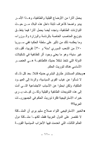 ‫ﻴﺤﻤل ﺁﺜﺎ ‪‬ﺍ ﻤﻥ ﺍﻷﻭﻀﺎﻉ ﺍﻟﻘﺒﻠﻴﺔ ﻭﺍﻟﻁﺎﺌﻔﻴﺔ، ﻭﻫـﺫﺍ ﺍﻷﻤـﺭ‬
                                          ‫ﺭ‬
‫ﻴﺒﺩﻭ ﻭﺍﻀ ‪‬ﺎ ﻜﺄﻋﺭﺍﻑ ﺜﺎﺒﺘﺔ ﺩﺍﺨل ﻫﺫﻩ ﺍﻟﺒﻼﺩ ﻤـﻥ ﺤﻴـﺙ‬
                                      ‫ﺤ‬
‫ﺍﻟﺘﻭﺍﺯﻨﺎﺕ ﺍﻟﻁﺎﺌﻔﻴﺔ، ﻭﻨﺠﺩﻩ ﺃﻴ ‪‬ﺎ ﻴﺤﻤل ﺁﺜﺎﺭﺍ ﻓﻴﻤﺎ ﻴﺘﻌﻠـﻕ‬
             ‫‪‬‬          ‫ﻀ‬
‫ﺒﺘﻭﺯﻴﻊ ﺍﻟﻤﻨﺎﺼﺏ ﺍﻟﺨﺎﺼﺔ ﺒﺎﻟﺭﺌﺎﺴﺔ ﻭﺍﻟﻭﺯﺍﺭﺓ ﻭﺍﻟـﻭﺯﺭﺍﺀ،‬
‫ﻭﻤﺎ ﻴﻌﻜﺴﻪ ﺫﻟﻙ ﻤﻥ ﺘﺄﺜﻴﺭ ﻋﻠﻰ ﺴﻠﻁﺔ ﺍﻟﺤﻜﻡ؛ ﻓﻔﻲ ﺴـﻭﺭﻴﺎ‬
‫٠٧٪ ﻤﻥ ﺍﻟﺸﻌﺏ ﺍﻟﺴﻭﺭﻱ "ﺴﻨﺔ" ﻭ ٠٣٪ ﺘﻘﺭﻴ ‪‬ﺎ، ﺃﻗﻠﻴـﺎﺕ‬
          ‫ﺒ‬
‫ﻏﻴﺭ ﺴﻨﻴﺔ؛ ﻭﻫﻭ ﻤﺎ ﻴﻌﻨﻲ ﻭﺠﻭﺩ ﺃﺜﺭ ﻟﻠﻁﺎﺌﻔﻴﺔ ﻓﻲ ﺘﺸﻜﻴﻼﺕ‬
‫ﺍﻟﺩﻭﻟﺔ ﺍﻟﺘﻲ ﺘﺘﺨﺫ ﺸﻜﻼ ﺤﺩﻴ ﹰﺎ، ﻓﺎﻟﻁﺎﺌﻔﻴـﺔ ﻫـﻲ ﺍﻟﻌﻨﺼـﺭ‬
                         ‫ﹰ ﺜ‬
                          ‫ﺍﻷﺴﺎﺴﻲ ﻫﻨﺎﻙ ﻟﺘﻭﺭﻴﺙ ﺍﻟﺤﻜﻡ.‬
‫• ﻭﻴﺨﺘﺘﻡ ﺍﻟﻤﺴﺘﺸﺎﺭ ﻁﺎﺭﻕ ﺍﻟﺒﺸﺭﻱ ﺤﺩﻴﺜﻪ ﻗﺎﺌﻼ: ﺒﻌﺩ ﻜل ﺫﻟـﻙ‬
             ‫ﹰ‬
‫ﻻ ﺘﺴﺄﻟﻭﺍ ﻋﻥ ﻏﻴﺎﺏ ﺍﻟﻘﻭﻯ ﺍﻟﺴﻴﺎﺴﻴﺔ، ﻭﺍﻟﺭﺩﺓ ﺇﻟﻰ ﺍﻟﻌﻬـﻭﺩ‬
‫ﺍﻟﻤﻠﻜﻴﺔ، ﻭﻟﻜﻥ ﺍﺒﺤﺜﻭﺍ ﻋﻥ ﺍﻷﺴﺒﺎﺏ ﺍﻻﺠﺘﻤﺎﻋﻴﺔ ﺍﻟﺘـﻲ ﺃﺩﺕ‬
‫ﺇﻟﻰ ﻫﺫﻩ ﺍﻟﺘﻨﻭﻴﻌﺎﺕ ﺍﻟﻁﺎﺌﻔﻴﺔ ﻭﺍﻟﻘﺒﻠﻴﺔ ﻭﻟﻜـﻥ ﻜﻴـﻑ ﻴـﺭﻯ‬
‫ﺨﺒﺭﺍﺀ ﺍﻻﺴﺘﺭﺍﺘﻴﺠﻴﺔ ﻓﻜﺭﺓ ﺘﻭﺭﻴﺙ ﺍﻟﺤﻜﻡ ﻓﻲ ﺍﻟﺠﻤﻬﻭﺭﻴـﺎﺕ‬
                                              ‫ﺍﻟﻌﺭﺒﻴﺔ؟؟‬
‫• ﺍﻟﺨﺒﻴﺭ ﺍﻻﺴﺘﺭﺍﺘﻴﺠﻲ ﺍﻟﻠﻭﺍﺀ ﺼﻼﺡ ﺴﻠﻴﻡ ﻴﺭﻯ ﺃﻥ ﺍﻟﻤﺸـﻜﻠﺔ‬
‫ﻻ ﺘﻘﺘﺼﺭ ﻋﻠﻰ ﺍﻟﺩﻭل ﺍﻟﻌﺭﺒﻴﺔ ﻓﻘﻁ، ﻟﻜﻨﻬـﺎ ﻤﺸـﻜﻠﺔ ﺩﻭل‬
‫ﺍﻟﻌﺎﻟﻡ ﺍﻟﺜﺎﻟﺙ، ﺍﻟﺘﻲ ﺍﻨﻌﺩﻤﺕ ﻓﻴﻬﺎ ﺍﻷﺤﺯﺍﺏ ﺍﻟﺴﻴﺎﺴﻴﺔ ﺍﻟﻘﻭﻴـﺔ‬


                     ‫- ٠١١ -‬
 