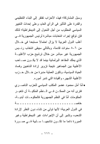 ‫ﻭﺴﺒل ﺍﻟﻤﺸﺎﺭﻜﺔ؛ ﻓﻬﺫﻩ ﺍﻷﺤﺯﺍﺏ ﺘﻔﺘﻘﺭ ﺇﻟﻰ ﺍﻟﺒﻨﺎﺀ ﺍﻟﺘﻨﻅﻴﻤﻲ‬
‫ﻭﺍﻟﻘﺩﺭﺓ ﻋﻠﻰ ﺍﻟﺘﺄﺜﻴﺭ ﻓﻲ ﺍﻟﺭﺃﻱ ﺍﻟﻌﺎﻡ، ﻭﻋﻠﻰ ﺇﺤﺩﺍﺙ ﺍﻟﺘﻐﻴﻴﺭ‬
‫ﺍﻟﺴﻴﺎﺴﻲ ﺍﻟﻤﻁﻠﻭﺏ ﻤﻥ ﺃﺠل ﺍﻟﺘﺤﻭل ﺇﻟﻰ ﺍﻟﺩﻴﻤﻘﺭﺍﻁﻴﺔ؛ ﻟﺫﻟﻙ‬
‫ﻓﺈﻥ ﺘﻭﻗﻊ ﺇﺠﺭﺍﺀ ﺍﻨﺘﺨﺎﺒﺎﺕ ﻤﺒﺎﺸﺭﺓ ﻟﺭﺌﻴﺱ ﺍﻟﺠﻤﻬﻭﺭﻴﺔ ﻓـﻲ‬
‫ﺃﻏﻠﺏ ﺍﻟﺩﻭل ﺍﻟﻌﺭﺒﻴﺔ ﻻ ﻴﺯﺍل ﺍﺤﺘﻤﺎﻻ ﻤﺴﺘﺒﻌ ‪‬ﺍ ﻓﻲ ﺨـﻼل‬
         ‫ﺩ‬       ‫ﹰ‬
‫ﻤﻥ ٦-٨ ﺴﻨﻭﺍﺕ ﻗﺎﺩﻤﺔ، ﻭﺒﺎﻟﺘﺎﻟﻲ ﺴﻴﺒﻘﻰ ﺍﻨﺘﺨﺎﺏ ﺭﺌـﻴﺱ‬
‫ﺍﻟﺠﻤﻬﻭﺭﻴﺔ ﻏﻴﺭ ﻤﺒﺎﺸﺭ ﻤﻥ ﺨﻼل ﺘﺭﺸﻴﺢ ﺤﺯﺏ ﺍﻷﻏﻠﺒﻴـﺔ‬
‫ﺍﻟﺫﻱ ﻴﻤﻠﻙ ﺍﻟﻤﻘﺎﻋﺩ ﺍﻟﺒﺭﻟﻤﺎﻨﻴﺔ ﺒﻴﻨﻤﺎ ﻗﺩ ﻻ ﻴﻜـﻭﻥ ﺼـﺎﺤﺏ‬
‫ﺍﻷﻏﻠﺒﻴﺔ ﺒﻴﻥ ﺍﻟﺠﻤﺎﻫﻴﺭ ﻨﺘﻴﺠﺔ ﺘﺯﻭﻴﺭ ﺇﺭﺍﺩﺓ ﺍﻟﻨﺎﺨﺒﻴﻥ ﻭﻓﺴﺎﺩ‬
‫ﺍﻟﺤﻴﺎﺓ ﺍﻟﺴﻴﺎﺴﻴﺔ، ﻭﺘﻜﻭﻥ ﺍﻟﻌﻤﻠﻴﺔ ﻤﺩﺒﺭﺓ ﻤﻥ ﺨـﻼل ﺤـﺯﺏ‬
              ‫ﺍﻷﻏﻠﺒﻴﺔ ﺍﻟﺸﻬﻴﺭ، ﻭﺍﻟﻘﻴﺎﺩﺓ ﺍﻟﺘﻲ ﺘﺩﺒﺭ ﺃﻤﻭﺭﻩ.‬
‫• ﺃ ﱠﺎ ﺃﻤل ﻤﺤﻤﻭﺩ ﻋﻀﻭ ﺍﻟﻤﻜﺘﺏ ﺍﻟﺴﻴﺎﺴﻲ ﻟﻠﺤﺯﺏ ﺍﻟﻨﺎﺼـﺭﻱ‬
                                             ‫ﻤ‬
‫ﻓﺘﺭﻯ ﺃﻨﻪ ﻤﻥ ﺍﻟﻤﻤﻜـﻥ ﻓـﻲ ﺍﻟـﻨﻅﻡ ﺍﻟﻤﻠﻜﻴـﺔ ﺃﻥ ﺘﺘﻐﻴـﺭ‬
‫ﺍﻟﺤﻜﻭﻤﺎﺕ ﺃﻤﺎ ﻓﻲ ﺍﻟﻨﻅﻡ ﺍﻟﺠﻤﻬﻭﺭﻴﺔ ﻓﺎﻟﺤﻜﻭﻤـﺎﺕ ﺃﺒﺩﻴـﺔ،‬
                                       ‫ﱠ‬
‫ـﺔ‬
 ‫ﺨﺎﺼـــــــــــــــــــــــــ‬
‫ﻓﻲ ﺍﻟﺩﻭل ﺍﻟﻌﺭﺒﻴﺔ؛ ﻷﻨﻬﺎ ﺘﻭﻟﻲ ﻤﻥ ﺘﺸﺎﺀ ﺩﻭﻥ ﺍﻟﻨﻅﺭ ﻹﺭﺍﺩﺓ‬
‫ﺍﻟﺸﻌﺏ، ﻭﺘﺸﻴﺭ ﺇﻟﻰ ﺃﻥ ﺍﻹﺠﺭﺍﺀﺍﺕ ﻏﻴﺭ ﺍﻟﺩﻴﻤﻘﺭﺍﻁﻴﺔ ﻭﻏﻴﺭ‬
‫ﺍﻟﻤﺒﺭﺭﺓ ﺩﺍﺌ ‪‬ﺎ ﻤﺎ ﺘﻜـﻭﻥ ﻨﺘﺎﺌﺠﻬـﺎ ﺴـﻠﺒﻴﺔ ﻓـﻲ ﺼـﻭﺭﺓ‬
                                    ‫ﻤ‬


                     ‫- ١١١ -‬
 