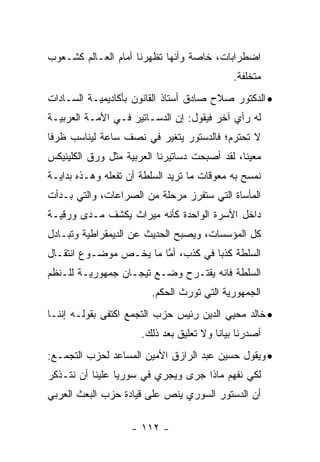 ‫ﺍﻀﻁﺭﺍﺒﺎﺕ، ﺨﺎﺼﺔ ﻭﺃﻨﻬﺎ ﺘﻅﻬﺭﻨﺎ ﺃﻤﺎﻡ ﺍﻟﻌـﺎﻟﻡ ﻜﺸـﻌﻭﺏ‬
                                             ‫ﻤﺘﺨﻠﻔﺔ.‬
‫• ﺍﻟﺩﻜﺘﻭﺭ ﺼﻼﺡ ﺼﺎﺩﻕ ﺃﺴﺘﺎﺫ ﺍﻟﻘﺎﻨﻭﻥ ﺒﺄﻜﺎﺩﻴﻤﻴـﺔ ﺍﻟﺴـﺎﺩﺍﺕ‬
‫ﻟﻪ ﺭﺃﻱ ﺁﺨﺭ ﻓﻴﻘﻭل: ﺇﻥ ﺍﻟﺩﺴـﺎﺘﻴﺭ ﻓـﻲ ﺍﻷﻤـﺔ ﺍﻟﻌﺭﺒﻴـﺔ‬
‫ﻻ ﺘﺤﺘﺭﻡ؛ ﻓﺎﻟﺩﺴﺘﻭﺭ ﻴﺘﻐﻴﺭ ﻓﻲ ﻨﺼﻑ ﺴﺎﻋﺔ ﻟﻴﻨﺎﺴﺏ ﻅﺭ ﹰﺎ‬
 ‫ﻓ‬                                       ‫ﹸ ‪‬ﹶ ‪‬‬
‫ﻤﻌﻴ ﹰﺎ، ﻟﻘﺩ ﺃﺼﺒﺤﺕ ﺩﺴﺎﺘﻴﺭﻨﺎ ﺍﻟﻌﺭﺒﻴﺔ ﻤﺜل ﻭﺭﻕ ﺍﻟﻜﻠﻴﻨﻴﻜﺱ‬
                                               ‫ﻨ‬
‫ﻨﻤﺴﺢ ﺒﻪ ﻤﻌﻭﻗﺎﺕ ﻤﺎ ﺘﺭﻴﺩ ﺍﻟﺴﻠﻁﺔ ﺃﻥ ﺘﻔﻌﻠﻪ ﻭﻫـﺫﻩ ﺒﺩﺍﻴـﺔ‬
‫ﺍﻟﻤﺄﺴﺎﺓ ﺍﻟﺘﻲ ﺴﺘﻔﺭﺯ ﻤﺭﺤﻠﺔ ﻤﻥ ﺍﻟﺼﺭﺍﻋﺎﺕ، ﻭﺍﻟﺘﻲ ﺒـﺩﺃﺕ‬
‫ﺩﺍﺨل ﺍﻷﺴﺭﺓ ﺍﻟﻭﺍﺤﺩﺓ ﻜﺄﻨﻪ ﻤﻴﺭﺍﺙ ﻴﻜﺸﻑ ﻤـﺩﻯ ﻭﺭﻗﻴـﺔ‬
‫ﻜل ﺍﻟﻤﺅﺴﺴﺎﺕ، ﻭﻴﺼﺒﺢ ﺍﻟﺤﺩﻴﺙ ﻋﻥ ﺍﻟﺩﻴﻤﻘﺭﺍﻁﻴﺔ ﻭﺘﺒـﺎﺩل‬
‫ﺍﻟﺴﻠﻁﺔ ﻜﺫﺒﺎ ﻓﻲ ﻜﺫﺏ، ﺃﻤﺎ ﻤﺎ ﻴﺨـﺹ ﻤﻭﻀـﻭﻉ ﺍﻨﺘﻘـﺎل‬
                        ‫ﱠ‬           ‫‪‬‬
‫ﺍﻟﺴﻠﻁﺔ ﻓﺎﻨﻪ ﻴﻘﺘـﺭﺡ ﻭﻀـﻊ ﺘﻴﺠـﺎﻥ ﺠﻤﻬﻭﺭﻴـﺔ ﻟﻠـﻨﻅﻡ‬
                         ‫ﺍﻟﺠﻤﻬﻭﺭﻴﺔ ﺍﻟﺘﻲ ﺘﻭﺭﺙ ﺍﻟﺤﻜﻡ.‬
‫• ﺨﺎﻟﺩ ﻤﺤﻴﻲ ﺍﻟﺩﻴﻥ ﺭﺌﻴﺱ ﺤﺯﺏ ﺍﻟﺘﺠﻤﻊ ﺍﻜﺘﻔﻰ ﺒﻘﻭﻟـﻪ ﺇﻨﻨـﺎ‬
                      ‫ﺃﺼﺩﺭﻨﺎ ﺒﻴﺎ ﹰﺎ ﻭﻻ ﺘﻌﻠﻴﻕ ﺒﻌﺩ ﺫﻟﻙ.‬
                                         ‫ﻨ‬
‫• ﻭﻴﻘﻭل ﺤﺴﻴﻥ ﻋﺒﺩ ﺍﻟﺭﺍﺯﻕ ﺍﻷﻤﻴﻥ ﺍﻟﻤﺴﺎﻋﺩ ﻟﺤﺯﺏ ﺍﻟﺘﺠﻤـﻊ:‬
‫ﻟﻜﻲ ﻨﻔﻬﻡ ﻤﺎﺫﺍ ﺠﺭﻯ ﻭﻴﺠﺭﻱ ﻓﻲ ﺴﻭﺭﻴﺎ ﻋﻠﻴﻨﺎ ﺃﻥ ﻨﺘـﺫﻜﺭ‬
‫ﺃﻥ ﺍﻟﺩﺴﺘﻭﺭ ﺍﻟﺴﻭﺭﻱ ﻴﻨﺹ ﻋﻠﻰ ﻗﻴﺎﺩﺓ ﺤﺯﺏ ﺍﻟﺒﻌﺙ ﺍﻟﻌﺭﺒﻲ‬
                           ‫‪‬‬

                    ‫- ٢١١ -‬
 