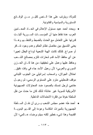 ‫ﻟﻠﺩﻭﻟﺔ، ﻭﻴﺘﺭﺘﺏ ﻋﻠﻰ ﻫﺫﺍ ﺍﻟـﻨﺹ ﻜﺜﻴـﺭ ﻤـﻥ ﺍﻟﻭﻗـﺎﺌﻊ‬
                       ‫ﺍﻟﺩﺴﺘﻭﺭﻴﺔ ﻭﺍﻟﺴﻴﺎﺴﻴﺔ ﻭﺍﻟﻘﺎﻨﻭﻨﻴﺔ.‬
‫• ﻭﻴﺤﺩﺩ ﺃﺤﻤﺩ ﻋﺒﻴﺩ ﻤﺴﺌﻭل ﺍﻹﻋﻼﻡ ﻓﻲ ﺍﺘﺤـﺎﺩ ﺍﻟﻤﺤـﺎﻤﻴﻥ‬
‫ﺍﻟﻌﺭﺏ ﻋﺩﺓ ﻨﻘﺎﻁ ﻤﻨﻬﺎ ﺃﻥ ﺍﻟﻤﺅﺴﺴـﺎﺕ ﺍﻟﺴـﻭﺭﻴﺔ ﺃﺜﺒﺘـﺕ‬
‫ﻗﺩﺭﺘﻬﺎ ﻋﻠﻰ ﺍﻟﺘﻌﺎﻤل ﻤﻊ ﺍﻟﺤﺩﺙ ﺒﺎﻟﻀﺒﻁ ﻭﺍﻟﺘﻨﻅـﻴﻡ ﻭﻫـﺫﺍ‬
‫ﻴﻌﻨﻲ ﺍﻟﺘﻨﺴﻴﻕ ﺒﻴﻥ ﻤﻔﺎﺼل ﻨﻅﺎﻡ ﺍﻟﺤﻜﻡ ﻭﻋﺩﻡ ﻭﺠﻭﺩ ﺘﻨـﺎﻓﺭ‬
‫ﺃﻭ ﺼﺭﺍﻉ. ﻜﺫﻟﻙ ﻜﺎﻨﺕ ﺍﻟﻬﺒﺔ ﺍﻟﺸﻌﺒﻴﺔ ﻟﻭﺩﺍﻉ ﺍﻟﺒﻁل ﺘﻌﺒﻴ ‪‬ﺍ‬
 ‫ﺭ‬
‫ﻋﻥ ﺃﻱ ﺤﺎﻓﻅ ﺍﻷﺴﺩ ﻗﺩﻡ ﺸﻌﺎﺭﺍﺕ ﺘﻠﺘﺯﻡ ﺒﻤﺼﺎﻟﺢ ﺍﻟﺸـﻌﺏ‬
‫ﻭﺤﺎﻓﻅ ﻋﻠﻴﻬﺎ ﻭﻋﻤل ﻋﻠﻰ ﺘﺤﻘﻴﻘﻬﺎ، ﻤﻥ ﻫﻨﺎ ﻜـﺎﻥ ﺍﻟﺤـﺯﻥ‬
‫ﺍﻟﺴﻭﺭﻱ ﻭﺍﻟﻌﺭﺒﻲ؛ ﻷﻥ ﺭﺤﻴل ﺍﻷﺴﺩ ﺠﺎﺀ ﻓﻲ ﻭﻗﺕ ﺩﻗﻴﻕ..‬
‫ﺍﺤﺘﻼل ﺍﻟﺠﻭﻻﻥ، ﻭﺍﻨﺴﺤﺎﺏ ﺇﺴﺭﺍﺌﻴﻠﻲ ﻤﻥ ﺍﻟﺠﻨﻭﺏ ﺍﻟﻠﺒﻨﺎﻨﻲ‬
‫ﻤﻭﻗﻑ ﻓﻠﺴﻁﻴﻨﻲ ﻤﺘﺭﺩ ﻋﻠﻰ ﺍﻟﻤﺴﺘﻭﻯ ﺍﻟﺭﺴﻤﻲ، ﺜﻡ ﺭﺤﻴـل‬
                             ‫ٍ‬
‫ﻤﻔﺎﺠﺊ ﻟﺭﺠل ﺘﻤﺴﻙ ﺒﺎﻟﺼﻤﻭﺩ ﻀﺩ ﺍﻟﻤﺤﺎﻭﻻﺕ ﺍﻟﺼﻬﻴﻭﻨﻴﺔ‬
‫ﺍﻷﻤﺭﻴﻜﻴﺔ ﻟﺘﺴﻭﻴﺔ ﻏﻴﺭ ﻋﺎﺩﻟﺔ؛ ﻟﺫﻟﻙ ﻜﺎﻥ ﻤﺎ ﺤﺩﺙ ﻤﻥ ﻨﻘل‬
             ‫ﺍﻟﺴﻠﻁﺔ ﺨﻭ ﹰﺎ ﻤﻥ ﻓﻜﺭﺓ ﺍﻻﺤﺘﻤﺎﻻﺕ ﺍﻟﺩﺍﺨﻠﻴﺔ.‬
                                         ‫ﻓ‬
‫• ﺃﺤﻤﺩ ﻁﻪ ﻋﻀﻭ ﻤﺠﻠﺱ ﺍﻟﺸﻌﺏ ﻴـﺭﻯ ﺃﻥ ﻨﻘـل ﺍﻟﺴـﻠﻁﺔ‬
‫ﺍﻟﺠﻤﻬﻭﺭﻴﺔ ﺒﺎﻟﻤﻴﺭﺍﺙ ﺍﻨﺘﻜﺎﺴﺔ ﻭﻋﻭﺩﺓ ﺇﻟﻰ ﺍﻟﻘـﻴﻡ ﺍﻟﺒﺩﻭﻴـﺔ‬
‫ﺍﻟﻘﺩﻴﻤﺔ ﻭﻫﺫﺍ ﺸﻲﺀ ﺨﻁﻴﺭ ﻟﻜﻨﻪ ﺴﻴﺘﻡ ﺒﺭﻀﺎﺀ ﻋـﺎﻟﻤﻲ؛ ﻷﻥ‬


                    ‫- ٣١١ -‬
 