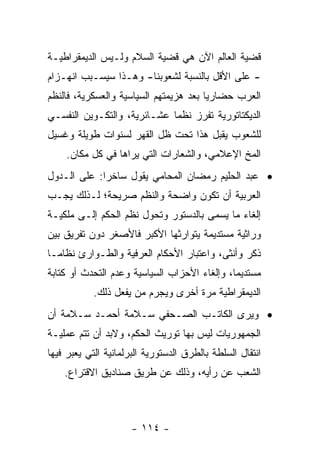 ‫ﻗﻀﻴﺔ ﺍﻟﻌﺎﻟﻡ ﺍﻵﻥ ﻫﻲ ﻗﻀﻴﺔ ﺍﻟﺴﻼﻡ ﻭﻟـﻴﺱ ﺍﻟﺩﻴﻤﻘﺭﺍﻁﻴـﺔ‬
‫- ﻋﻠﻰ ﺍﻷﻗل ﺒﺎﻟﻨﺴﺒﺔ ﻟﺸﻌﻭﺒﻨﺎ- ﻭﻫـﺫﺍ ﺴﻴﺴـﺒﺏ ﺍﻨﻬـﺯﺍﻡ‬
‫ﺍﻟﻌﺭﺏ ﺤﻀﺎﺭ ‪‬ﺎ ﺒﻌﺩ ﻫﺯﻴﻤﺘﻬﻡ ﺍﻟﺴﻴﺎﺴﻴﺔ ﻭﺍﻟﻌﺴﻜﺭﻴﺔ، ﻓﺎﻟﻨﻅﻡ‬
                                        ‫ﻴ‬
‫ﺍﻟﺩﻴﻜﺘﺎﺘﻭﺭﻴﺔ ﺘﻔﺭﺯ ﻨﻅ ‪‬ﺎ ﻋﺸـﺎﺌﺭﻴﺔ، ﻭﺍﻟﺘﻜـﻭﻴﻥ ﺍﻟﻨﻔﺴـﻲ‬
                             ‫ﻤ‬
‫ﻟﻠﺸﻌﻭﺏ ﻴﻘﺒل ﻫﺫﺍ ﺘﺤﺕ ﻅل ﺍﻟﻘﻬﺭ ﻟﺴﻨﻭﺍﺕ ﻁﻭﻴﻠﺔ ﻭﻏﺴﻴل‬
    ‫ﺍﻟﻤﺦ ﺍﻹﻋﻼﻤﻲ، ﻭﺍﻟﺸﻌﺎﺭﺍﺕ ﺍﻟﺘﻲ ﻴﺭﺍﻫﺎ ﻓﻲ ﻜل ﻤﻜﺎﻥ.‬
‫• ﻋﺒﺩ ﺍﻟﺤﻠﻴﻡ ﺭﻤﻀﺎﻥ ﺍﻟﻤﺤﺎﻤﻲ ﻴﻘﻭل ﺴﺎﺨ ‪‬ﺍ: ﻋﻠﻰ ﺍﻟـﺩﻭل‬
             ‫ﺭ‬
‫ﺍﻟﻌﺭﺒﻴﺔ ﺃﻥ ﺘﻜﻭﻥ ﻭﺍﻀﺤﺔ ﻭﺍﻟﻨﻅﻡ ﺼﺭﻴﺤﺔ؛ ﻟـﺫﻟﻙ ﻴﺠـﺏ‬
‫ﺇﻟﻐﺎﺀ ﻤﺎ ﻴﺴﻤﻰ ﺒﺎﻟﺩﺴﺘﻭﺭ ﻭﺘﺤﻭل ﻨﻅﻡ ﺍﻟﺤﻜﻡ ﺇﻟـﻰ ﻤﻠﻜﻴـﺔ‬
‫ﻭﺭﺍﺜﻴﺔ ﻤﺴﺘﺩﻴﻤﺔ ﻴﺘﻭﺍﺭﺜﻬﺎ ﺍﻷﻜﺒﺭ ﻓﺎﻷﺼﻐﺭ ﺩﻭﻥ ﺘﻔﺭﻴﻕ ﺒﻴﻥ‬
‫ﺫﻜﺭ ﻭﺃﻨﺜﻰ، ﻭﺍﻋﺘﺒﺎﺭ ﺍﻷﺤﻜﺎﻡ ﺍﻟﻌﺭﻓﻴﺔ ﻭﺍﻟﻁـﻭﺍﺭﺉ ﻨﻅﺎ ‪‬ـﺎ‬
  ‫ﻤ‬
‫ﻤﺴﺘﺩﻴﻤﺎ، ﻭﺇﻟﻐﺎﺀ ﺍﻷﺤﺯﺍﺏ ﺍﻟﺴﻴﺎﺴﻴﺔ ﻭﻋﺩﻡ ﺍﻟﺘﺤﺩﺙ ﺃﻭ ﻜﺘﺎﺒﺔ‬
                                              ‫‪‬‬
            ‫ﺍﻟﺩﻴﻤﻘﺭﺍﻁﻴﺔ ﻤﺭﺓ ﺃﺨﺭﻯ ﻭﻴﺠﺭﻡ ﻤﻥ ﻴﻔﻌل ﺫﻟﻙ.‬
‫• ﻭﻴﺭﻯ ﺍﻟﻜﺎﺘـﺏ ﺍﻟﺼـﺤﻔﻲ ﺴـﻼﻤﺔ ﺃﺤﻤـﺩ ﺴـﻼﻤﺔ ﺃﻥ‬
‫ﺍﻟﺠﻤﻬﻭﺭﻴﺎﺕ ﻟﻴﺱ ﺒﻬﺎ ﺘﻭﺭﻴﺙ ﺍﻟﺤﻜﻡ، ﻭﻻﺒﺩ ﺃﻥ ﺘﺘﻡ ﻋﻤﻠﻴـﺔ‬
‫ﺍﻨﺘﻘﺎل ﺍﻟﺴﻠﻁﺔ ﺒﺎﻟﻁﺭﻕ ﺍﻟﺩﺴﺘﻭﺭﻴﺔ ﺍﻟﺒﺭﻟﻤﺎﻨﻴﺔ ﺍﻟﺘﻲ ﻴﻌﺒﺭ ﻓﻴﻬﺎ‬
    ‫ﺍﻟﺸﻌﺏ ﻋﻥ ﺭﺃﻴﻪ، ﻭﺫﻟﻙ ﻋﻥ ﻁﺭﻴﻕ ﺼﻨﺎﺩﻴﻕ ﺍﻻﻗﺘﺭﺍﻉ.‬



                      ‫- ٤١١ -‬
 