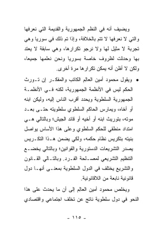 ‫ﻭﻴﻀﻴﻑ ﺃﻨﻪ ﻓﻲ ﺍﻟﻨﻅﻡ ﺍﻟﺠﻤﻬﻭﺭﻴﺔ ﻭﺍﻟﻘﺩﻴﻤﺔ ﺍﻟﺘﻲ ﻨﻌﺭﻓﻬﺎ‬
‫ﻭﺍﻟﺘﻲ ﻻ ﻨﻌﺭﻓﻬﺎ ﻻ ﺘﺘﻡ ﺒﺎﻟﺨﻼﻓﺔ، ﻭﺇﺫﺍ ﺘﻡ ﺫﻟﻙ ﻓﻲ ﺴﻭﺭﻴﺎ ﻭﻫﻲ‬
‫ﺘﺠﺭﺒﺔ ﻻ ﻤﺜﻴل ﻟﻬﺎ ﻭﻻ ﻨﺭﺠﻭ ﺘﻜﺭﺍﺭﻫﺎ، ﻭﻫﻲ ﺴﺎﺒﻘﺔ ﻻ ﻴﻌﺘﺩ‬
‫ﺒﻬﺎ ﻭﺤﺩﺜﺕ ﻟﻅﺭﻭﻑ ﺨﺎﺼﺔ ﺒﺴﻭﺭﻴﺎ ﻭﻨﺤﻥ ﻨﻌﻠﻤﻬﺎ ﺠﻤﻴ ‪‬ﺎ،‬
  ‫ﻌ‬
               ‫ﻭﻟﻜﻥ ﻻ ﺃﻅﻥ ﺃﻨﻪ ﻴﻤﻜﻥ ﺘﻜﺭﺍﺭﻫﺎ ﻤﺭﺓ ﺃﺨﺭﻯ.‬
‫• ﻭﻴﻘﻭل ﻤﺤﻤﻭﺩ ﺃﻤﻴﻥ ﺍﻟﻌﺎﻟﻡ ﺍﻟﻜﺎﺘﺏ ﻭﺍﻟﻤﻔﻜـﺭ ﺇﻥ ﺘـﻭﺭﺙ‬
                          ‫‪ِ‬‬
‫ﺍﻟﺤﻜﻡ ﻟﻴﺱ ﻓﻲ ﺍﻷﻨﻅﻤﺔ ﺍﻟﺠﻤﻬﻭﺭﻴﺔ، ﻟﻜﻨﻪ ﻓـﻲ ﺍﻷﻨﻅﻤـﺔ‬
‫ﺍﻟﺠﻤﻬﻭﺭﻴﺔ ﺍﻟﺴﻠﻁﻭﻴﺔ ﻭﻴﺤﺩﺩ ﺃﻗﺭﺏ ﺍﻟﻨﺎﺱ ﺇﻟﻴﻪ، ﻭﻟﻴﻜﻥ ﺍﺒﻨﻪ‬
‫ﺃﻭ ﺃﺨﺎﻩ، ﻭﻴﻤﺎﺭﺱ ﺍﻟﺤﺎﻜﻡ ﺍﻟﺴﻠﻁﻭﻱ ﺴﻠﻁﻭﻴﺘﻪ ﺤﺘـﻰ ﺒﻌـﺩ‬
‫ﻤﻭﺘﻪ، ﺒﺘﻭﺭﻴﺙ ﺍﺒﻨﻪ ﺃﻭ ﺃﺨﻴﻪ ﺃﻭ ﻗﺎﺌﺩ ﺍﻟﺠﻴﺵ؛ ﻭﺒﺎﻟﺘﺎﻟﻲ ﻫـﻲ‬
‫ﺍﻤﺘﺩﺍﺩ ﻤﻨﻁﻘﻲ ﻟﻠﺤﻜﻡ ﺍﻟﺴﻠﻁﻭﻱ ﻭﻋﻠﻰ ﻫﺫﺍ ﺍﻷﺴﺎﺱ ﻴﻭﺍﺼل‬
‫ﺒﻨﻴﺘﻪ ﺒﺘﻜﺭﻴﺱ ﻨﻅﺎﻡ ﺤﻜﻤﻪ، ﻭﻟﻜﻲ ﻴﻀﻤﻥ ﻫـﺫﺍ ﺍﻟﺘﻜـﺭﻴﺱ‬
‫ﻴﺼﺩﺭ ﺍﻟﺘﺸﺭﻴﻌﺎﺕ ﺍﻟﺩﺴﺘﻭﺭﻴﺔ ﻭﺍﻟﻘﻭﺍﻨﻴﻥ؛ ﻭﺒﺎﻟﺘﺎﻟﻲ ﻴﺨﻀـﻊ‬
‫ﺍﻟﺘﻨﻅﻴﻡ ﺍﻟﺘﺸﺭﻴﻌﻲ ﻟﻤﺼـﻠﺤﺔ ﺍﻟﻔـﺭﺩ. ﻭﺒﺎﻟﺘـﺎﻟﻲ ﺍﻟﻘـﺎﻨﻭﻥ‬
‫ﻭﺍﻟﺘﺸﺭﻴﻊ ﻴﺨﺘﻠﻑ ﻓﻲ ﺍﻟﺩﻭل ﺍﻟﺴﻠﻁﻭﻴﺔ ﺒﻤﻌﻨـﻰ ﺃﻨﻬـﺎ ﺩﻭل‬
                           ‫ﻗﺎﻨﻭﻨﻴﺔ ﻨﺎﺒﻌﺔ ﻤﻥ ﺍﻟﻼﻗﺎﻨﻭﻨﻴﺔ.‬
‫ﻭﻴﺨﻠﺹ ﻤﺤﻤﻭﺩ ﺃﻤﻴﻥ ﺍﻟﻌﺎﻟﻡ ﺇﻟﻰ ﺃﻥ ﻤﺎ ﻴﺤﺩﺙ ﻋﻠﻰ ﻫﺫﺍ‬
                        ‫‪ِ‬‬
‫ﺍﻟﻨﺤﻭ ﻓﻲ ﺩﻭل ﺴﻠﻁﻭﻴﺔ ﻨﺎﺘﺞ ﻋﻥ ﺘﺨﻠﻑ ﺍﺠﺘﻤﺎﻋﻲ ﻭﺍﻗﺘﺼﺎﺩﻱ‬


                    ‫- ٥١١ -‬
 