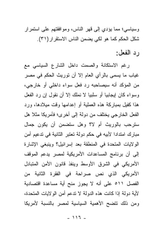 ‫ﻭﺴﻴﺎﺴﻲ؛ ﻤﻤﺎ ﻴﺅﺩﻱ ﺇﻟﻰ ﻗﻬﺭ ﺍﻟﻨﺎﺱ، ﻭﻤﻭﺍﻓﻘﺘﻬﻡ ﻋﻠﻰ ﺍﺴﺘﻤﺭﺍﺭ‬
      ‫ﺸﻜل ﺍﻟﺤﻜﻡ ﻜﻤﺎ ﻫﻭ ﻟﻜﻲ ﻴﻀﻤﻥ ﺍﻟﻨﺎﺱ ﺍﻻﺴﺘﻘﺭﺍﺭ)١٣(.‬

                                              ‫ﺭﺩ ﺍﻟﻔﻌل:‬
‫ﺭﻏﻡ ﺍﻻﺴﺘﻜﺎﻨﺔ ﻭﺍﻟﺼﻤﺕ ﺩﺍﺨل ﺍﻟﺸﺎﺭﻉ ﺍﻟﺴﻴﺎﺴﻲ ﻤﻊ‬
‫ﻏﻴﺎﺏ ﻤﺎ ﻴﺴﻤﻰ ﺒﺎﻟﺭﺃﻱ ﺍﻟﻌﺎﻡ ﺇﻻ ﺃﻥ ﺘﻭﺭﻴﺙ ﺍﻟﺤﻜﻡ ﻓﻲ ﻤﺼﺭ‬
‫ﻤﻥ ﺍﻟﻤﺅﻜﺩ ﺃﻨﻪ ﺴﻴﺼﺎﺤﺒﻪ ﺭﺩ ﻓﻌل ﺴﻭﺍﺀ ﺩﺍﺨﻠﻲ ﺃﻭ ﺨﺎﺭﺠﻲ،‬
                ‫‪‬‬
‫ﻭﺴﻭﺍﺀ ﻜﺎﻥ ﺇﻴﺠﺎﺒﻴﺎ ﺃﻭ ﺴﻠﺒ ‪‬ﺎ ﻻ ﻨﻤﻠﻙ ﺇﻻ ﺃﻥ ﻨﻘﻭل ﺇﻥ ﺭﺩ ﺍﻟﻔﻌل‬
                               ‫ﻴ‬                    ‫‪‬‬
‫ﻫﺫﺍ ﻜﻔﻴل ﺒﻤﺒﺎﺭﻜﺔ ﻫﺫﻩ ﺍﻟﻌﻤﻠﻴﺔ ﺃﻭ ﺇﻋﺩﺍﻤﻬﺎ ﻭﻗﺕ ﻤﻴﻼﺩﻫﺎ، ﻭﺭﺩ‬
‫ﺍﻟﻔﻌل ﺍﻟﺨﺎﺭﺠﻲ ﻴﺨﺘﻠﻑ ﻤﻥ ﺩﻭﻟﺔ ﺇﻟﻰ ﺃﺨﺭﻯ؛ ﻓﺄﻤﺭﻴﻜﺎ ﻤﺜﻼ ﻫل‬
   ‫ﹰ‬
‫ﺴﺘﺭﺤﺏ ﺒﺎﻟﻭﺭﻴﺙ ﺃﻡ ﻻ؟ ﻭﻫل ﺴﺘﻀﻤﻥ ﺃﻥ ﻴﻜﻭﻥ ﺠﻤﺎل‬
‫ﻤﺒﺎﺭﻙ ﺍﻤﺘﺩﺍ ‪‬ﺍ ﻷﺒﻴﻪ ﻓﻲ ﺤﻜﻡ ﺩﻭﻟﺔ ﺘﻌﺘﺒﺭ ﺍﻟﺜﺎﻨﻴﺔ ﻓﻲ ﺘﺩﻋﻴﻡ ﺃﻤﻥ‬
                                             ‫ﺩ‬
‫ﺍﻟﻭﻻﻴﺎﺕ ﺍﻟﻤﺘﺤﺩﺓ ﻓﻲ ﺍﻟﻤﻨﻁﻘﺔ ﺒﻌﺩ ﺇﺴﺭﺍﺌﻴل؟ ﻭﻴﻨﺒﻐﻲ ﺍﻹﺸﺎﺭﺓ‬
‫ﺇﻟﻰ ﺃﻥ ﺒﺭﻨﺎﻤﺞ ﺍﻟﻤﺴﺎﻋﺩﺍﺕ ﺍﻷﻤﺭﻴﻜﻴﺔ ﻟﻤﺼﺭ ﻴﺩﻋﻡ ﺍﻟﻤﻭﻗﻑ‬
‫ﺍﻷﻤﺭﻴﻜﻲ ﻓﻲ ﺍﻟﺸﺭﻕ ﺍﻷﻭﺴﻁ ﻭﻴﻨﻔﺫ ﻗﺎﻨﻭﻥ ﺍﻷﻤﻥ ﺍﻟﻤﺘﺒﺎﺩل‬
‫ﺍﻷﻤﺭﻴﻜﻲ ﺍﻟﺫﻱ ﻨﺹ ﺼﺭﺍﺤﺔ ﻓﻲ ﺍﻟﻔﻘﺭﺓ ﺍﻟﺜﺎﻨﻴﺔ ﻤﻥ‬
‫ﺍﻟﻔﺼل ١١٥ ﻋﻠﻰ ﺃﻨﻪ ﻻ ﻴﺠﻭﺯ ﻤﻨﺢ ﺃﻴﺔ ﻤﺴﺎﻋﺩﺓ ﺍﻗﺘﺼﺎﺩﻴﺔ‬
‫ﻷﻴﺔ ﺩﻭﻟﺔ ﺇﺫﺍ ﻜﺎﻨﺕ ﻫﺫﻩ ﺍﻟﺩﻭﻟﺔ ﻻ ﺘﺩﻋﻡ ﺃﻤﻥ ﺍﻟﻭﻻﻴﺎﺕ ﺍﻟﻤﺘﺤﺩﺓ،‬
‫ﻭﻤﻥ ﺫﻟﻙ ﺘﺘﻀﺢ ﺍﻷﻫﻤﻴﺔ ﺍﻟﺴﻴﺎﺴﻴﺔ ﻟﻤﺼﺭ ﺒﺎﻟﻨﺴﺒﺔ ﻷﻤﺭﻴﻜﺎ‬

                     ‫- ٦١١ -‬
 