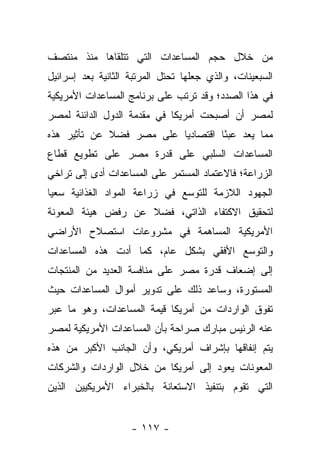 ‫ﻤﻥ ﺨﻼل ﺤﺠﻡ ﺍﻟﻤﺴﺎﻋﺩﺍﺕ ﺍﻟﺘﻲ ﺘﺘﻠﻘﺎﻫﺎ ﻤﻨﺫ ﻤﻨﺘﺼﻑ‬
‫ﺍﻟﺴﺒﻌﻴﻨﺎﺕ، ﻭﺍﻟﺫﻱ ﺠﻌﻠﻬﺎ ﺘﺤﺘل ﺍﻟﻤﺭﺘﺒﺔ ﺍﻟﺜﺎﻨﻴﺔ ﺒﻌﺩ ﺇﺴﺭﺍﺌﻴل‬
‫ﻓﻲ ﻫﺫﺍ ﺍﻟﺼﺩﺩ؛ ﻭﻗﺩ ﺘﺭﺘﺏ ﻋﻠﻰ ﺒﺭﻨﺎﻤﺞ ﺍﻟﻤﺴﺎﻋﺩﺍﺕ ﺍﻷﻤﺭﻴﻜﻴﺔ‬
‫ﻟﻤﺼﺭ ﺃﻥ ﺃﺼﺒﺤﺕ ﺃﻤﺭﻴﻜﺎ ﻓﻲ ﻤﻘﺩﻤﺔ ﺍﻟﺩﻭل ﺍﻟﺩﺍﺌﻨﺔ ﻟﻤﺼﺭ‬
‫ﻤﻤﺎ ﻴﻌﺩ ﻋﺒ ًﺎ ﺍﻗﺘﺼﺎﺩ ‪‬ﺎ ﻋﻠﻰ ﻤﺼﺭ ﻓﻀﻼ ﻋﻥ ﺘﺄﺜﻴﺭ ﻫﺫﻩ‬
             ‫ﹰ‬            ‫ﻴ‬         ‫ﺌ‬
‫ﺍﻟﻤﺴﺎﻋﺩﺍﺕ ﺍﻟﺴﻠﺒﻲ ﻋﻠﻰ ﻗﺩﺭﺓ ﻤﺼﺭ ﻋﻠﻰ ﺘﻁﻭﻴﻊ ﻗﻁﺎﻉ‬
‫ﺍﻟﺯﺭﺍﻋﺔ؛ ﻓﺎﻻﻋﺘﻤﺎﺩ ﺍﻟﻤﺴﺘﻤﺭ ﻋﻠﻰ ﺍﻟﻤﺴﺎﻋﺩﺍﺕ ﺃﺩﻯ ﺇﻟﻰ ﺘﺭﺍﺨﻲ‬
‫ﺍﻟﺠﻬﻭﺩ ﺍﻟﻼﺯﻤﺔ ﻟﻠﺘﻭﺴﻊ ﻓﻲ ﺯﺭﺍﻋﺔ ﺍﻟﻤﻭﺍﺩ ﺍﻟﻐﺫﺍﺌﻴﺔ ﺴﻌ ‪‬ﺎ‬
 ‫ﻴ‬
‫ﻟﺘﺤﻘﻴﻕ ﺍﻻﻜﺘﻔﺎﺀ ﺍﻟﺫﺍﺘﻲ، ﻓﻀﻼ ﻋﻥ ﺭﻓﺽ ﻫﻴﺌﺔ ﺍﻟﻤﻌﻭﻨﺔ‬
                    ‫ﹰ‬
‫ﺍﻷﻤﺭﻴﻜﻴﺔ ﺍﻟﻤﺴﺎﻫﻤﺔ ﻓﻲ ﻤﺸﺭﻭﻋﺎﺕ ﺍﺴﺘﺼﻼﺡ ﺍﻷﺭﺍﻀﻲ‬
‫ﻭﺍﻟﺘﻭﺴﻊ ﺍﻷﻓﻘﻲ ﺒﺸﻜل ﻋﺎﻡ، ﻜﻤﺎ ﺃﺩﺕ ﻫﺫﻩ ﺍﻟﻤﺴﺎﻋﺩﺍﺕ‬
‫ﺇﻟﻰ ﺇﻀﻌﺎﻑ ﻗﺩﺭﺓ ﻤﺼﺭ ﻋﻠﻰ ﻤﻨﺎﻓﺴﺔ ﺍﻟﻌﺩﻴﺩ ﻤﻥ ﺍﻟﻤﻨﺘﺠﺎﺕ‬
‫ﺍﻟﻤﺴﺘﻭﺭﺓ، ﻭﺴﺎﻋﺩ ﺫﻟﻙ ﻋﻠﻰ ﺘﺩﻭﻴﺭ ﺃﻤﻭﺍل ﺍﻟﻤﺴﺎﻋﺩﺍﺕ ﺤﻴﺙ‬
‫ﺘﻔﻭﻕ ﺍﻟﻭﺍﺭﺩﺍﺕ ﻤﻥ ﺃﻤﺭﻴﻜﺎ ﻗﻴﻤﺔ ﺍﻟﻤﺴﺎﻋﺩﺍﺕ، ﻭﻫﻭ ﻤﺎ ﻋﺒﺭ‬
‫ﻋﻨﻪ ﺍﻟﺭﺌﻴﺱ ﻤﺒﺎﺭﻙ ﺼﺭﺍﺤﺔ ﺒﺄﻥ ﺍﻟﻤﺴﺎﻋﺩﺍﺕ ﺍﻷﻤﺭﻴﻜﻴﺔ ﻟﻤﺼﺭ‬
‫ﻴﺘﻡ ﺇﻨﻔﺎﻗﻬﺎ ﺒﺈﺸﺭﺍﻑ ﺃﻤﺭﻴﻜﻲ، ﻭﺃﻥ ﺍﻟﺠﺎﻨﺏ ﺍﻷﻜﺒﺭ ﻤﻥ ﻫﺫﻩ‬
‫ﺍﻟﻤﻌﻭﻨﺎﺕ ﻴﻌﻭﺩ ﺇﻟﻰ ﺃﻤﺭﻴﻜﺎ ﻤﻥ ﺨﻼل ﺍﻟﻭﺍﺭﺩﺍﺕ ﻭﺍﻟﺸﺭﻜﺎﺕ‬
‫ﺍﻟﺘﻲ ﺘﻘﻭﻡ ﺒﺘﻨﻔﻴﺫ ﺍﻻﺴﺘﻌﺎﻨﺔ ﺒﺎﻟﺨﺒﺭﺍﺀ ﺍﻷﻤﺭﻴﻜﻴﻴﻥ ﺍﻟﺫﻴﻥ‬


                    ‫- ٧١١ -‬
 