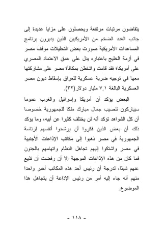 ‫ﻴﺘﻘﺎﻀﻭﻥ ﻤﺭﺘﺒﺎﺕ ﻤﺭﺘﻔﻌﺔ ﻭﻴﺤﺼﻠﻭﻥ ﻋﻠﻰ ﻤﺯﺍﻴﺎ ﻋﺩﻴﺩﺓ ﺇﻟﻰ‬
‫ﺠﺎﻨﺏ ﺍﻟﻌﺩﺩ ﺍﻟﻀﺨﻡ ﻤﻥ ﺍﻷﻤﺭﻴﻜﻴﻴﻥ ﺍﻟﺫﻴﻥ ﻴﺩﻴﺭﻭﻥ ﺒﺭﻨﺎﻤﺞ‬
‫ﺍﻟﻤﺴﺎﻋﺩﺍﺕ ﺍﻷﻤﺭﻴﻜﻴﺔ ﺼﻭﺭﺕ ﺒﻌﺽ ﺍﻟﺘﺤﻠﻴﻼﺕ ﻤﻭﻗﻑ ﻤﺼﺭ‬
‫ﻓﻲ ﺃﺯﻤﺔ ﺍﻟﺨﻠﻴﺞ ﺒﺎﻋﺘﺒﺎﺭﻩ ﻴﺩل ﻋﻠﻰ ﻋﻤﻕ ﺍﻻﻋﺘﻤﺎﺩ ﺍﻟﻤﺼﺭﻱ‬
‫ﻋﻠﻰ ﺃﻤﺭﻴﻜﺎ؛ ﻓﻘﺩ ﻗﺎﻤﺕ ﻭﺍﺸﻨﻁﻥ ﺒﻤﻜﺎﻓﺄﺓ ﻤﺼﺭ ﻋﻠﻰ ﻤﺸﺎﺭﻜﺘﻬﺎ‬
‫ﻤﻌﻬﺎ ﻓﻲ ﺘﻭﺠﻴﻪ ﻀﺭﺒﺔ ﻋﺴﻜﺭﻴﺔ ﻟﻠﻌﺭﺍﻕ ﺒﺈﺴﻘﺎﻁ ﺩﻴﻭﻥ ﻤﺼﺭ‬
                   ‫ﺍﻟﻌﺴﻜﺭﻴﺔ ﺍﻟﺒﺎﻟﻐﺔ ١,٧ ﻤﻠﻴﺎﺭ ﺩﻭﻻﺭ)٢٣(.‬
‫ﺍﻟﺒﻌﺽ ﻴﺅﻜﺩ ﺃﻥ ﺃﻤﺭﻴﻜﺎ ﻭﺇﺴﺭﺍﺌﻴل ﻭﺍﻟﻐﺭﺏ ﻋﻤﻭ ‪‬ﺎ‬
 ‫ﻤ‬
‫ﺴﻴﺒﺎﺭﻜﻭﻥ ﺘﻨﺼﻴﺏ ﺠﻤﺎل ﻤﺒﺎﺭﻙ ﻤﻠ ﹰﺎ ﻟﻠﺠﻤﻬﻭﺭﻴﺔ ﺨﺼﻭ ‪‬ﺎ‬
 ‫ﺼ‬                ‫ﻜ‬
‫ﺃﻥ ﻜل ﺍﻟﺸﻭﺍﻫﺩ ﺘﺅﻜﺩ ﺃﻨﻪ ﻟﻥ ﻴﺨﺘﻠﻑ ﻜﺜﻴ ‪‬ﺍ ﻋﻥ ﺃﺒﻴﻪ، ﻭﻤﺎ ﻴﺅﻜﺩ‬
                   ‫ﺭ‬
‫ﺫﻟﻙ ﺃﻥ ﺒﻌﺽ ﺍﻟﺫﻴﻥ ﻓﻜﺭﻭﺍ ﺃﻥ ﻴﺭﺸﺤﻭﺍ ﺃﻨﻔﺴﻬﻡ ﻟﺭﺌﺎﺴﺔ‬
‫ﺍﻟﺠﻤﻬﻭﺭﻴﺔ ﻓﻲ ﻤﺼﺭ ﺫﻫﺒﻭﺍ ﺇﻟﻰ ﻤﻜﺎﺘﺏ ﺍﻹﺫﺍﻋﺎﺕ ﺍﻷﺠﻨﺒﻴﺔ‬
‫ﻓﻲ ﻤﺼﺭ ﻭﺍﺸﺘﻜﻭﺍ ﺇﻟﻴﻬﻡ ﺘﺠﺎﻫل ﺍﻟﻨﻅﺎﻡ ﻭﺍﺘﻬﺎﻤﻬﻡ ﺒﺎﻟﺠﻨﻭﻥ‬
‫ﻓﻤﺎ ﻜﺎﻥ ﻤﻥ ﻫﺫﻩ ﺍﻹﺫﺍﻋﺎﺕ ﺍﻟﻤﻭﺠﻬﺔ ﺇﻻ ﺃﻥ ﺭﻓﻀﺕ ﺃﻥ ﺘﺫﻴﻊ‬
‫ﻋﻨﻬﻡ ﺸﻴ ًﺎ، ﻟﺩﺭﺠﺔ ﺃﻥ ﺭﺌﻴﺱ ﺃﺤﺩ ﻫﺫﻩ ﺍﻟﻤﻜﺎﺘﺏ ﺃﺨﺒﺭ ﻭﺍﺤﺩﺍ‬
 ‫‪‬‬                                         ‫ﺌ‬
‫ﻤﻨﻬﻡ ﺃﻨﻪ ﺠﺎﺀ ﺇﻟﻴﻪ ﺃﻤﺭ ﻤﻥ ﺭﺌﻴﺱ ﺍﻹﺫﺍﻋﺔ ﺃﻥ ﻴﺘﺠﺎﻫل ﻫﺫﺍ‬
                                              ‫ﺍﻟﻤﻭﻀﻭﻉ.‬



                    ‫- ٨١١ -‬
 