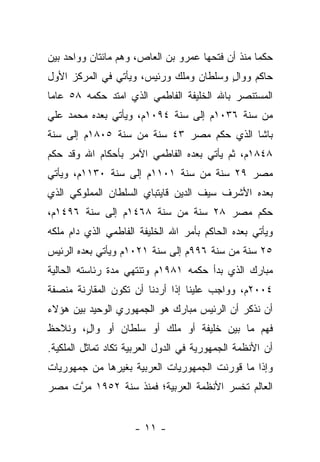 ‫ﺤﻜ ‪‬ﺎ ﻤﻨﺫ ﺃﻥ ﻓﺘﺤﻬﺎ ﻋﻤﺭﻭ ﺒﻥ ﺍﻟﻌﺎﺹ، ﻭﻫﻡ ﻤﺎﺌﺘﺎﻥ ﻭﻭﺍﺤﺩ ﺒﻴﻥ‬
                                                  ‫ﻤ‬
‫ﺤﺎﻜﻡ ﻭﻭﺍل ﻭﺴﻠﻁﺎﻥ ﻭﻤﻠﻙ ﻭﺭﺌﻴﺱ، ﻭﻴﺄﺘﻲ ﻓﻲ ﺍﻟﻤﺭﻜﺯ ﺍﻷﻭل‬
                                        ‫ٍ‬
‫ﺍﻟﻤﺴﺘﻨﺼﺭ ﺒﺎﷲ ﺍﻟﺨﻠﻴﻔﺔ ﺍﻟﻔﺎﻁﻤﻲ ﺍﻟﺫﻱ ﺍﻤﺘﺩ ﺤﻜﻤﻪ ٨٥ ﻋﺎﻤﺎ‬
 ‫‪‬‬
‫ﻤﻥ ﺴﻨﺔ ٦٣٠١ﻡ ﺇﻟﻰ ﺴﻨﺔ ٤٩٠١ﻡ، ﻭﻴﺄﺘﻲ ﺒﻌﺩﻩ ﻤﺤﻤﺩ ﻋﻠﻲ‬
‫ﺒﺎﺸﺎ ﺍﻟﺫﻱ ﺤﻜﻡ ﻤﺼﺭ ٣٤ ﺴﻨﺔ ﻤﻥ ﺴﻨﺔ ٥٠٨١ﻡ ﺇﻟﻰ ﺴﻨﺔ‬
‫٨٤٨١ﻡ، ﺜﻡ ﻴﺄﺘﻲ ﺒﻌﺩﻩ ﺍﻟﻔﺎﻁﻤﻲ ﺍﻵﻤﺭ ﺒﺄﺤﻜﺎﻡ ﺍﷲ ﻭﻗﺩ ﺤﻜﻡ‬
‫ﻤﺼﺭ ٩٢ ﺴﻨﺔ ﻤﻥ ﺴﻨﺔ ١٠١١ﻡ ﺇﻟﻰ ﺴﻨﺔ ٠٣١١ﻡ، ﻭﻴﺄﺘﻲ‬
‫ﺒﻌﺩﻩ ﺍﻷﺸﺭﻑ ﺴﻴﻑ ﺍﻟﺩﻴﻥ ﻗﺎﻴﺘﺒﺎﻱ ﺍﻟﺴﻠﻁﺎﻥ ﺍﻟﻤﻤﻠﻭﻜﻲ ﺍﻟﺫﻱ‬
‫ﺤﻜﻡ ﻤﺼﺭ ٨٢ ﺴﻨﺔ ﻤﻥ ﺴﻨﺔ ٨٦٤١ﻡ ﺇﻟﻰ ﺴﻨﺔ ٦٩٤١ﻡ،‬
‫ﻭﻴﺄﺘﻲ ﺒﻌﺩﻩ ﺍﻟﺤﺎﻜﻡ ﺒﺄﻤﺭ ﺍﷲ ﺍﻟﺨﻠﻴﻔﺔ ﺍﻟﻔﺎﻁﻤﻲ ﺍﻟﺫﻱ ﺩﺍﻡ ﻤﻠﻜﻪ‬
‫٥٢ ﺴﻨﺔ ﻤﻥ ﺴﻨﺔ ٦٩٩ﻡ ﺇﻟﻰ ﺴﻨﺔ ١٢٠١ﻡ ﻭﻴﺄﺘﻲ ﺒﻌﺩﻩ ﺍﻟﺭﺌﻴﺱ‬
‫ﻤﺒﺎﺭﻙ ﺍﻟﺫﻱ ﺒﺩﺃ ﺤﻜﻤﻪ ١٨٩١ﻡ ﻭﺘﻨﺘﻬﻲ ﻤﺩﺓ ﺭﺌﺎﺴﺘﻪ ﺍﻟﺤﺎﻟﻴﺔ‬
‫٤٠٠٢ﻡ، ﻭﻭﺍﺠﺏ ﻋﻠﻴﻨﺎ ﺇﺫﺍ ﺃﺭﺩﻨﺎ ﺃﻥ ﺘﻜﻭﻥ ﺍﻟﻤﻘﺎﺭﻨﺔ ﻤﻨﺼﻔﺔ‬
‫ﺃﻥ ﻨﺫﻜﺭ ﺃﻥ ﺍﻟﺭﺌﻴﺱ ﻤﺒﺎﺭﻙ ﻫﻭ ﺍﻟﺠﻤﻬﻭﺭﻱ ﺍﻟﻭﺤﻴﺩ ﺒﻴﻥ ﻫﺅﻻﺀ‬
‫ﻓﻬﻡ ﻤﺎ ﺒﻴﻥ ﺨﻠﻴﻔﺔ ﺃﻭ ﻤﻠﻙ ﺃﻭ ﺴﻠﻁﺎﻥ ﺃﻭ ﻭﺍل، ﻭﻨﻼﺤﻅ‬
       ‫ٍ‬
‫ﺃﻥ ﺍﻷﻨﻅﻤﺔ ﺍﻟﺠﻤﻬﻭﺭﻴﺔ ﻓﻲ ﺍﻟﺩﻭل ﺍﻟﻌﺭﺒﻴﺔ ﺘﻜﺎﺩ ﺘﻤﺎﺜل ﺍﻟﻤﻠﻜﻴﺔ.‬
‫ﻭﺇﺫﺍ ﻤﺎ ﻗﻭﺭﻨﺕ ﺍﻟﺠﻤﻬﻭﺭﻴﺎﺕ ﺍﻟﻌﺭﺒﻴﺔ ﺒﻐﻴﺭﻫﺎ ﻤﻥ ﺠﻤﻬﻭﺭﻴﺎﺕ‬
‫ﺍﻟﻌﺎﻟﻡ ﺘﺨﺴﺭ ﺍﻷﻨﻅﻤﺔ ﺍﻟﻌﺭﺒﻴﺔ؛ ﻓﻤﻨﺫ ﺴﻨﺔ ٢٥٩١ ﻤﺭﺕ ﻤﺼﺭ‬
     ‫ﱠ‬


                     ‫- ١١ -‬
 