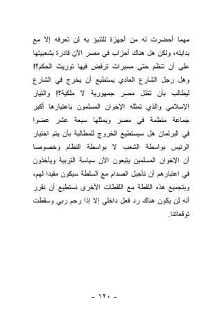 ‫ﻤﻬﻤﺎ ﺃﺤﻀﺭﺕ ﻟﻪ ﻤﻥ ﺃﺠﻬﺯﺓ ﻟﻠﺘﻨﺒﺅ ﺒﻪ ﻟﻥ ﺘﻌﺭﻓﻪ ﺇﻻ ﻤﻊ‬
‫ﺒﺩﺍﻴﺘﻪ، ﻭﻟﻜﻥ ﻫل ﻫﻨﺎﻙ ﺃﺤﺯﺍﺏ ﻓﻲ ﻤﺼﺭ ﺍﻵﻥ ﻗﺎﺩﺭﺓ ﺒﺸﻌﺒﻴﺘﻬﺎ‬
‫ﻋﻠﻰ ﺃﻥ ﺘﻨﻅﻡ ﺤﺘﻰ ﻤﺴﻴﺭﺍﺕ ﺘﺭﻓﺽ ﻓﻴﻬﺎ ﺘﻭﺭﻴﺙ ﺍﻟﺤﻜﻡ؟!‬
‫ﻭﻫل ﺭﺠل ﺍﻟﺸﺎﺭﻉ ﺍﻟﻌﺎﺩﻱ ﻴﺴﺘﻁﻴﻊ ﺃﻥ ﻴﺨﺭﺝ ﻓﻲ ﺍﻟﺸﺎﺭﻉ‬
‫ﻟﻴﻁﺎﻟﺏ ﺒﺄﻥ ﺘﻅل ﻤﺼﺭ ﺠﻤﻬﻭﺭﻴﺔ ﻻ ﻤﻠﻜﻴﺔ؟! ﻭﺍﻟﺘﻴﺎﺭ‬
‫ﺍﻹﺴﻼﻤﻲ ﻭﺍﻟﺫﻱ ﺘﻤﺜﻠﻪ ﺍﻹﺨﻭﺍﻥ ﺍﻟﻤﺴﻠﻤﻭﻥ ﺒﺎﻋﺘﺒﺎﺭﻫﺎ ﺃﻜﺒﺭ‬
‫ﺠﻤﺎﻋﺔ ﻤﻨﻅﻤﺔ ﻓﻲ ﻤﺼﺭ ﻭﻴﻤﺜﻠﻬﺎ ﺴﺒﻌﺔ ﻋﺸﺭ ﻋﻀ ‪‬ﺍ‬
 ‫ﻭ‬
‫ﻓﻲ ﺍﻟﺒﺭﻟﻤﺎﻥ ﻫل ﺴﻴﺴﺘﻁﻴﻊ ﺍﻟﺨﺭﻭﺝ ﻟﻠﻤﻁﺎﻟﺒﺔ ﺒﺄﻥ ﻴﺘﻡ ﺍﺨﺘﻴﺎﺭ‬
‫ﺍﻟﺭﺌﻴﺱ ﺒﻭﺍﺴﻁﺔ ﺍﻟﺸﻌﺏ ﻻ ﺒﻭﺍﺴﻁﺔ ﺍﻟﻨﻅﺎﻡ ﻭﺨﺼﻭﺼﺎ‬
 ‫‪‬‬
‫ﺃﻥ ﺍﻹﺨﻭﺍﻥ ﺍﻟﻤﺴﻠﻤﻴﻥ ﻴﺘﺒﻌﻭﻥ ﺍﻵﻥ ﺴﻴﺎﺴﺔ ﺍﻟﺘﺭﺒﻴﺔ ﻭﻴﺄﺨﺫﻭﻥ‬
‫ﻓﻲ ﺍﻋﺘﺒﺎﺭﻫﻡ ﺃﻥ ﺘﺄﺠﻴل ﺍﻟﺼﺩﺍﻡ ﻤﻊ ﺍﻟﺴﻠﻁﺔ ﺴﻴﻜﻭﻥ ﻤﻔﻴﺩﺍ ﻟﻬﻡ،‬
      ‫‪‬‬
‫ﻭﺒﺘﺠﻤﻴﻊ ﻫﺫﻩ ﺍﻟﻠﻘﻁﺔ ﻤﻊ ﺍﻟﻠﻘﻁﺎﺕ ﺍﻷﺨﺭﻯ ﻨﺴﺘﻁﻴﻊ ﺃﻥ ﻨﻘﺭﺭ‬
‫ﺃﻨﻪ ﻟﻥ ﻴﻜﻭﻥ ﻫﻨﺎﻙ ﺭﺩ ﻓﻌل ﺩﺍﺨﻠﻲ ﺇﻻ ﺇﺫﺍ ﺭﺤﻡ ﺭﺒﻲ ﻭﺴﻘﻁﺕ‬
                                              ‫ﺘﻭﻗﻌﺎﺘﻨﺎ.‬




                    ‫- ٠٢١ -‬
 